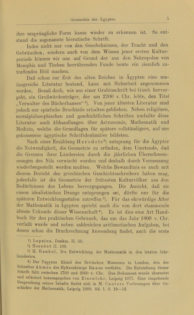 ihr6 nrspriin^lichß Form ks^nm wiodor zu. orkonnGu ist. feo ont stand die sogenannte hieratische Schrift. Indes nicht nur von den Geschehnissen, der Tracht und den Gebräuchen, sondern auch von dem Wissen jener ersten Kuitur- periode können wir uns auf Grund der aus den Nekropolen von Memphis nnd Theben herrührenden Funde heute ein ziemlich zu- treffendes Bild machen. Daß schon zur Zeit des alten Reiches in Ägypten eine um- fangreiche Literatur bestand, kann mit Sicherheit angenommen werden. Besaß doch, wie aus einer Grabinschrift bei Gizeh hervor- geht, ein Großwürdenträger, der um 2200 v. Chr. lebte, den Titel ,, Verwalter des Bücherhauses''^). Von jener ältesten Literatur sind jedoch nur spärliche Bruchteile erhalten geblieben. Neben religiösen, moralphilosophischen und geschichtlichen Schriften umfaßte diese Literatur auch Abhandlungen über Astronomie, Mathematik und Medizin, welche die Grundlagen für spätere vollständigere, auf uns gekommene ägyptische Schriftdenkmäler bildeten. Nach einer Erzählung Herodots^) entsprang für die Ägypter die Notwendigkeit, die Geometrie zu erfinden, dem Umstande, daß die Grenzen ihrer Ländereien durch die jährlichen Überschwem- mungen des Nils verwischt wurden und deshalb durch Vermessung wiederhergestellt werden mußten. Welche Bewandtnis es auch mit diesem Bericht des griechischen Geschichtsschreibers haben mag, jedenfalls ist die Geometrie der frühesten Kulturvölker aus den Bedürfnissen des Lebens hervorgegangen. Die Ansicht, daß sie einem idealistischen Drange entsprungen sei, dürfte nur für die späteren Entwicklungsstufen zutreffend). Für das ehrwürdige Alter der Mathematik in Ägypten spricht auch die von dort stammende älteste Urkunde dieser Wissenschaft^). Es ist dies eine Art Hand- buch für den praktischen Gebräuch, das um das Jahr 1800 v. Chr. verlaßt wurde und neben zahlreichen arithmetischen Aufgaben, bei denen schon die Bruchrechnung Anwendung findet, auch die erste 0 Lepsius, Denkm. II. 50. 2) Herodot II. 109. 3) H. Hankel, Die Entwicklung der Mathematik in den letzten Jahr- hunderten. *) Der Papyrus Rhind des Britischen Museums in London, den der Schreiber Ahmes des Hyksoskönigs Ra-a-us verfaßte. Die Entstehung dieser Schrift fällt zwischen 1700 und 2000 v. Chr. Das Dokument wurde übersetzt und erläutert herausgegeben von Eisen 1 ohr, Leipzig 1877. Eine eingehende Besprechung seines Inhalts findet sich in M. Cantors Vorlesungen über Ge- schichte der Mathematik, Leipzig 1880. bd. I. S. 19-52.