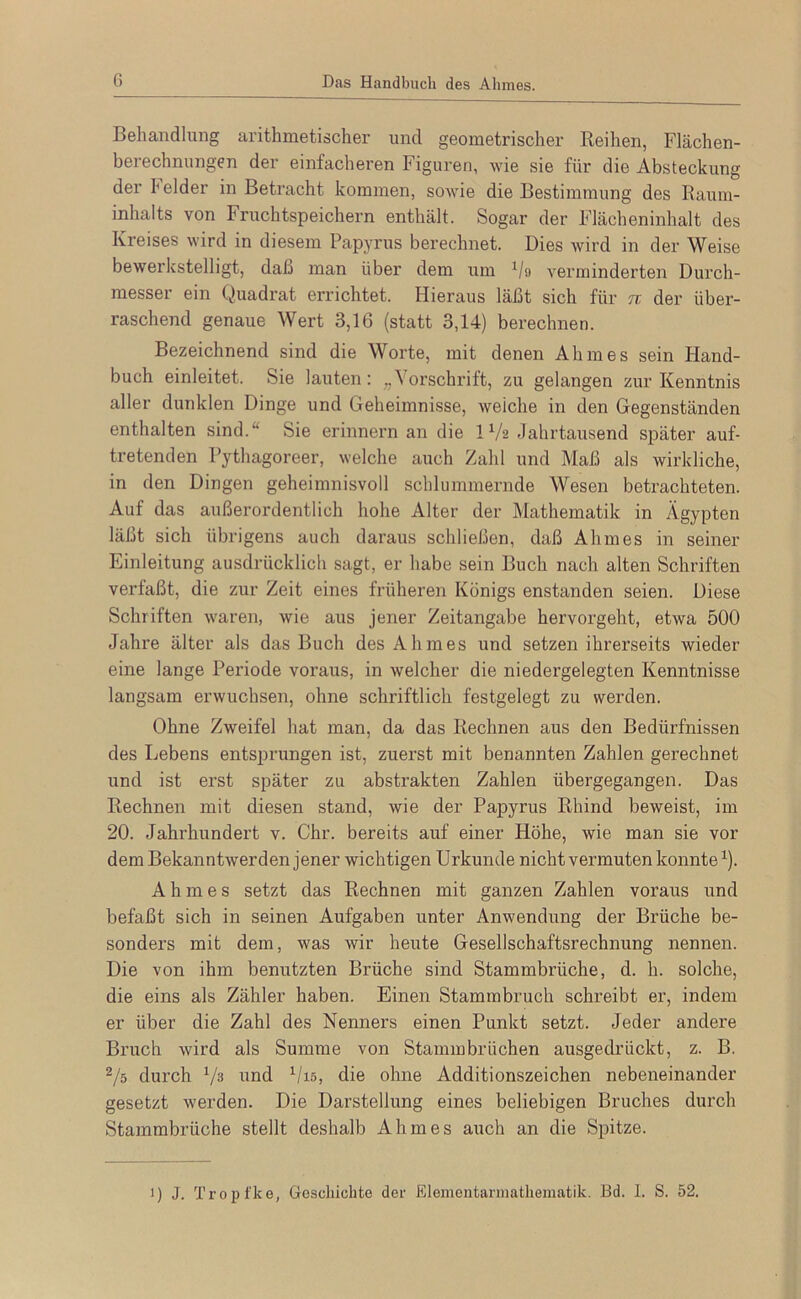 Behandlung arithmetischer und geometrischer Keihen, Flächen- berechnungen der einfacheren Figuren, wie sie für die Absteckung der Leider in Betracht kommen, sowie die Bestimmung des Raum- inhalts von Fruchtspeichern enthält. Sogar der Flächeninhalt des Kreises wird in diesem Papyrus berechnet. Dies wird in der Weise bewerlistelligt, dah man über dem um ^/o verminderten Durch- messer ein Quadrat errichtet. Hieraus läßt sich für tc der über- raschend genaue Wert 3,16 (statt 3,14) berechnen. Bezeichnend sind die Worte, mit denen Ahmes sein Hand- buch einleitet. Sie lauten: „Vorschrift, zu gelangen zur Kenntnis aller dunklen Dinge und Geheimnisse, Aveiche in den Gegenständen enthalten sind.“ Sie erinnern an die IV2 Jahrtausend später auf- tretenden Pythagoreer, welche auch Zahl und Maß als wirkliche, in den Dingen geheimnisvoll schlummernde Wesen betrachteten. Auf das außerordentlich hohe Alter der Mathematik in Ägypten läßt sich übrigens auch daraus schließen, daß Ahmes in seiner Einleitung ausdrücklich sagt, er habe sein Buch nach alten Schriften verfaßt, die zur Zeit eines früheren Königs enstanden seien. Diese Schriften waren, wie aus jener Zeitangabe hervorgeht, etwa 500 Jahre älter als das Buch des Ahmes und setzen ihrerseits wieder eine lange Periode voraus, in Avelcher die niedergelegten Kenntnisse langsam erwuchsen, ohne schriftlich festgelegt zu werden. Ohne Zweifel hat man, da das Rechnen aus den Bedürfnissen des Lebens entsprungen ist, zuerst mit benannten Zahlen gerechnet und ist erst später zu abstrakten Zahlen übergegangen. Das Rechnen mit diesen stand, wie der Papyrus Rhind beweist, im 20. Jahrhundert v. Chr. bereits auf einer Höhe, wie man sie vor dem Bekanntwerden jener wichtigen Urkunde nicht vermuten konnte ^). Ahmes setzt das Rechnen mit ganzen Zahlen voraus und befaßt sich in seinen Aufgaben unter Anwendung der Brüche be- sonders mit dem, was wir heute Gesellschaftsrechnung nennen. Die von ihm benutzten Brüche sind Stammbrüche, d. h. solche, die eins als Zähler haben. Einen Stammbruch schreibt er, indem er über die Zahl des Nenners einen Punkt setzt. Jeder andere Bruch wird als Summe von StammbrLichen ausgedrückt, z. B. ^/s durch Vs i^ind ^/is, die ohne Additionszeichen nebeneinander gesetzt werden. Die Darstellung eines beliebigen Bruches durch Stammbrüche stellt deshalb Ahmes auch an die Spitze. >) J. Tropfke, Gescliichte der Elementarniatliematik. Bd. 1. S. 52.