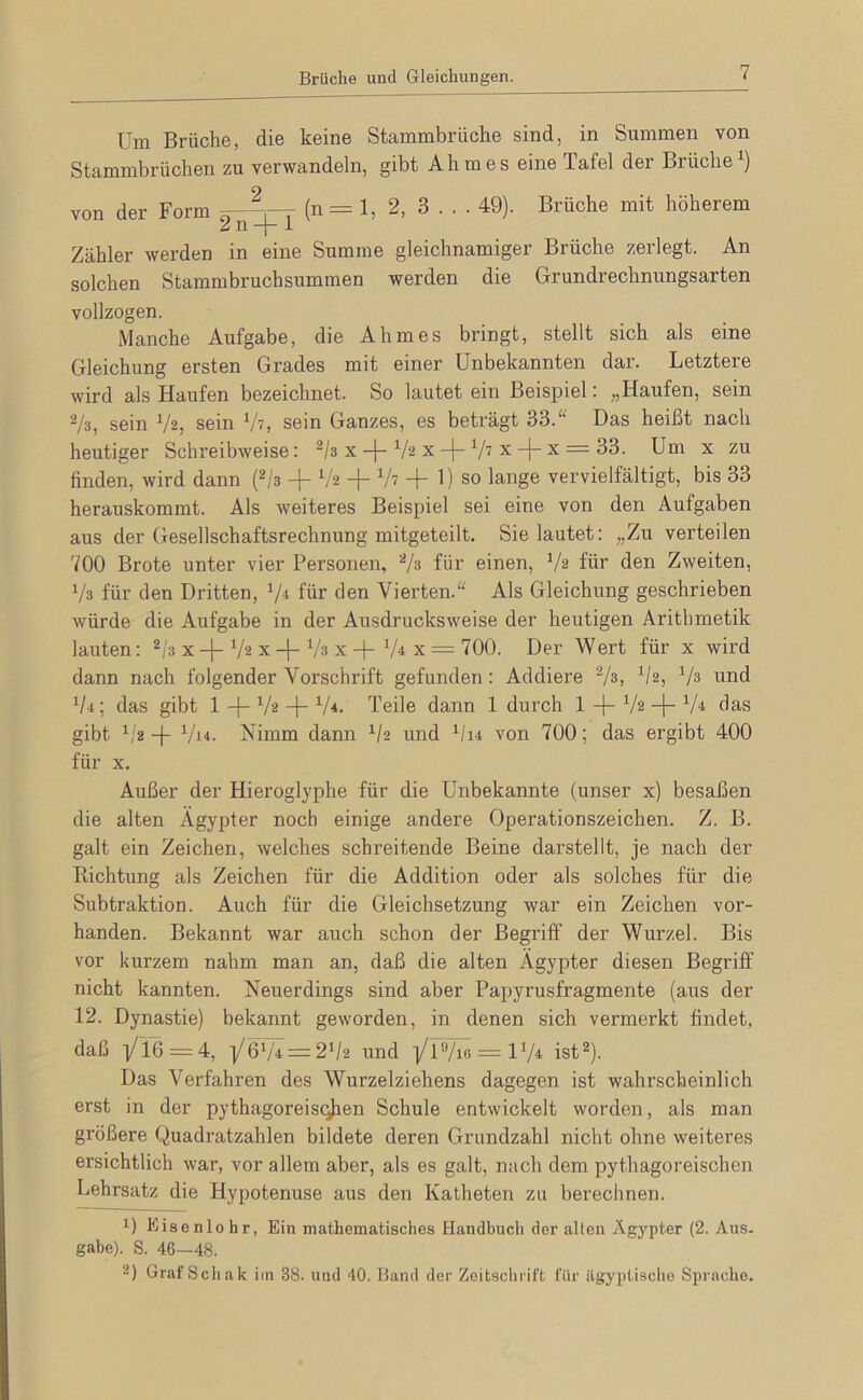 Brüche und Gleichungen. Um Brüche, die keine Stammbrüche sind, in Summen von Stammbrüchen zu verwandeln, gibt Ahm es eine Tafel der Brüche von der Form (n = 1, 2, 3 . . . 49). Brüche mit höherem u n “I“ i Zähler werden in eine Summe gleichnamiger Brüche zerlegt. An solchen Stammbruchsummen werden die Grundrechnungsarten vollzogen. Manche Aufgabe, die Ahmes bringt, stellt sich als eine Gleichung ersten Grades mit einer Unbekannten dar. Letztere wird als Haufen bezeichnet. So lautet ein Beispiel: „Haufen, sein Vs, sein Vs, sein Vt, sein Ganzes, es beträgt 33.“ Das heißt nach heutiger Schreibweise: ^/s x-f-Vs xV'? x-)-x = 33. Um x zu finden, wird dann (^/s -|- Vs -j- V? -j- 1) so lange vervielfältigt, bis 33 herauskommt. Als weiteres Beispiel sei eine von den Aufgaben aus der Gesellschaftsrechnung mitgeteilt. Sie lautet: „Zu verteilen 700 Brote unter vier Personen, Vs für einen, Vs für den Zweiten, Vs für den Dritten, V* fhr den Vierten.“ Als Gleichung geschi’ieben würde die Aufgabe in der Ausdrucksweise der heutigen Arithmetik lauten: 2/3 x -f- Vs x + Vs x + V4 x = 700. Der Wert für x wird dann nach folgender Vorschrift gefunden : Addiere Vs, Vs, V^ und Vi; das gibt 1 -f- Vs -j- V'*. Teile dann 1 durch 1 -|- Vs -j- V^ das gibt -)- Vi'i. Nimm dann ^/2 und V14 von 700; das ergibt 400 für X. Außer der Hieroglyphe für die Unbekannte (unser x) besaßen die alten Ägypter noch einige andere Operationszeichen. Z. B. galt ein Zeichen, welches schreitende Beine darstellt, je nach der Richtung als Zeichen für die Addition oder als solches für die Subtraktion. Auch für die Gleichsetzung war ein Zeichen vor- handen. Bekannt war auch schon der Begriff der Wui’zel. Bis vor kurzem nahm man an, daß die alten Ägypter diesen Begriff nicht kannten. Neuerdings sind aber Papyrusfragmente (aus der 12. Dynastie) bekannt geworden, in denen sich vermerkt findet, daß -1/16 = 4, ■i/6’V4 = 2Vs und l/I^ = IV4 ist^- Das Verfahren des Wurzelziehens dagegen ist wahrscheinlich erst in der pythagoreisq^en Schule entwickelt worden, als man größere Quadratzahlen bildete deren Grundzahl nicht ohne weiteres ersichtlich war, vor allem aber, als es galt, nach dem pythagoreischen Lehrsatz die Hypotenuse aus den Katheten zu berechnen. 1) Eisenlohr, Ein mathematisches Handbuch der alten Ägypter (2. Aus. gäbe). S. 46—48. 2) Graf Seil ak im 38. und 40. Band der Zeitschrift für iigyptisclie Sprache.