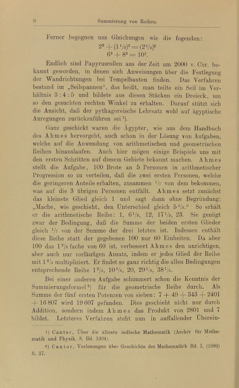 Ferner begegnen uns Gleichungen wie die fogenden: 22+ (17.2)2 = (21/2)2 62 + 82 = 102. Endlich sind Papyrusrollen aus der Zeit um 2000 V. Chr. be- kannt geworden, in denen sich Anweisungen über die Festlegung der Wandrichtungen bei Tempelbauten finden. Das Verfahren bestand im „Seilspannen^^ das heißt, man teilte ein Seil im Ver- hältnis 3:4:5 und bildete aus diesen Stücken ein Dreieck, um so den gesuchten rechten Winkel zu erhalten. Darauf stützt sich die Ansicht, daß der pythagoreische Lehrsatz wohl auf ägyptische Anregungen zurückzuführen sei ‘). (ianz geschickt waren die Ägypter, wie aus dem Handbuch des Ahmes hervorgeht, auch schon in der Lösung von Aufgaben, welche auf die Anwendung von arithmetischen und geometi-ischen Reihen hinauslaufen. Auch hier mögen einige Beispiele uns mit den ersten Schritten auf diesem Gebiete bekannt machen. Ahmes stellt die Aufgabe, 100 Brote an 5 Personen in arithmetischer Progression so zu verteilen, daß die zwei ersten Personen, welche die geringeren Anteile erhalten, zusammen 'h von dem bekommen, was auf die 3 übrigen Personen entfällt. Ahmes setzt zunächst das kleinste Glied gleich 1 und sagt dann ohne Begründung: „Mache, wie geschieht, den Unterschied gleich So erhält er die arithmetische Reihe: 1, 6V2. 12, 1723. Sie genügt zwar der Bedingung, daß die Summe der beiden ersten Glieder gleich V7 von der Summe der drei letzten ist. Indessen enthält diese Reihe statt der gegebenen 100 nur 60 Einheiten. Da aber 100 das 12/3 fache von 60 ist, verbessert Ahmes den unrichtigen, aber auch nur vorläufigen Ansatz, indem er jedes Glied der Reihe mit 12/3 multipliziert. Er findet so ganz richtig die allen Bedingungen entsprechende Reihe l^ja, lO^/e, 20, 297e, 38^/3. Bei einer anderen Aufgabe schimmert schon die Kenntnis der Summierungsformel 2) für die geometrische Reihe durch. Als Summe der fünf ersten Potenzen von sieben: 7 + 49 + 343 + 2401 + 16 807 wird 19 607 gefunden. Dies geschieht nicht nur durch Addition, sondern indem Ahmes das Produkt von 2801 und 7 bildet. Letzteres Verfahren steht nun in auffallender Überein- 1) Cantor, Über die älteste indische Mathematik (Archiv für Mathe- matik und Physik. 8. Bd. 1904). 2) Cantor, Vorlesungen über Geschichte der Mathemathik Bd. I, (1880) S. 37.