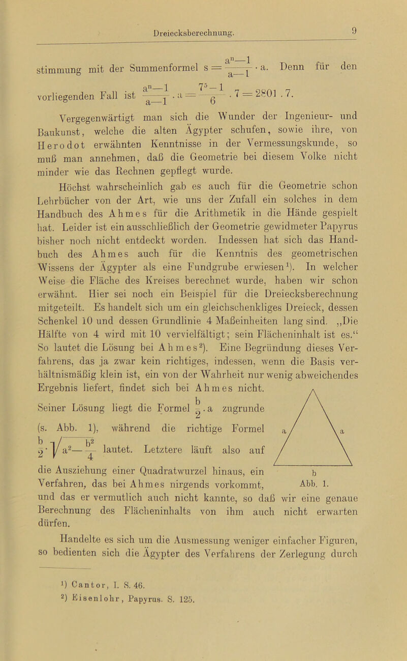 Dreiecksberechnung. Stimmung mit der Summenformel s = a—1 a. Denn für den a—1 75_i . 7 = 2801 .7. vorliegenden Fall ist - ^ — ß Vergegenwärtigt man sich die Wunder der Ingenieur- und Baukunst, welche die alten Ägypter schufen, sowie ihre, von lierodot erwähnten Kenntnisse in der Vermessungskunde, so muß man annehmen, daß die Geometrie bei diesem Volke nicht minder wie das Rechnen gepflegt wui’de. Höchst wahrscheinlich gab es auch für die Geometrie schon Lehrbücher von der Art, wie uns der Zufall ein solches in dem Handbuch des Ahmes für die Arithmetik in die Hände gespielt hat. Leider ist ein ausschließlich der Geometrie gewidmeter Papyrus bisher noch nicht entdeckt worden. Indessen hat sich das Hand- buch des Ahmes auch für die Kenntnis des geometrischen Wissens der Ägypter als eine Fundgrube erwiesen^). In welcher Weise die Fläche des Kreises berechnet wurde, haben wir schon erwähnt. Hier sei noch ein Beispiel für die Dreiecksberechming mitgeteilt. Es handelt sich um ein gleichschenkliges Dreieck, dessen Schenkel 10 und dessen Grundlinie 4 Maßeinheiten lang sind. ,,Die Hälfte von 4 wird mit 10 vervielfältigt; sein Flächeninhalt ist es.“ So lautet die Lösung bei Ahmes^). Eine Begründung dieses Ver- fahrens, das ja zwar kein richtiges, indessen, wenn die Basis ver- hältnismäßig klein ist, ein von der Wahrheit nur wenig abweichendes Ergebnis liefert, findet sich bei Ahmes nicht. Seiner Lösung liegt die Formel ^. a zugrunde während die richtige Formel lautet. Letztere läuft also auf (s. Abb. 1), -.1/2 die Ausziehung einer Quadratwurzel hinaus, ein Verfahren, das bei Ahmes nirgends vorkommt, und das er vermutlich auch nicht kannte, so daß wir eine genaue Berechnung des Flächeninhalts von ihm auch nicht erwarten dürfen. Handelte es sich um die Ausmessung weniger einfacher Figuren, so bedienten sich die Ägypter des Verfahrens der Zerlegung durch 0 Cantor, I. S. 46. 2) Eisenlohr, Papyrus. S. 125.