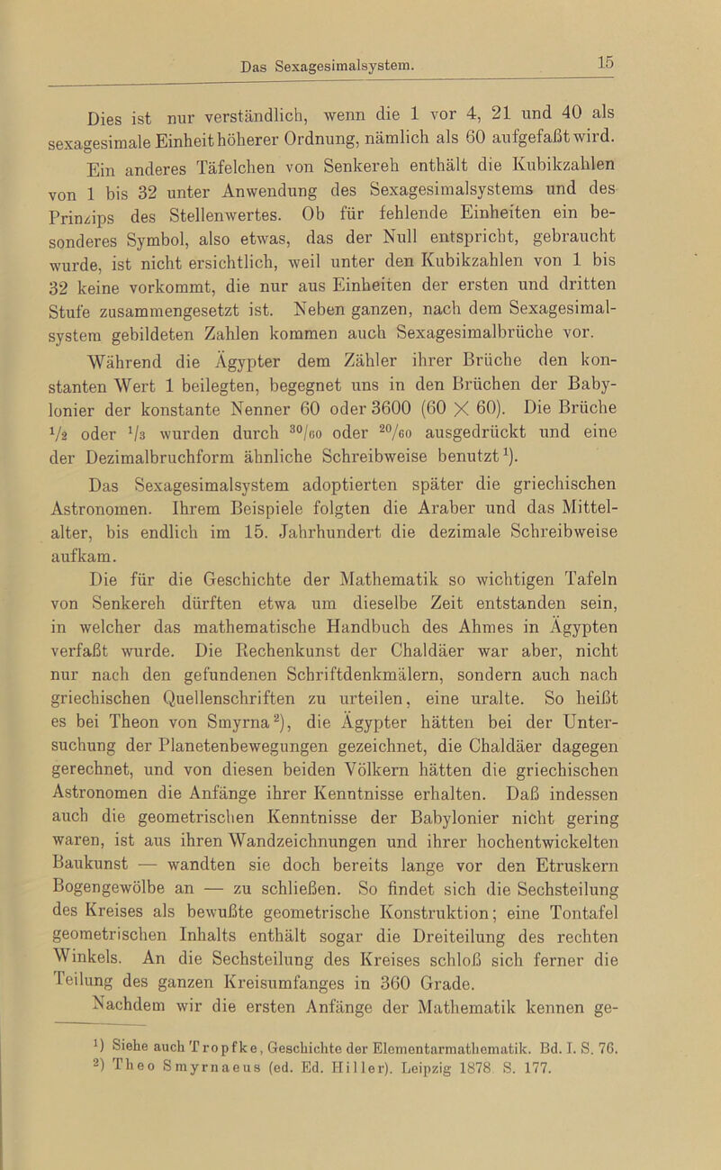 Das Sexagesimalsystem. Dies ist nur verständlich, wenn die 1 vor 4, 21 und 40 als sexagesimale Einheit höherer Ordnung, näinlich als 60 aufgefaßt wird. Ein anderes Täfelchen von Senkereh enthält die Kubikzahlen von 1 bis 32 unter Anwendung des Sexagesimalsystems und des Prinzips des Stellenwertes. Ob für fehlende Einheiten ein be- sonderes Symbol, also etwas, das der Null entspricht, gebraucht wurde, ist nicht ersichtlich, weil unter den Kubikzahlen von 1 bis 32 keine vorkommt, die nur aus Einheiten der ersten und dritten Stufe zusammengesetzt ist. Neben ganzen, nach dem Sexagesimal- systera gebildeten Zahlen kommen auch Sexagesimalbrüche vor. Während die Ägypter dem Zähler ihrer Brüche den kon- stanten Wert 1 beilegten, begegnet uns in den Brüchen der Baby- lonier der konstante Nenner 60 oder 3600 (60 X ßß)- Diß Brüche Vä oder Va wurden durch ®®/go oder ausgedrückt und eine der Dezimalbruchform ähnliche Schreibweise benutzt^). Das Sexagesimalsystem adoptierten später die griechischen Astronomen. Ihrem Beispiele folgten die Araber und das Mittel- alter, bis endlich im 15. Jahrhundert die dezimale Schreibweise auf kam. Die für die Geschichte der Mathematik so wichtigen Tafeln von Senkereh dürften etwa um dieselbe Zeit entstanden sein, in welcher das mathematische Handbuch des Ahmes in Ägypten verfaßt wurde. Die Pi,echenkunst der Chaldäer war aber, nicht nur nach den gefundenen Schriftdenkmälern, sondern auch nach griechischen Quellenschriften zu urteilen, eine uralte. So heißt es bei Theon von Smyrna^), die Ägypter hätten bei der Unter- suchung der Planetenbewegungen gezeichnet, die Chaldäer dagegen gerechnet, und von diesen beiden Völkern hätten die griechischen Astronomen die Anfänge ihrer Kenntnisse erhalten. Daß indessen auch die geometrischen Kenntnisse der Babylonier nicht gering waren, ist aus ihren Wandzeichnungen und ihrer hochentwickelten Baukunst — wandten sie doch bereits lange vor den Etruskern Bogengewölbe an — zu schließen. So findet sich die Sechsteilung des Kreises als bewußte geometrische Konstruktion; eine Tontafel geometrischen Inhalts enthält sogar die Dreiteilung des rechten Winkels. An die Sechsteilung des Kreises schloß sich ferner die Teilung des ganzen Kreisumfanges in 360 Grade. Nachdem wir die ersten Anfänge der Mathematik kennen ge- 0 Siehe auch Tropfke, Geschichte der Elementarmathematik. Bd. I. S. 76. 2) Theo Smyrnaeus (ed. Ed. Hi Iler). Leipzig 1878 S. 177.