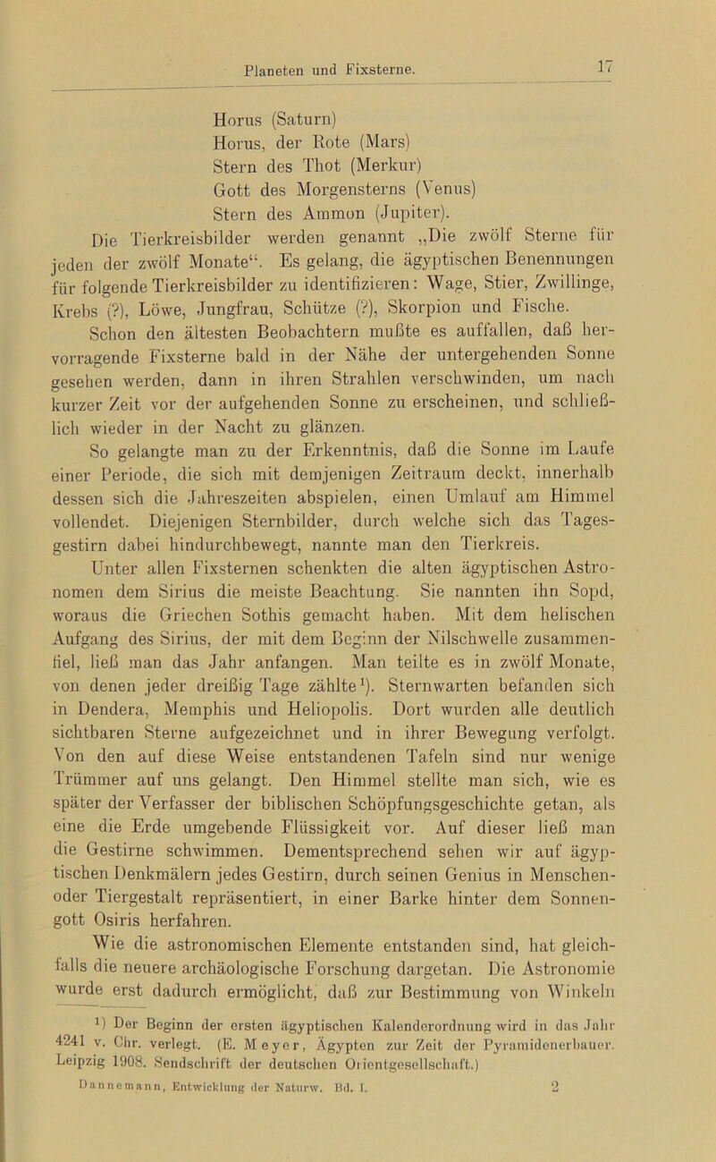 Planeten und Fixsterne. Horus (Saturn) Horus, der Rote (Mars) Stern des Thot (Merkur) Gott des Morgensterns (Venus) Stern des Ammon (Jupiter). Die Tierkreisbilder werden genannt „Die zwölf Sterne für jeden der zwölf Monate“. Es gelang, die ägyptischen Benennungen für folgende Tierkreisbilder zu identifizieren: Wage, Stier, Zwillinge, Krebs (?), Löwe, Jungfrau, Schütze (V), Skorpion und Fische. Schon den ältesten Beobachtern mußte es auffallen, daß her- vorragende Fixsterne bald in der Nähe der untergehenden Sonne gesehen werden, dann in ihren Strahlen verschwinden, um nach kurzer Zeit vor der aufgehenden Sonne zu erscheinen, und schließ- lich wieder in der Nacht zu glänzen. So gelangte man zu der Erkenntnis, daß die Sonne im Laufe einer Periode, die sich mit demjenigen Zeitraum deckt, innerhalb dessen sich die Jahreszeiten abspielen, einen Umlauf am Himmel vollendet. Diejenigen Sternbilder, durch welche sich das Tages- gestirn dabei hindurchbewegt, nannte man den Tierkreis. Unter allen Fixsternen schenkten die alten ägyptischen Astro- nomen dem Sirius die meiste Beachtung. Sie nannten ihn Sopd, woraus die Griechen Sothis gemacht haben. Mit dem helischen Aufgang des Sirius, der mit dem Beginn der Nilschwelle zusammen- hel, ließ man das Jahr anfangen. Man teilte es in zwölf Monate, von denen jeder dreißig Tage zählte^). Sternwarten befanden sich in Dendera, Memphis und Heliopolis. Dort wurden alle deutlich sichtbaren Sterne aufgezeichnet und in ihrer Bewegung verfolgt. Von den auf diese Weise entstandenen Tafeln sind nur wenige Trümmer auf uns gelangt. Den Himmel stellte man sich, wie es später der Verfasser der biblischen Schöpfungsgeschichte getan, als eine die Erde umgebende Flüssigkeit vor. Auf dieser ließ man die Gestirne schwimmen. Dementsprechend sehen wir auf ägyp- tischen Denkmälern jedes Gestirn, durch seinen Genius in Menschen- oder Tiergestalt repräsentiert, in einer Barke hinter dem Sonnen- gott Osiris herfahren. Wie die astronomischen Elemente entstanden sind, hat gleich- falls die neuere archäologische Forschung dargetan. Die Astronomie wurde erst dadurch ermöglicht, daß zur Bestimmung von Winkeln 1) Der Beginn der ersten ägyptischen Kalenderordnung wird in das Jalir 4241 V. Clir. verlegt. (E. Meyer, Ägypten zur Zeit der Pyraniideiierbauc*r. Leipzig 1908. Hendsclirift der deutschen Oiientgesellsciiai't.) Uannemann, Entwicklung der Natnrw. Kd. I. 2