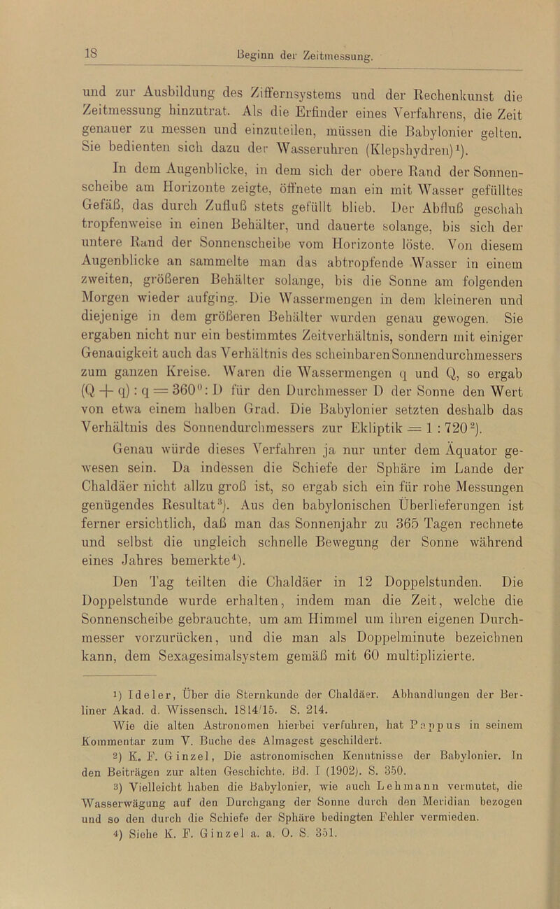 Beginn der Zeitmessung. und zur Ausbildung des ZifFernsystems und der Rechenkunst die Zeitmessung hinzutrat. Als die Erfinder eines Verfahrens, die Zeit genauer zu messen und einzuteilen, müssen die Babylonier gelten. Sie bedienten sich dazu der Wasseruhren (Kiepshydren) i). In dem Augenblicke, in dem sich der obere Rand der Sonnen- scheibe am Horizonte zeigte, öffnete man ein mit Wasser gefülltes Gefäß, das durch Zufluß stets gelüllt blieb. Der Abfluß geschah tropfenweise in einen Behälter, und dauerte solange, bis sich der untere Rand der Sonnenscheihe vom Horizonte löste. Von diesem Augenblicke an sammelte man das abtropfende Wasser in einem zweiten, größeren Behälter solange, bis die Sonne am folgenden Morgen wieder aufging. Die Wassermengen in dem kleineren und diejenige in dem größeren Behälter wurden genau gewogen. Sie ergaben nicht nur ein bestimmtes Zeitverhältnis, sondern mit einiger Genauigkeit auch das Verhältnis des scheinbaren Sonnendurchmessers zum ganzen Kreise. Waren die Wassermengen q und Q, so ergab (Q + fl) • fl = 360“: 1) für den Durchmesser D der Sonne den Wert von etwa einem halben Grad. Die Babylonier setzten deshalb das Verhältnis des Sonnendurchmessers zur Ekliptik = 1 : 720®). Genau würde dieses Verfahren ja nur unter dem Äquator ge- wesen sein. Da indessen die Schiefe der Sphäre im Lande der Chaldäer nicht allzu groß ist, so ergab sich ein für rohe Messungen genügendes Resultat^). Aus den babylonischen Überlieferungen ist ferner ersichtlich, daß man das Sonnenjahr zu 365 Tagen rechnete und selbst die ungleich schnelle Bewegung der Sonne während eines Jahres bemerkte^- Den Tag teilten die Chaldäer in 12 Doppelstunden. Die Doppelstunde wurde erhalten, indem man die Zeit, welche die Sonnenscheibe gebrauchte, um am Himmel um ihren eigenen Durch- messer vorzurücken, und die man als Doppelminute bezeichnen kann, dem Sexagesimalsystem gemäß mit 60 multiplizierte. 1) Ideler, Über die Sternkunde der Chaldäer. Abhandlungen der Ber- liner Akad. d. Wissenscb. 1814/15. S. 214. Wie die alten Astronomen hierbei verfuhren, hat P.ijiijus in seinem Kommentar zum V. Buche des Almagest geschildert. 2) K. P. Ginzel, Die astronomischen Kenntnisse der Babylonier, ln den Beiträgen zur alten Geschichte. Bd. I (1902). S. 350. 3) Vielleicht haben die Babylonier, wie auch Lehmann vermutet, die Wasserwägung auf den Durchgang der Sonne durch den Meridian bezogen und so den durch die Schiefe der Sphäre bedingten Fehler vermieden. -1) Siehe K. F. Ginzel a. a. 0. S. 351.