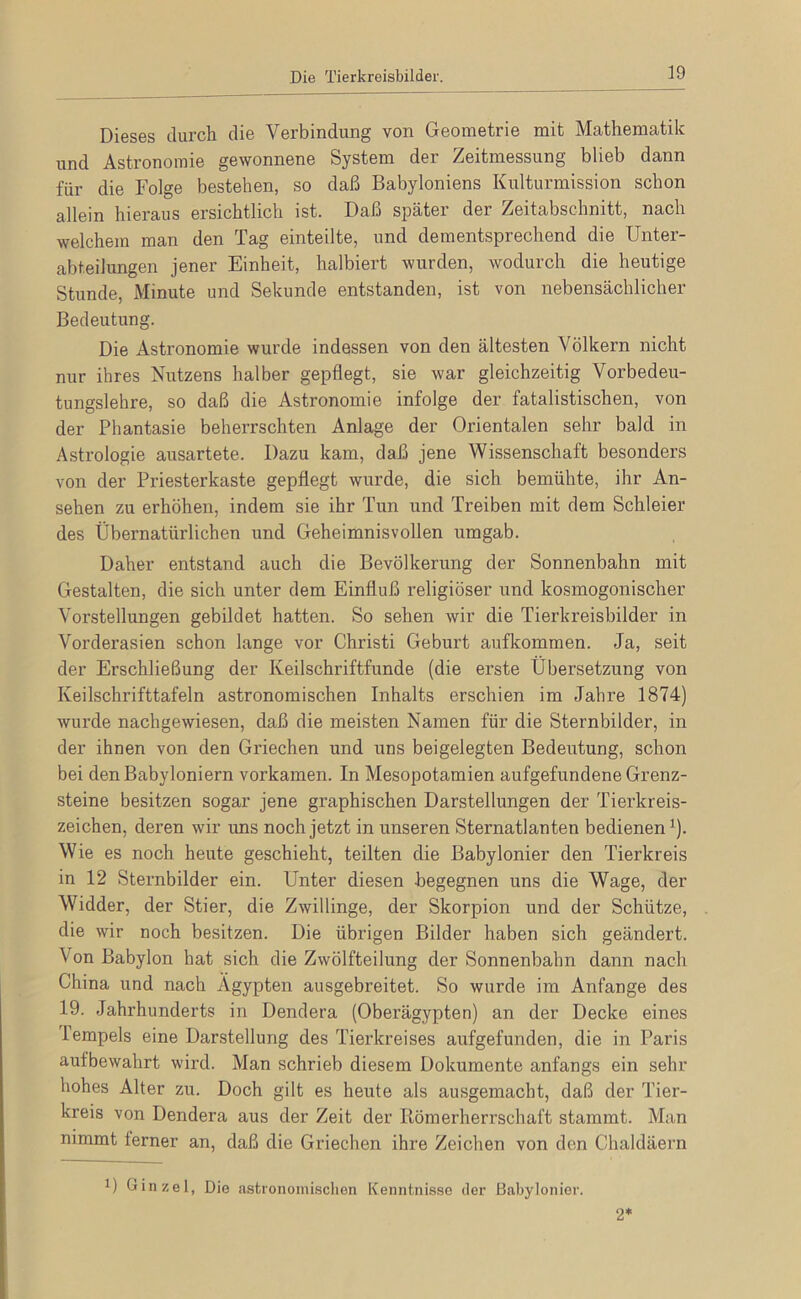 Die Tierkreisbilder. Dieses durch die Verbindung von Geometrie mit Mathematik und Astronomie gewonnene System der Zeitmessung blieb dann für die Folge bestehen, so daß Babyloniens Kulturmission schon allein hieraus ersichtlich ist. Daß später der Zeitabschnitt, nach welchem man den Tag einteilte, und dementsprechend die Unter- abteilungen jener Einheit, halbiert wurden, wodurch die heutige Stunde, Minute und Sekunde entstanden, ist von nebensächlicher Bedeutung. Die Astronomie wurde indessen von den ältesten Völkern nicht nur ihres Nutzens halber gepflegt, sie war gleichzeitig Vorbedeu- tungslehre, so daß die Astronomie infolge der fatalistischen, von der Phantasie beherrschten Anlage der Orientalen sehr bald in Astrologie ausartete. Dazu kam, daß jene Wissenschaft besonders von der Priesterkaste gepflegt wurde, die sich bemühte, ihr An- sehen zu erhöhen, indem sie ihr Tun und Treiben mit dem Schleier des Übernatürlichen und Geheimnisvollen umgab. Daher entstand auch die Bevölkerung der Sonnenbahn mit Gestalten, die sich unter dem Einfluß religiöser und kosmogonischer Vorstellungen gebildet hatten. So sehen wir die Tierkreisbilder in Vorderasien schon lange vor Christi Geburt aufkommen. Ja, seit der Erschließung der Keilschriftfunde (die erste Übersetzung von Keilschrifttafeln astronomischen Inhalts erschien im Jahre 1874) wurde nachgewiesen, daß die meisten Namen für die Sternbilder, in der ihnen von den Griechen und uns beigelegten Bedeutung, schon bei den Babyloniern vorkamen. In Mesopotamien aufgefundene Grenz- steine besitzen sogar jene graphischen Darstellungen der Tierkreis- zeichen, deren wir uns noch jetzt in unseren Sternatlanten bedienen’). Wie es noch heute geschieht, teilten die Babylonier den Tierkreis in 12 Sternbilder ein. Unter diesen begegnen uns die Wage, der Widder, der Stier, die Zwillinge, der Skorpion und der Schütze, die wir noch besitzen. Die übrigen Bilder haben sich geändert. Von Babylon hat sich die Zwölfteilung der Sonnenbahn dann nach China und nach Ägypten ausgebreitet. So wurde im Anfänge des 19. Jahrhunderts in Dendera (Oberägypten) an der Decke eines Tempels eine Darstellung des Tierkreises aufgefunden, die in Paris aufbewahrt wird. Man schrieb diesem Dokumente anfangs ein sehr hohes Alter zu. Doch gilt es heute als ausgemacht, daß der Tier- kreis von Dendera aus der Zeit der Römerherrschaft stammt. Man nimmt ferner an, daß die Griechen ihre Zeichen von den Chaldäern 1) Ginzel, Die astronoiiiLschon Kenntnisse der Babylonier. 2*