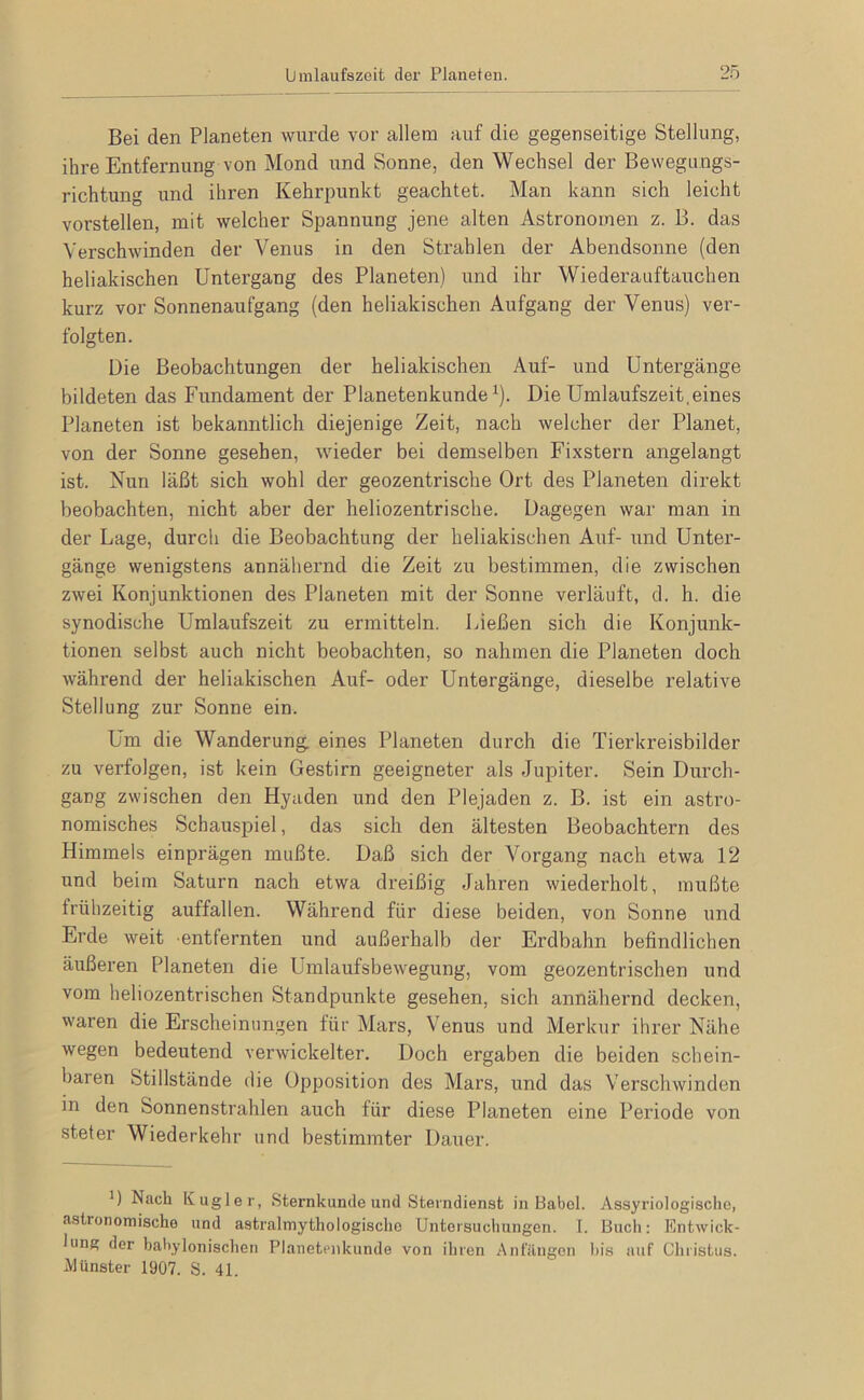 Bei den Planeten wurde vor allem auf die gegenseitige Stellung, ihre Entfernung von Mond und Sonne, den Wechsel der Bewegungs- richtung und ihren Kehrpunkt geachtet. Man kann sich leicht vorstellen, mit welcher Spannung jene alten Astronomen z. B. das Verschwinden der Venus in den Strahlen der Abendsonne (den heliakischen Untergang des Planeten) und ihr Wiederauftauchen kurz vor Sonnenaufgang (den heliakischen Aufgang der Venus) ver- folgten. Die Beobachtungen der heliakischen Auf- und Untergänge bildeten das Fundament der Planetenkunde ^). Die Umlaufszeit,eines Planeten ist bekanntlich diejenige Zeit, nach welcher der Planet, von der Sonne gesehen, wieder bei demselben Fixstern angelangt ist. Nun läßt sich wohl der geozentrische Ort des Planeten direkt beobachten, nicht aber der heliozentrische. Dagegen war man in der Lage, durch die Beobachtung der heliakischen Auf- und Unter- gänge wenigstens annähernd die Zeit zu bestimmen, die zwischen zwei Konjunktionen des Planeten mit der Sonne verläuft, d. h. die synodische Umlaufszeit zu ermitteln. Ließen sich die Konjunk- tionen selbst auch nicht beobachten, so nahmen die Planeten doch während der heliakischen Auf- oder Untergänge, dieselbe relative Stellung zur Sonne ein. Um die Wanderung, eines Planeten durch die Tierkreisbilder zu verfolgen, ist kein Gestirn geeigneter als Jupiter. Sein Durch- gang zwischen den Hyaden und den Plejaden z. B. ist ein astro- nomisches Schauspiel, das sich den ältesten Beobachtern des Himmels einprägen mußte. Daß sich der Vorgang nach etwa 12 und beim Saturn nach etwa dreißig Jahren wiederholt, mußte frühzeitig auffallen. Während für diese beiden, von Sonne und Erde weit entfernten und außerhalb der Erdbahn befindlichen äußeren Planeten die Umlaufsbewegung, vom geozentrischen und vom heliozentrischen Standpunkte gesehen, sich annähernd decken, waren die Erscheinungen für Mars, Venus und Merkur ihrer Nähe wegen bedeutend verwickelter. Doch ergaben die beiden schein- baren Stillstände die Opposition des Mars, und das Verschwinden in den Sonnenstrahlen auch für diese Planeten eine Periode von steter Wiederkehr und bestimmter Dauer. D Nach Kugle r, Sternkunde und Stevndienst in Babel. Assyriologischo, astronomische und astralmythologische Unteisuchungen. 1. Buch: Entwick- lung der baliylonischen Planeteiikunde von ihren Ani'ilngen l)is auf Christus. Münster 1907. S. 41.