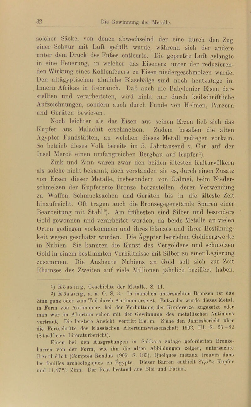 solcher Säcke, von denen abwechselnd der eine durch den Zug einer Schnur mit Luft gefüllt wurde, während sich der andere unter dem Druck des Fußes entleerte. Die gepreßte Luft gelangte in eine Feuerung, in welcher das Eisenerz unter der reduzieren- den Wirkung eines Kohlenfeuers zu Eisen niedergeschmolzen wurde. Den altägyptischen ähnliche Blasebälge sind noch heutzutage im Innern Afrikas in Gebrauch. Daß auch die Babylonier Eisen dar- stellten und verarbeiteten, wird nicht nur durch keilschriftliche Aufzeichnungen, sondern auch durch Funde von Helmen, Panzern und Geräten bewiesen. Noch leichter als das Eisen aus seinen Erzen ließ sich das Kupfer aus Malachit erschmelzen. Zudem besaßen die alten .Vgypter Fundstätten, an welchen dieses Metall gediegen vorkain. So betrieb dieses Volk bereits im 5. Jahrtausend v. dir. auf der Insel Meroe einen umfangreichen Bergbau auf Kupfer^). Zink und Zinn waren zwar den beiden ältesten Kulturvölkern als solche nicht bekannt, doch verstanden sie es, durch einen Zusatz von Erzen dieser Metalle, insbesondere von Galmei, beim Nieder- schmelzen der Kupfererze Bronze herzustellen, deren Verwendung zu Waffen, Schmucksachen und Gei*äten bis in die älteste Zeit hinaufreicht. Oft tragen auch die Bronzegegenständs Spuren einer Bearbeitung mit StahD). Am frühesten sind Silber und besonders Gold gewonnen und verarbeitet worden, da beide Metalle an vielen Orten gediegen verkommen und ihres Glanzes und ihrer Beständig- keit wegen geschätzt wurden. Die Ägypter betrieben Goldbergwerke in Nubien. Sie kannten die Kunst des Vergoldens und schmolzen Gold in einem bestimmten Verhältnisse mit Silber zu einer Legierung zusammen. Die Ausbeute Nubiens an Gold soll sich zur Zeit Rhamses des Zweiten auf viele Millionen jährlich beziffert haben. 1) Rössing, Geschichte der Metalle. S. 11. 2) Rössing, a. a. 0. S. 3. In manchen untersuchten Bronzen ist das Zinn ganz oder zum Teil durch Antimon ersetzt. Entweder wui’de dieses Metall in Form von Antimonerz bei der Verhüttung der Kupfererze zugesetzt oder man war im Altertum schon mit der Gewinnung des metallischen Antimons vertraut. Die letztere Ansicht vertritt Helm. Siehe den Jahresbericht über die Fortschritte des klassischen Altertumswissenschaft 1902, III. S. 26-82 (Stadlers Literaturbericht). Einen bei den Ausgrabungen in Sakkara zutage geförderten Bronze- barren von der Form, wie ihn die alten Abbildungen zeigen, untersuchte Berthelot (Comptes Rendus 1905. S. 183), Quelques metaux trouves dans les fouilles archeologi(iues en Egypte. Dieser Barren enthielt 87,5 “/o Kupfer und 11,47% Zinn. Der Rest bestand aus Blei und Patina.