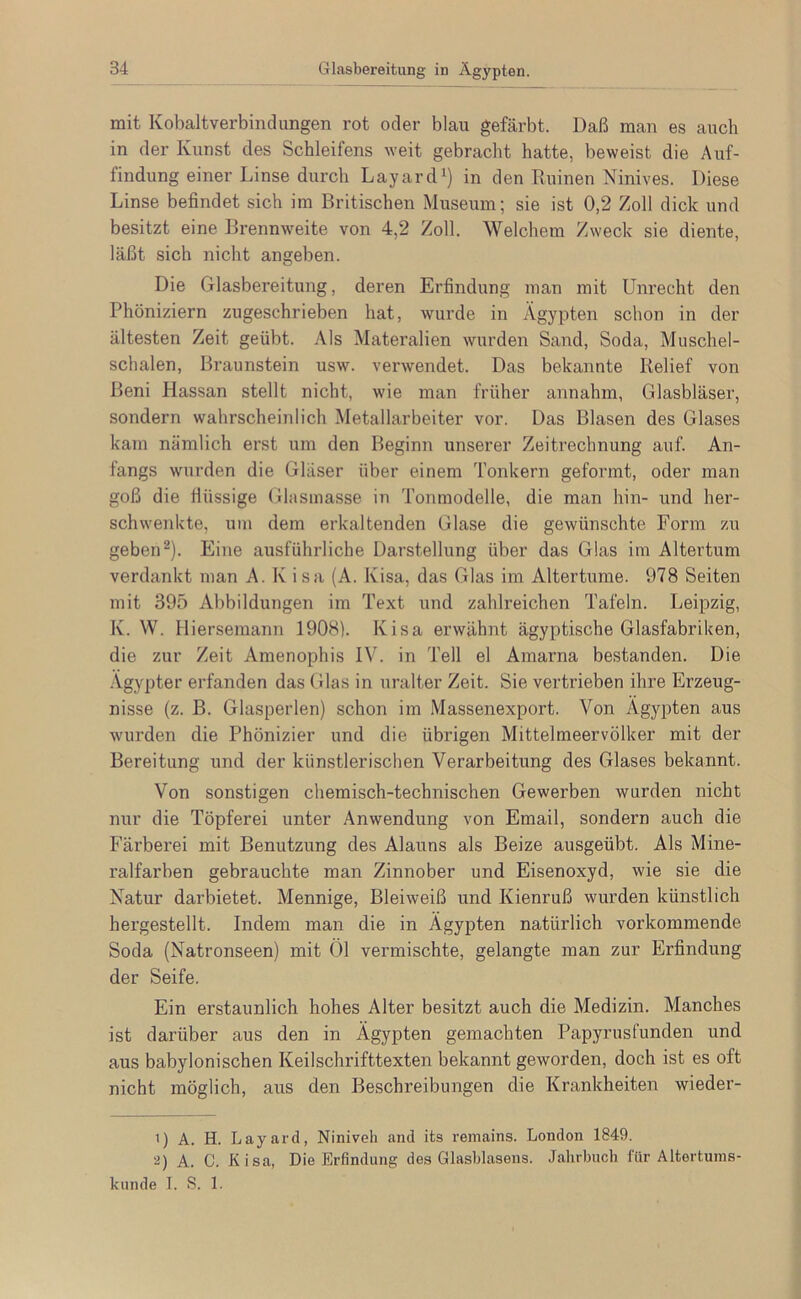 mit Kobaltverbinclungen rot oder blau gefärbt. Daß man es auch in der Kunst des Schleifens weit gebracht hatte, beweist die Auf- findung einer Linse durch Layard^) in den Ruinen Ninives. Diese Linse befindet sich ira Britischen Museum; sie ist 0,2 Zoll dick und besitzt eine Brennweite von 4,2 Zoll. Welchem Zweck sie diente, läßt sich nicht angeben. Die Glasbereitung, deren Erfindung man mit Unrecht den Phöniziern zugeschrieben hat, wurde in Ägypten schon in der ältesten Zeit geübt. Als Matei’alien wurden Sand, Soda, Muschel- schalen, Braunstein usw. verwendet. Das bekannte Relief von Beni Hassan stellt nicht, wie man früher annahm, Glasbläser, sondern wahrscheinlich Metallarbeiter vor. Das Blasen des Glases kam nämlich erst um den Beginn unserer Zeitrechnung auf. An- fangs wurden die Gläser über einem Tonkern geformt, oder man goß die flüssige Glasmasse in Tonmodelle, die man hin- und her- schwenkte, um dem erkaltenden Glase die gewünschte Form zu geben^). Eine ausführliche Darstellung über das Glas im Altertum verdankt man A. K isa (A. Kisa, das Glas im Altertume. 978 Seiten mit 395 Abbildungen im Text und zahlreichen Tafeln. Leipzig, K. W. Hiersemann 1908). Kisa erwähnt ägyptische Glasfabriken, die zur Zeit Amenophis IV. in Teil el Amarna bestanden. Die Ägypter erfanden das Glas in uralter Zeit. Sie vertrieben ihre Erzeug- nisse (z. B. Glasperlen) schon im Massenexport. Von Ägypten aus wurden die Phönizier und die übrigen Mittelmeervölker mit der Bereitung und der künstlerischen Verarbeitung des Glases bekannt. Von sonstigen chemisch-technischen Gewerben wurden nicht nur die Töpferei unter Anwendung von Email, sondern auch die Färberei mit Benutzung des Alauns als Beize ausgeübt. Als Mine- ralfarben gebrauchte man Zinnober und Eisenoxyd, wie sie die Natur darbietet. Mennige, Bleiweiß und Kienruß wurden künstlich hergestellt. Indem man die in Ägypten natürlich vorkommende Soda (Natronseen) mit Öl vermischte, gelangte man zur Erfindung der Seife. Ein erstaunlich hohes Alter besitzt auch die Medizin. Manches ist darüber aus den in Ägypten gemachten Papyrusfunden und aus babylonischen Keilschrifttexten bekannt geworden, doch ist es oft nicht möglich, aus den Beschreibungen die Krankheiten wieder- ') A. H. Layard, Niniveh and its remains. London 1849. 2) A. C. Kisa, Die Erfindung des Glasblasens. Jahrbuch für Altertums- kunde 1. S. 1.