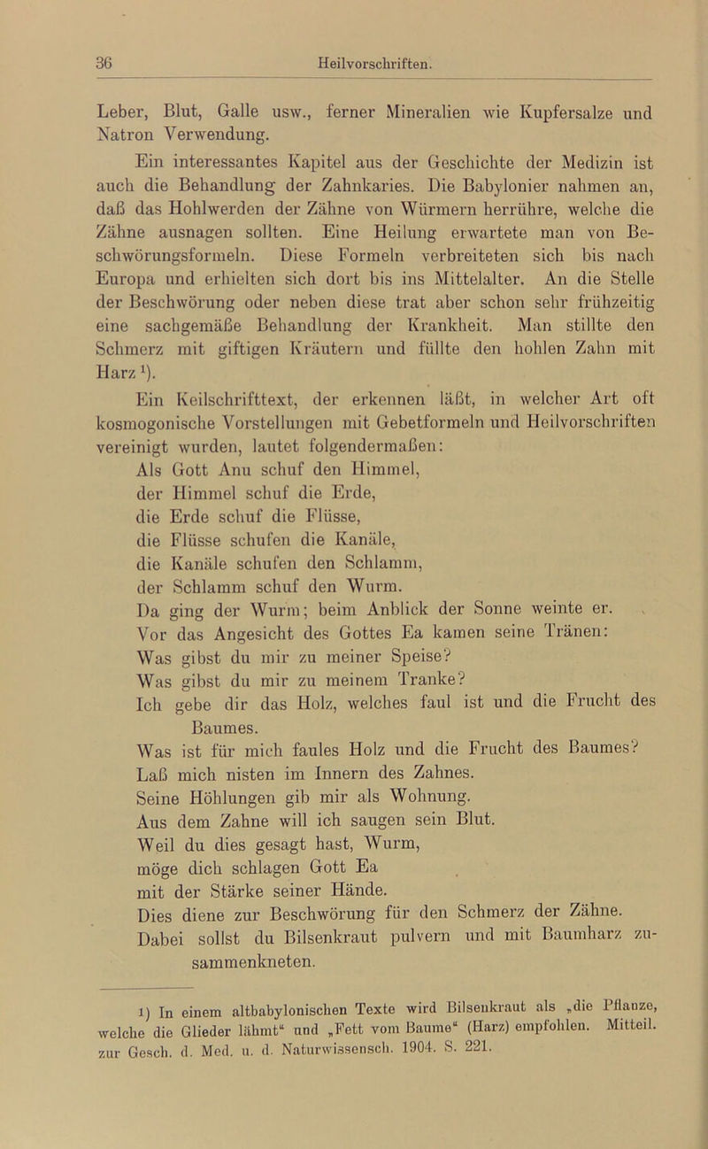 Leber, Blut, Galle usw., ferner Mineralien wie Kupfersalze und Natron Verwendung. Ein interessantes Kapitel aus der Geschichte der Medizin ist auch die Behandlung der Zahnkaries. Die Babylonier nahmen an, daß das Hohlwerden der Zähne von Würmern herrühre, welche die Zähne ausnagen sollten. Eine Heilung erwartete man von Be- schwörungsformeln. Diese Formeln verbreiteten sich bis nach Europa und erhielten sich dort bis ins Mittelalter. An die Stelle der Beschwörung oder neben diese trat aber schon sehr frühzeitig eine sachgemäße Behandlung der Krankheit. Man stillte den Schmerz mit giftigen Kräutern und füllte den hohlen Zahn mit Harz ‘). Ein Keilschrifttext, der erkennen läßt, in welcher Art oft kosmogonische Vorstellungen mit Gebetformeln und Heilvorschriften vereinigt wurden, lautet folgendermaßen: Als Gott Anu schuf den Himmel, der Himmel schuf die Erde, die Erde schuf die Flüsse, die Flüsse schufen die Kanäle, die Kanäle schufen den Schlamm, der Schlamm schuf den Wurm. Da ging der Wurm; beim Anblick der Sonne weinte er. Vor das Angesicht des Gottes Ea kamen seine Tränen; Was gibst du mir zu meiner Speise? Was gibst du mir zu meinem Tranke? Ich gebe dir das Holz, welches faul ist und die Frucht des Baumes. Was ist für mich faules Holz und die Frucht des Baumes? Laß mich nisten im Innern des Zahnes. Seine Höhlungen gib mir als Wohnung. Aus dem Zahne will ich saugen sein Blut. Weil du dies gesagt hast, Wurm, möge dich schlagen Gott Ea mit der Stärke seiner Hände. Dies diene zur Beschwörung für den Schmerz der Zähne. Dabei sollst du Bilsenkraut pulvern und mit Baumharz zu- sammenkneten. 1) In einem altbabylonisclien Texte wird Bilsenkraut als ,die 1 flanzo, welche die Glieder lähmt“ und ,Fett vom Baume“ (Harz) empfohlen. Mitteil. zur Gesell, d. Med. u. d. Naturwissenscli. 1904. S. 221.