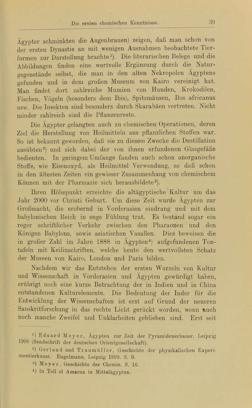 Ägypter schminkten die Augenbrauen) zeigen, daß man schon von der ersten Dynastie an mit wenigen Ausnahmen beobachtete Tier- formen zur Darstellung brachte^). Die literarischen Belege und die Abbildungen finden eine wertvolle Ergänzung durch die Natur- gegenstände selbst, die man in den alten Nekropolen Ägyptens gefunden und in dem großen Museum von Kairo vereinigt hat. Man findet dort zahlreiche Mumien von Hunden, Krokodilen, Fischen, Vögeln (besonders dem Ibis), Spitzmäusen, Bos africanus usw. Die Insekten sind besonders durch Skarabäen vertreten. Nicht minder zahlreich sind die Pflanzenreste. Die Ägypter gelangten auch zu chemischen Operationen, deren Ziel die Herstellung von Heilmitteln aus pflanzlichen Stoffen war. So ist bekannt geworden, daß sie zu diesem Zwecke die Destillation ausübten^) und sich dabei der von ihnen erfundenen Glasgefäße bedienten. In geringem Umfange fanden auch schon anorganische Stoffe, wie Eisenoxyd, als Heilmittel Verwendung, so daß schon in den ältesten Zeiten ein gewisser Zusammenhang von chemischem Können mit der Pharmazie sich herausbildete®). Ihren Höhepunkt erreichte die altägyptische Kultur um das Jahr 2000 vor Christi Geburt. Um diese Zeit wurde Ägypten zur Großmacht, die erobernd in Vorderasien eindrang und mit dem babylonischen Reich in enge Fühlung trat. Es bestand sogar ein reger schriftlicher Verkehr zwischen den Pharaonen und den Königen Babylons, sowie asiatischen Vasallen. Dies beweisen die in großer Zahl im Jahre 1888 in Ägypten^) aufgefundenen Ton- tafeln mit Keilinschriften, welche heute den wertvollsten Schatz der Museen von Kairo, London und Paris bilden. Nachdem wir das Entstehen der ersten Wurzeln von Kultur und Wissenschaft in Vorderasien und Ägypten gewürdigt haben, erübrigt noch eine kurze Betrachtung der in Indien und in China entstandenen Kulturelemente. Die Bedeutung der Inder für die Entwicklung der Wissenschaften ist erst auf Grund der neueren Sanskritforschung in das rechte Licht gerückt worden, wenn auch noch manche Zweifel und Unklarheiten geblieben sind. Erst seit i) Eduard Meyer, Ägypten zur Zeit der Pyramidenerbauer. Leipzig 1908 (Sendschrifc der deutschen Orientgesellschaft). ‘^) Gerl and und Traumüller, Geschichte der physikalischen Experi- mentierkunst. Engelmann, Leipzig 1899. S. 9. Meyer, Geschichte der Chemie. S. 16. ■*) ln Teil el Amarna in Mittelägypten.