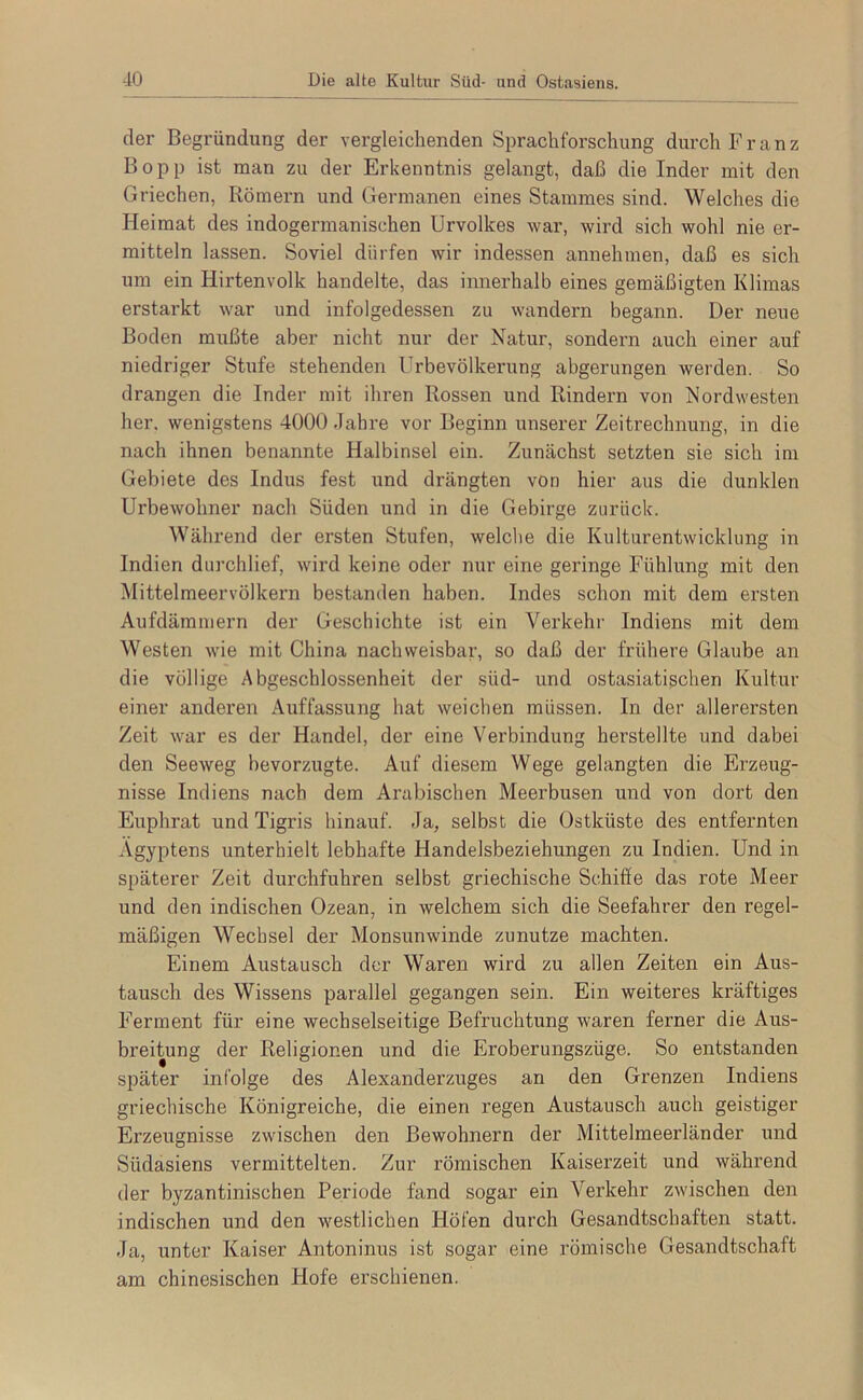 der Begründung der vergleichenden Sprachforschung durch Franz Bopp ist man zu der Erkenntnis gelangt, daß die Inder mit den Griechen, Römern und Germanen eines Stammes sind. Welches die Heimat des indogermanischen Urvolkes war, wird sich wohl nie er- mitteln lassen. Soviel dürfen wir indessen annehmen, daß es sich um ein Hirtenvolk handelte, das innerhalb eines gemäßigten Klimas erstarkt war und infolgedessen zu wandern begann. Der neue Boden mußte aber nicht nur der Natur, sondern auch einer auf niedriger Stufe stehenden Urbevölkerung abgerungen werden. So drangen die Inder mit ihren Rossen und Rindern von Nordwesten her, wenigstens 4000 Jahre vor Beginn unserer Zeitrechnung, in die nach ihnen benannte Halbinsel ein. Zunächst setzten sie sich im Gebiete des Indus fest und drängten von hier aus die dunklen Urbewohner nach Süden und in die Gebirge zurück. Während der ersten Stufen, welche die Kulturentwicklung in Indien durchlief, wird keine oder nur eine geringe Fühlung mit den Mittelmeervölkern bestanden haben. Indes schon mit dem ersten Aufdäminern der Geschichte ist ein Verkehr Indiens mit dem Westen wie mit China nachweisbar, so daß der frühere Glaube an die völlige Abgeschlossenheit der süd- und ostasiatischen Kultur einer anderen Auffassung hat weichen müssen. In der allerei’sten Zeit war es der Handel, der eine Verbindung herstellte und dabei den Seeweg bevorzugte. Auf diesem Wege gelangten die Erzeug- nisse Indiens nach dem Arabischen Meerbusen und von dort den Euphrat und Tigris hinauf. Ja, selbst die Ostküste des entfernten Ägyptens unterhielt lebhafte Handelsbeziehungen zu Indien. Und in späterer Zeit durchfuhren selbst griechische Schifie das rote Meer und den indischen Ozean, in welchem sich die Seefahrer den regel- mäßigen Wechsel der Monsunwinde zunutze machten. Einem Austausch der Waren wird zu allen Zeiten ein Aus- tausch des Wissens parallel gegangen sein. Ein weiteres kräftiges Ferment für eine wechselseitige Befruchtung waren ferner die Aus- breitung der Religionen und die Eroberungszüge. So entstanden später infolge des Alexanderzuges an den Grenzen Indiens griechische Königreiche, die einen regen Austausch auch geistiger Erzeugnisse zwischen den Bewohnern der Mittelmeerländer und Südasiens vermittelten. Zur römischen Kaiserzeit und während der byzantinischen Periode fand sogar ein Verkehr zwischen den indischen und den westlichen Höfen durch Gesandtschaften statt. Ja, unter Kaiser Antoninus ist sogar eine römische Gesandtschaft am chinesischen Hofe erschienen.