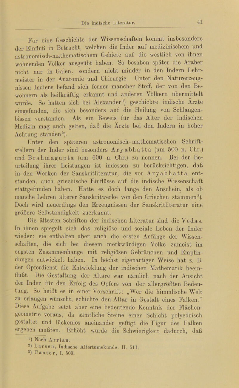 Die indische Literatur. Für eine Geschichte der Wissenschaften kommt insbesondere der Einfluß in Betracht, welchen die Inder auf medizinischem und astronomisch-mathematischem Gebiete auf die westlich von ihnen wohnenden Völker ausgeübt haben. So besaßen später die Araber nicht nur in Galen, sondern nicht minder in den Indern Lehr- meister in der Anatomie und Chirurgie. Unter den Naturerzeug- nissen Indiens befand sich ferner mancher Stoff, der von den Be- wohnern als heilkräftig erkannt und anderen Völkern übermittelt wurde. So hatten sich bei Alexander^) geschickte indische Ärzte eingefunden, die sich besonders auf die Heilung von Schlangen- bissen verstanden. Als ein Beweis für das Alter der indischen Medizin mag auch gelten, daß die Ärzte bei den Indern in hoher Achtung standen 2). Unter den späteren astronomisch-mathematischen Schrift- stellern der Inder sind besonders Aryabhatta (um 500 n. Chr.) und Brahmagupta (um 600 n. Chr.) zu nennen. Bei der Be- urteilung ihrer Leistungen ist indessen zu berücksichtigen, daß in den Werken der Sanskritliteratur, die vor Aryabhatta ent- standen, auch griechische Einflüsse auf die indische Wissenschaft stattgefunden haben. Hatte es doch lange den Anschein, als ob manche Lehren älterer Sanskritwerke von den Griechen stammen^). Doch wird neuerdings den Erzeugnissen der Sanskritliteratur eine größere Selbständigkeit zuerkannt. Die ältesten Schriften der indischen Literatur sind die Vedas. In ihnen spiegelt sich das religiöse und soziale Leben der Inder wieder; sie enthalten aber auch die ersten Anfänge der Wissen- schaften, die sich bei diesem merkwürdigen Volke zumeist im engsten Zusammenhänge mit religiösen Gebräuchen und Empfin- dungen entwickelt haben. In höchst eigenartiger Weise hat z. B. der Opferdienst die Entwicklung der indischen Mathematik beein- flußt. Die Gestaltung der Altäre war nämlich nach der Ansicht der Inder für den Erfolg des Opfers von der allergrößten Bedeu- tung. So heißt es in einer Vorschrift: „Wer die himmlische Welt zu erlangen wünscht, schichte den Altar in Gestalt eines Falken. Diese Aufgabe setzt aber eine bedeutende Kenntnis der Flächen- geometrie voraus, da sämtliche Steine einer Schicht polyedrisch gestaltet und lückenlos aneinander gefügt die Figur des Falken ergeben mußten. Erhöht wurde die Schwierigkeit dadurch, daß H Nach Arrian. 2) Larsen, Indische Altertumskunde. IT. 511. 3) C anto r, I. 509.