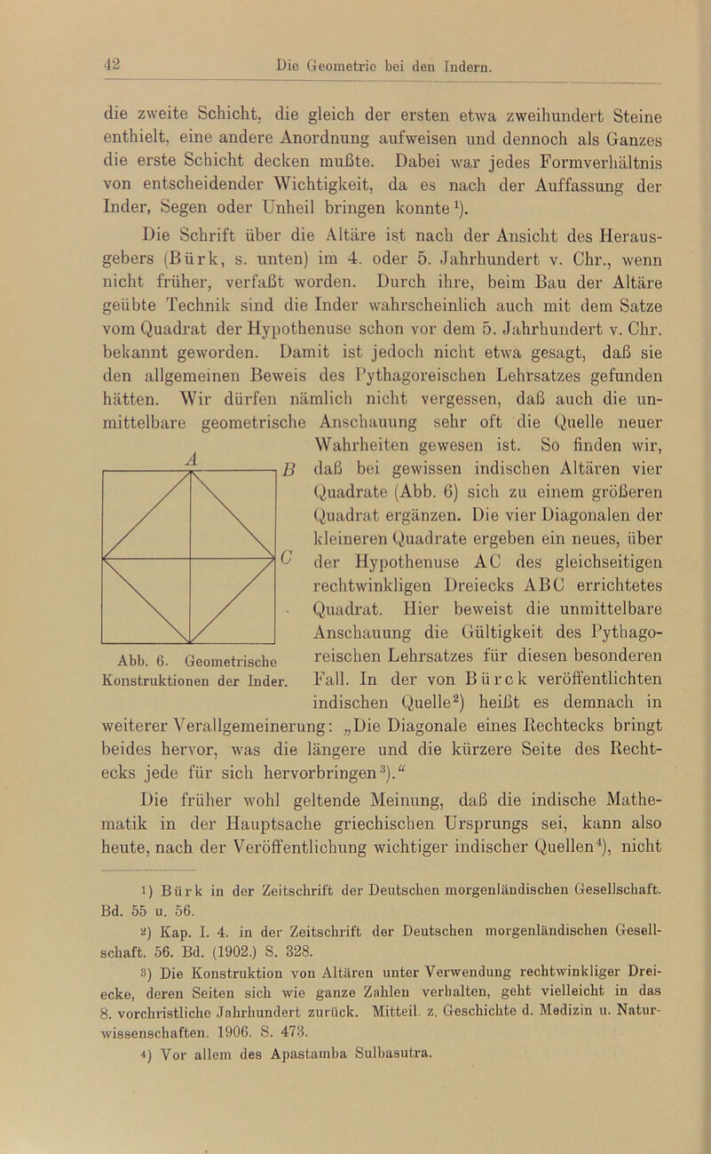 die zweite Schicht, die gleich der ersten etwa zweihundert Steine enthielt, eine andere Anordnung aufweisen und dennoch als Ganzes die erste Schicht decken mußte. Dabei wa,r jedes Formverhältnis von entscheidender Wichtigkeit, da es nach der Auffassung der Inder, Segen oder Unheil bringen konnte ^). Die Schrift über die Altäre ist nach der Ansicht des Heraus- gebers (Bürk, s. unten) im 4. oder 5. Jahrhundert v. Chr., wenn nicht früher, verfaßt worden. Durch ihre, beim Bau der Altäre geübte Technik sind die Inder wahrscheinlich auch mit dem Satze vom Quadrat der Hypothenuse schon vor dem 5. Jahrhundert v. Chr. bekannt geworden. Damit ist jedoch nicht etwa gesagt, daß sie den allgemeinen Beweis des Pythagoreischen Lehrsatzes gefunden hätten. Wir dürfen nämlich nicht vergessen, daß auch die un- mittelbare geometrische Anschauung sehr oft die Quelle neuer Wahrheiten gewesen ist. So finden wir, daß bei gewissen indischen Altären vier Quadrate (Abb. 6) sich zu einem größeren Quadrat ergänzen. Die vier Diagonalen der kleineren Quadrate ergeben ein neues, über der Hypothenuse AC des gleichseitigen rechtwinkligen Dreiecks ABC errichtetes Quadi’at. Hier beweist die unmittelbare Anschauung die Gültigkeit des Pythago- reischen Lehrsatzes für diesen besonderen Fall. In der von Bürck veröffentlichten indischen Quelle^) heißt es demnach in weiterer Verallgemeinerung: „Die Diagonale eines Rechtecks bringt beides hervor, was die längere und die kürzere Seite des Recht- ecks jede für sich hervorbringen^).'^ Die früher wohl geltende Meinung, daß die indische Mathe- matik in der Hauptsache griechischen Ursprungs sei, kann also heute, nach der Veröffentlichung wichtiger indischer Quellen'^), nicht 1) Bürk in der Zeitschrift der Deutschen morgenländischen Gesellschaft. Bd. 55 u. 56. '^) Kap. I. 4. in der Zeitschrift der Deutschen morgenländischen Gesell- schaft. 56. Bd. (1902.) S. 328. 3) Die Konstruktion von Altären unter Verwendung rechtwinkliger Drei- ecke, deren Seiten sich wie ganze Zahlen verhalten, geht vielleicht in das 8. vorchristliche Jahrhundert zurück. Mitteil, z, Geschichte d. Medizin u. Natur- wissenschaften. 1906. S. 473. ■<) Vor allem des Apastamba Sulhasutra. Abb. 6. Geometrische Konstruktionen der Inder.