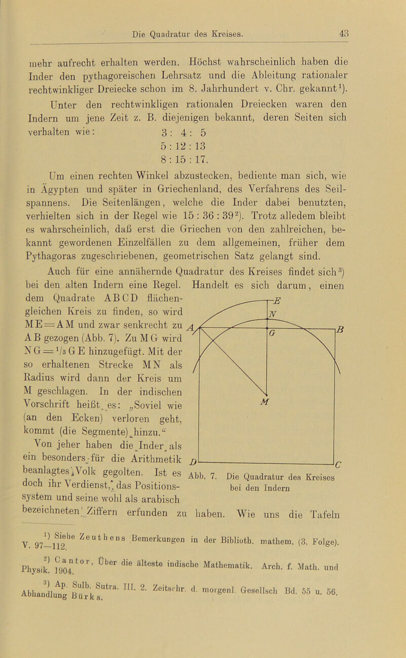 mehr aufrecht erhalten werden. Höchst wahrscheinlich haben die Inder den pythagoreischen Lehrsatz und die Ableitung rationaler rechtwinkliger Dreiecke schon im 8. Jahrhundert v. Chr. gekannt^). Unter den rechtwinkligen rationalen Dreiecken waren den Indern um jene Zeit z. B. diejenigen bekannt, deren Seiten sich verhalten wie; 3:4:5 5:12: 13 8: 15 : 17. Um einen rechten Winkel abzustecken, bediente man sich, wie in Ägypten und später in Griechenland, des Verfahrens des Seil- spannens. Die Seitenlangen, welche die Inder dabei benutzten, verhielten sich in der Regel wie 15 : 36 : 39^). Trotz alledem bleibt es wahrscheinlich, daß erst die Griechen von den zahlreichen, be- kannt gewordenen Einzelfällen zu dem allgemeinen, früher dem Pythagoras zugeschriebenen, geometrischen Satz gelangt sind. Auch für eine annähernde Quadratur des Kreises findet sich^) bei den alten Indern eine Regel. Handelt es sich darum, einen dem Quadrate AB CD flächen- gleichen Kreis zu finden, so wird M E = A M und zwar senkrecht zu ^ A B gezogen (Abb. 7). Zu M G wird N G = Vs G E hinzugefügt. Mit der so erhaltenen Strecke MN als ^ Radius wird dann der Kreis um M geschlagen. In der indischen Vorschrift heißt,_es: „Soviel wie (an den Ecken) verloren geht, kommt (die Segmente) ^hinzu.“ Von jeher haben die^Inder^ als ein besonders;für die Arithmetik j) beanlagtes'iVolk gegolten. Ist es ai doch ihr Verdienst,“ das Positions- system und seine wohl als arabisch bezeiebneten' Ziffern erfunden zu haben. Wie uns die Tafeln ib. 7. Die Quadratur des Kreises bei den Indern V Zeuthens Bemerkungen in der Biblioth. matheni. (3. Folge). Physik 1904 älteste indische Mathematik. Arch. f. Math, und AbLanJlu'lig