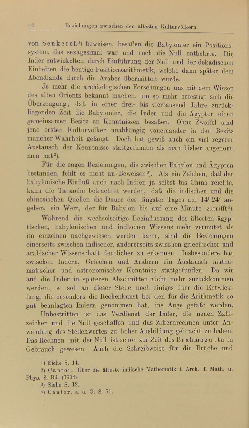 14 Beziehungen zwischen den ältesten Kulturvölkern. von Senker eh beweisen, besaßen die Babylonier ein Positions- system, das sexagesimal war und noch die Null entbehrte. Die Inder entwickelten durch Einführung der Null und der dekadischen Einheiten die heutige Positionsarithmetik, welche dann später dem Abendlande durch die Araber übermittelt wurde. Je mehr die archäologischen Forschungen uns mit dem Wissen des alten Orients bekannt machen, um so mehr befestigt sich die Überzeugung, daß in einer drei- bis viertausend Jahre zurück- liegenden Zeit die Babylonier, die Inder und die Ägypter einen gemeinsamen Besitz an Kenntnissen besaßen. Ohne Zweifel sind jene ersten Kulturvölker unabhängig voneinander in den Besitz mancher Wahrheit gelangt. Doch hat gewiß auch ein viel regerer Austausch der Kenntnisse stattgefunden als man bisher angenom- men hat). Für die engen Beziehungen, die zwischen Babylon und Ägypten bestanden, fehlt es nicht an-Beweisen^). Als ein Zeichen, daß der babylonische Einßuß auch nach Indien ja selbst bis China reichte, kann die Tatsache betrachtet werden, daß die indischen und die chinesischen Quellen die Dauer des längsten Tages auf 14’’24' an- geben, ein Wert, der für Babylon bis auf eine Minute zutrifft'^). Während die wechselseitige Beeinflussung des ältesten ägyp- tischen, babylonischen und indischen Wissens mehr vermutet als im einzelnen nachgewiesen werden kann, sind die Beziehungen einerseits zwischen indischer, andererseits zwischen griechischer und arabischer Wissenschaft deutlicher zu erkennen. Insbesondere hat zwischen Indern, Griechen und Arabern ein Austausch mathe- matischer und astronomischer Kenntnise stattgefunden. Da wir auf die Inder in späteren Abschnitten nicht mehr zurückkommen werden, so soll an dieser Stelle noch einiges über die Entwick- lung, die besonders die Rechenkunst bei den für die Arithmetik so gut beanlagten Indern genommen hat, ins Auge gefaßt werden. Unbestritten ist das Verdienst der Inder, die neuen Zahl- zeichen und die Null geschaffen und das Ziffernrechnen unter An- wendung des Stellenwertes zu hoher Ausbildung gebi’acht zu haben. Das Rechnen mit der Null ist schon zur Zeit des Brahmagupta in Gebrauch gewesen. Auch die Schreibweise für die Brüche und 1) Siehe S. 14. 2) Cantor, Über die älteste indische Mathematik i. Arch. f. Math. u. Phys. 8. Bd. (1904). 3) Siehe S. 12.