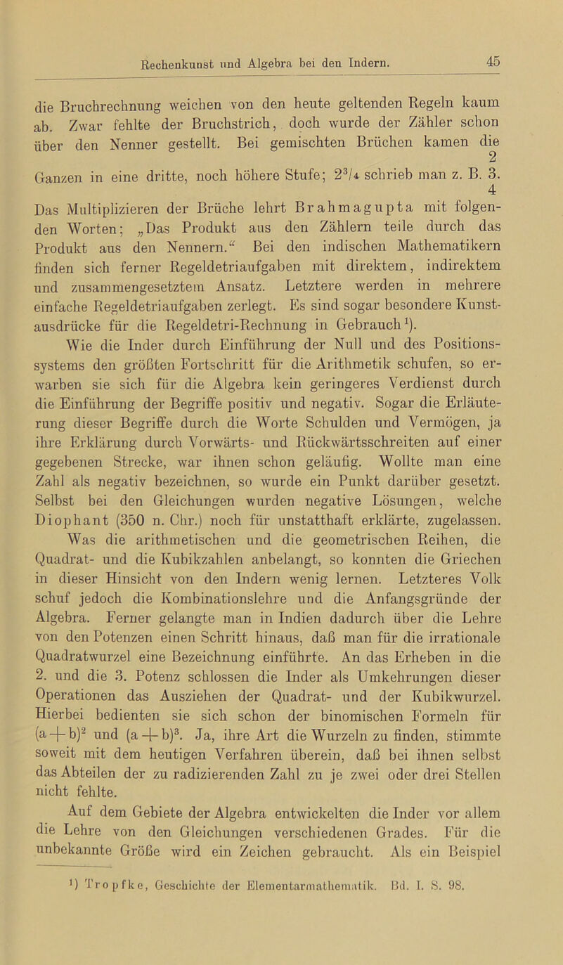 die Bruchrechnung weichen von den heute geltenden Regeln kaum ab. Zwar fehlte der Bruchstrich, doch wurde der Zähler schon über den Nenner gestellt. Bei gemischten Brüchen kamen die 2 Ganzen in eine dritte, noch höhere Stufe; 2^/4 schrieb man z. B. 3. 4 Das Multiplizieren der Brüche lehrt Brahmagupta mit folgen- den Worten; „Das Produkt aus den Zählern teile durch das Produkt aus den Nennern.“ Bei den indischen Mathematikern finden sich ferner Regeldetriaufgaben mit direktem, indirektem und zusammengesetztem Ansatz. Letztere werden in mehrere einfache Regeldetriaufgaben zerlegt. Es sind sogar besondere Kunst- ausdrücke für die Regeldetri-Rechnung in Gebrauch^). Wie die Inder durch Einführung der Null und des Positions- systems den größten Fortschritt für die Arithmetik schufen, so er- warben sie sich für die Algebra kein geringeres Verdienst durch die Einführung der Begriffe positiv und negativ. Sogar die Erläute- rung dieser Begriffe durch die Worte Schulden und Vermögen, ja ihre Erklärung durch Vorwärts- und Rückwärtsschreiten auf einer gegebenen Strecke, war ihnen schon geläufig. Wollte man eine Zahl als negativ bezeichnen, so wurde ein Punkt darüber gesetzt. Selbst bei den Gleichungen wurden negative Lösungen, welche Diophant (350 n. Chr.) noch für unstatthaft erklärte, zugelassen. Was die arithmetischen und die geometrischen Reihen, die Quadrat- und die Kubikzahlen anbelangt, so konnten die Griechen in dieser Hinsicht von den Indern wenig lernen. Letzteres Volk schuf jedoch die Kombinationslehre und die Anfangsgründe der Algebra. Ferner gelangte man in Indien dadurch über die Lehre von den Potenzen einen Schritt hinaus, daß man für die irrationale Quadratwurzel eine Bezeichnung einführte. An das Erheben in die 2. und die 3. Potenz schlossen die Inder als Umkehrungen dieser Operationen das Ausziehen der Quadrat- und der Kubikwurzel. Hierbei bedienten sie sich schon der binomischen Formeln für (a-f-b)^ und (a-j-b)^. Ja, ihre Art die Wurzeln zu finden, stimmte soweit mit dem heutigen Verfahren überein, daß bei ihnen selbst das Abteilen der zu radizierenden Zahl zu je zwei oder drei Stellen nicht fehlte. Auf dem Gebiete der Algebra entwickelten die Inder vor allem die Lehre von den Gleichungen verschiedenen Grades. Für die unbekannte Größe wird ein Zeichen gebraucht. Als ein Beispiel ') Tropfkc, Gcscbiclito der Elementarmatlieniiitik. I3d. I. S. 98.