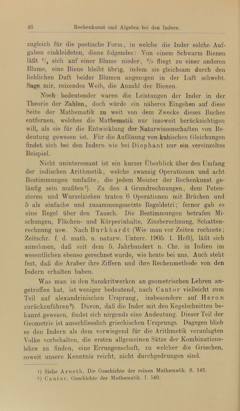 zugleich für die poetische Form, in welche die Inder solche Auf- gaben eiiikleideten, diene folgendes: Von einem Schwarm Bienen läßt sich auf einer Blume nieder, fliegt zu einer anderen Blume, eine Biene bleibt übrig, indem sie gleichsam durch den lieblichen Duft beider Blumen angezogen in der Luft schwebt. Sage mir, reizendes Weib, die Anzahl der Bienen. Xoch bedeutender waren die Leistungen der Inder in der Theorie der Zahlen, doch würde ein näheres Eingehen auf diese Seite der Mathematik zu weit von dem Zwecke dieses Buches entfernen, welches die Mathematik nur insoweit berücksichtigeii will, als sie für die Entwicklung der Naturwissenschaften von Be- deutung gewesen ist. Für die Auflösung von kubischen Gleichungen findet sich bei den Indern wie bei Diophant nur ein vereinzeltes Beispiel. Nicht uninteressant ist ein kurzer Überblick über den Umfang der indischen Arithmetik, welche zwanzig Operationen und acht Bestimmungen umfaßte, die jedem Meister der Rechenkunst ge- läufig sein mußten*). Zu den 4 Grundrechnungen, dem Poten- zieren und Wurzelziehen traten 6 Operationen mit Brüchen und 5 als einfache und zusammengesetzte Regeldetri; ferner gab es eine Regel über den Tausch. Die Bestimmungen betrafen Mi- schungen, Flächen- und Körperinhalte, Zinsberechnung, Schatten- rechnung usw. Nach Burkhardt (Wie man vor Zeiten rechnete; Zeitschr. f. d. math. u. naturw. Unterr. 1905. 1. Heft), läßt sich annehmen, daß seit dem 5. Jahrhundert n. Chr. in Indien im wesentlichen ebenso gerechnet wurde, wie heute bei uns. Auch steht fest, daß die Araber ihre Ziffern und ihre Rechenmethode von den Indern erhalten haben. Was man in den Sanskritwerken an geometrischen Lehren an- getroffen hat, ist weniger bedeutend, nach Cantor vielleicht zum Teil auf alexandrinischen Ursprung, insbesondere auf Heron zurückzuführen®). Davon, daß die Inder mit den Kegelschnitten be- kannt gewesen, findet sich nirgends eine Andeutung. Dieser Teil der Geometrie ist ausschliesslich griechischen Ursprungs. Dagegen blieb es den Indern als dem vorwiegend für die Arithmetik veranlagten Volke Vorbehalten, die ersten allgemeinen Sätze der Kombinations- lehre zu finden, eine Errungenschaft, zu welcher die Griechen, soweit unsere Kenntnis reicht, nicht durchgedrungen sind. 1) Siehe Arnetli, Die Geschichte der reinen Mathematik. S. 143. ■■i) Cantor, Geschichte der Mathematik. T. 540.