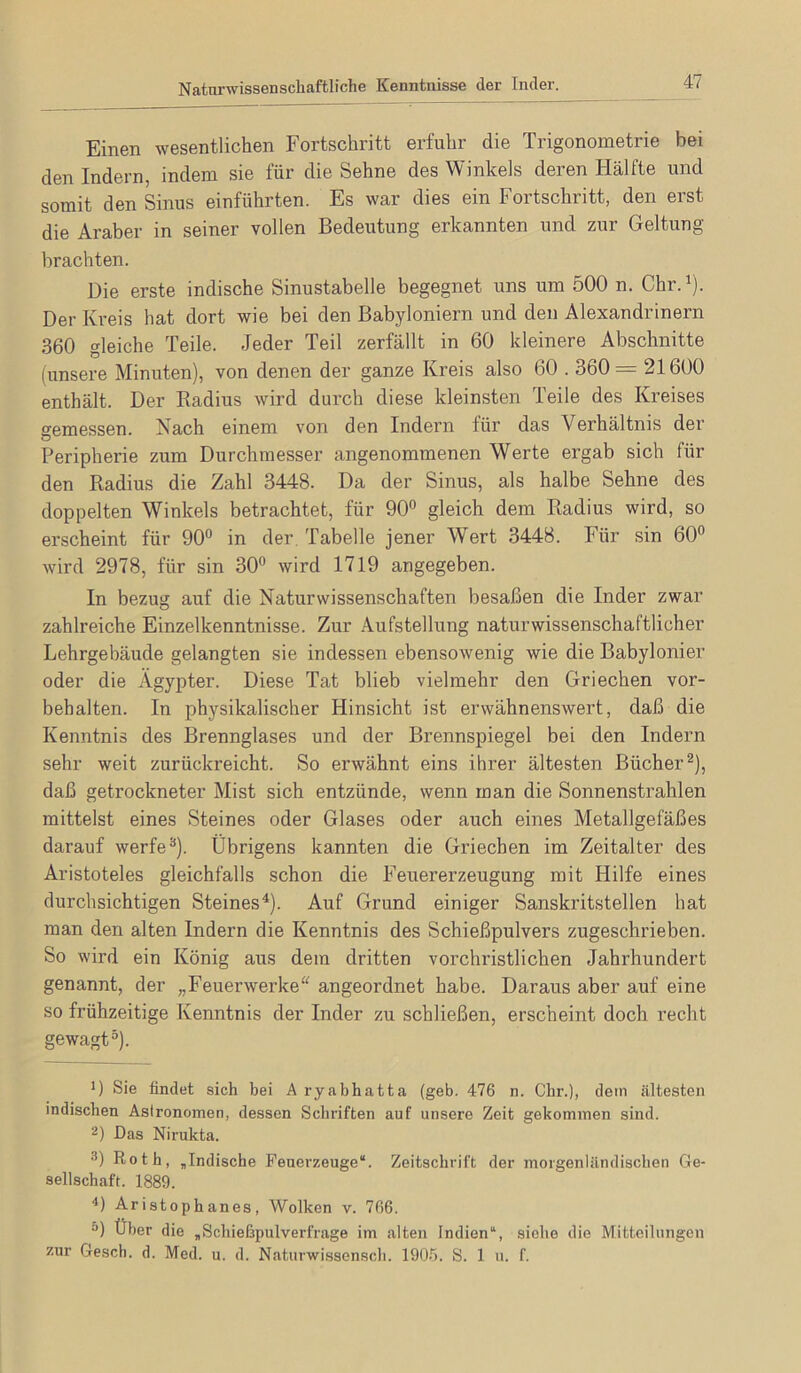 Natarwissenschaftliche Kenntnisse der Inder. Einen wesentlichen Fortschritt erfuhr die Trigonometrie bei den Indern, indem sie für die Sehne des Winkels deren Hälfte und somit den Sinus einführten. Es war dies ein Fortschritt, den erst die Araber in seiner vollen Bedeutung erkannten und zur Geltung brachten. Die erste indische Sinustabelle begegnet uns um 500 n. Chr.^). Der Kreis hat dort wie bei den Babyloniern und den Alexandrinern 360 gleiche Teile. Jeder Teil zerfällt in 60 kleinere Abschnitte (unsere Minuten), von denen der ganze Kreis also 60.360 = 21600 enthält. Der Radius wird durch diese kleinsten Teile des Ki’eises semessen. Nach einem von den Indern für das Verhältnis der Peripherie zum Durchmesser angenommenen Werte ergab sich für den Radius die Zahl 3448. Da der Sinus, als halbe Sehne des doppelten Winkels betrachtet, für 90” gleich dem Radius wird, so erscheint für 90” in der. Tabelle jener Wert 3448. Für sin 60” wird 2978, für sin 30” wird 1719 angegeben. In bezug auf die Naturwissenschaften besaßen die Inder zwar zahlreiche Einzelkenntnisse. Zur Aufstellung naturwissenschaftlicher Lehrgebäude gelangten sie indessen ebensowenig wie die Babylonier oder die Ägypter. Diese Tat blieb vielmehr den Griechen Vor- behalten. In physikalischer Hinsicht ist erwähnenswert, daß die Kenntnis des Brennglases und der Brennspiegel bei den Indern sehr weit zurückreicht. So erwähnt eins ihrer ältesten Bücher^), daß getrockneter Mist sich entzünde, wenn man die Sonnenstrahlen mittelst eines Steines oder Glases oder auch eines Metallgefäßes darauf werfe®). Übrigens kannten die Griechen im Zeitalter des Aristoteles gleichfalls schon die Feuererzeugung mit Hilfe eines durchsichtigen Steines^). Auf Grund einiger Sanskritstellen hat man den alten Indern die Kenntnis des Schießpulvers zugeschrieben. So wird ein König aus dem dritten vorchristlichen Jahrhundert genannt, der „Feuerwerke^^ angeordnet habe. Daraus aber auf eine so frühzeitige Kenntnis der Inder zu schließen, erscheint doch recht gewagt^). D Sie findet sich bei A ryabhatta (geb. 476 n. Cbr.), dem ältesten indischen Asironomen, dessen Schriften auf unsere Zeit gekommen sind. 2) Das Nirukta. 3) Roth, „Indische Feuerzeuge“. Zeitschrift der morgenländischen Ge- sellschaft. 1889. 4) Aristophanes, Wolken v. 766. 5) Über die „Schießpulverfrage im alten Indien“, siehe die Mitteilungen zur Gesch. d. Med. u. d. Naturwissensch. 190.5. S. 1 u. f.