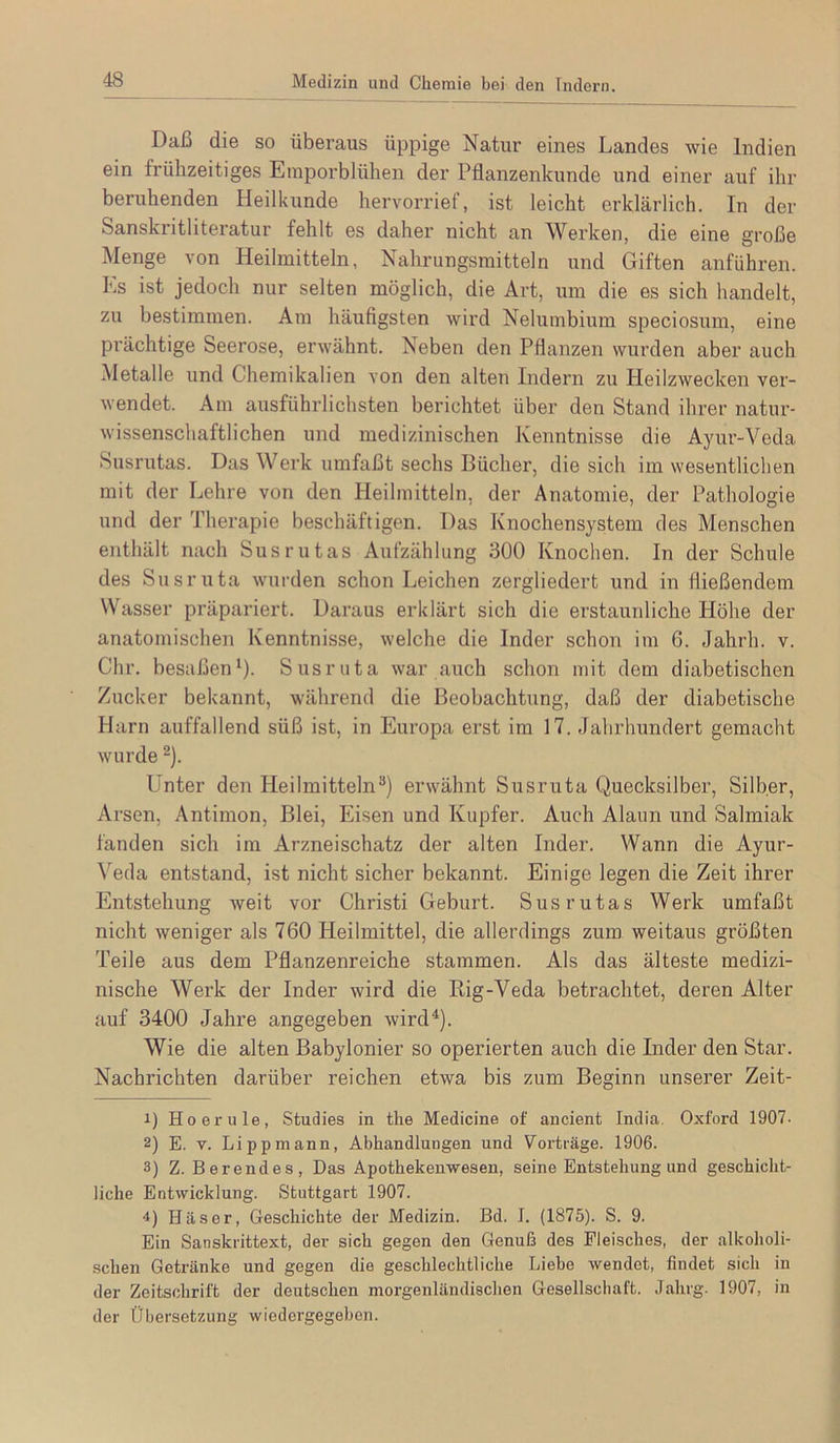 Daß die so überaus üppige Natur eines Landes wie Indien ein frühzeitiges Einporblühen der Pflanzenkunde und einer auf ihr beruhenden Heilkunde hervorrief, ist leicht erklärlich. In der Sanskritliteratur fehlt es daher nicht an Werken, die eine große Menge von Heilmitteln, Nahrungsmitteln und Giften anführen. Ks ist jedoch nur selten möglich, die Art, um die es sich handelt, zu bestimmen. Am häufigsten wird Nelumbium speciosum, eine pi'ächtige Seerose, erwähnt. Neben den Pflanzen wurden aber auch Metalle und Chemikalien von den alten Indern zu Heilzwecken ver- wendet. Am ausführlichsten berichtet über den Stand ihrer natur- wissenschaftlichen und medizinischen Kenntnisse die Ayur-Veda Susrutas. Das Werk umfaßt sechs Bücher, die sich im wesentlichen mit der Lehre von den Heilmitteln, der Anatomie, der Pathologie und der Therapie beschäftigen. Das Knochensystem des Menschen enthält nach Susrutas Aufzählung 300 Knochen. In der Schule des Susruta wurden schon Leichen zergliedert und in fließendem Wasser präpariert. Daraus erklärt sich die erstaunliche Höhe der anatomischen Kenntnisse, welche die Inder schon im 6. Jahrh. v. dir. besaßen^). Susruta war auch schon mit dem diabetischen Zucker bekannt, während die Beobachtung, daß der diabetische Harn auffallend süß ist, in Europa erst im 17. Jahrhundert gemacht wurde ^). Unter den Heilmitteln**) erwähnt Susruta Quecksilber, Silber, Arsen, Antimon, Blei, Eisen und Kupfer. Auch Alaun und Salmiak fanden sich im Arzneischatz der alten Inder. Wann die Ayur- ^'eda entstand, ist nicht sicher bekannt. Einige legen die Zeit ihrer Entstehung Aveit vor diristi Geburt. Susrutas Werk umfaßt nicht Aveniger als 760 Heilmittel, die allerdings zum weitaus größten Teile aus dem Pflanzenreiche stammen. Als das älteste medizi- nische Werk der Inder wird die Big-Veda betrachtet, deren Alter auf 3400 Jahre angegeben Avird^). Wie die alten Babylonier so operierten auch die Inder den Star. Nachrichten darüber reichen etwa bis zum Beginn unserer Zeit- 1) Ho er ule, Studies in the Medicine of ancient India. Oxford 1907- 2) E. v. Li pp mann, Abhandlungen und Vorträge. 1906. 3) Z. Berendes, Das Apothekenwesen, seine Entstehung und geschicht- liche Entwicklung. Stuttgart 1907. 4) Häser, Geschichte der Medizin. Bd. I. (1875). S. 9. Ein Sanskrittext, der sich gegen den Genuß des Fleisches, der alkoholi- .schen Getränke und gegen die geschlechtliche Liebe Avendet, findet sich in der Zeitschrift der deutschen morgenländischen Gesellschaft. Jahrg. 1907, in der Übersetzung wiedergegeben.