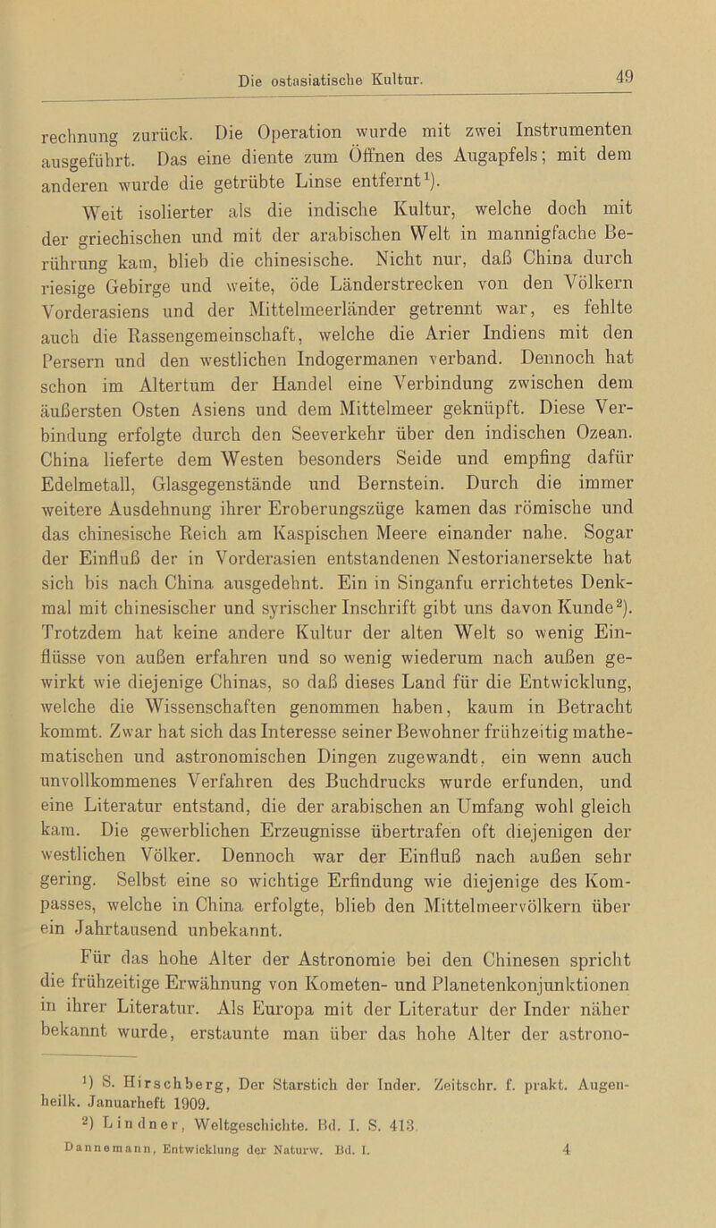 Die ostasiatische Kultur. rechnung zurück. Die Operation wurde mit zwei Instrumenten ausgeführt. Das eine diente zum Öifnen des Augapfels; mit dem anderen wurde die getrübte Linse entfernt^). Weit isolierter als die indische Kultur, welche doch mit der griechischen und mit der arabischen Welt in mannigfache Be- rührung kam, blieb die chinesische. Nicht nur, daß China durch riesige Gebirge und weite, öde Länderstrecken von den Völkern Vorderasiens und der Mittelmeerländer getrennt war, es fehlte auch die Rassengemeinschaft, welche die Arier Indiens mit den Persern und den westlichen Indogermanen verband. Dennoch hat schon im Altertum der Handel eine Verbindung zwischen dem äußersten Osten Asiens und dem Mittelmeer geknüpft. Diese Ver- bindung erfolgte durch den Seeverkehr über den indischen Ozean. China lieferte dem Westen besonders Seide und empfing dafür Edelmetall, Glasgegenstände und Bernstein. Durch die immer weitere Ausdehnung ihrer Eroberungszüge kamen das römische und das chinesische Reich am Kaspischen Meere einander nahe. Sogar der Einfluß der in Vorderasien entstandenen Nestorianersekte hat sich bis nach China ausgedehnt. Ein in Singanfu errichtetes Denk- mal mit chinesischer und syrischer Inschrift gibt uns davon Kunde ^). Trotzdem hat keine andere Kultur der alten Welt so wenig Ein- flüsse von außen erfahren und so wenig wiederum nach außen ge- wirkt wie diejenige Chinas, so daß dieses Land für die Entwicklung, welche die Wissenschaften genommen haben, kaum in Betracht kommt. Zwar hat sich das Interesse seiner Bewohner frühzeitig mathe- matischen und astronomischen Dingen zugewandt, ein wenn auch unvollkommenes Verfahren des Buchdrucks wurde erfunden, und eine Literatur entstand, die der arabischen an Umfang wohl gleich kam. Die gewerblichen Erzeugnisse übertrafen oft diejenigen der westlichen Völker. Dennoch war der Einfluß nach außen sehr gering. Selbst eine so wichtige Erfindung wie diejenige des Kom- passes, welche in China erfolgte, blieb den Mittelmeervölkern über ein Jahrtausend unbekannt. Für das hohe Alter der Astronomie bei den Chinesen spricht die frühzeitige Erwähnung von Kometen- und Planetenkonjunktionen in ihrer Literatur. Als Europa mit der Literatur der Inder näher bekannt wurde, erstaunte man über das hohe Alter der astrono- ') S. Hirschberg, Der Starstich der Inder. Zeitschr. f. prakt. Augen- heilk. Januarheft 1909. 2) Lindner, Weltgescliiclite. Hd. I. S. 413. Dannemann, Entwicklung dei‘ Naturw. Bd. I. 4