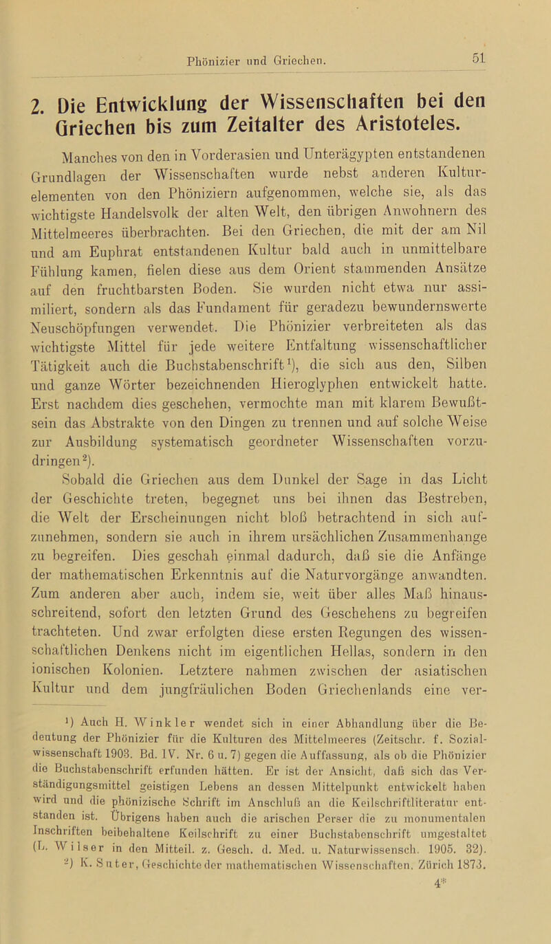 Phönizier und Griechen. 2. Die Entwicklung der Wissenschaften bei den Griechen bis zum Zeitalter des Aristoteles. Manches von den in Vorderasien und Unterägypten entstandenen Grundlagen der Wissenschaften wurde nebst anderen Kultm’- elementen von den Phöniziern aufgenomraen, welche sie, als das wichtigste Handelsvolk; der alten Welt, den übrigen Anwohnern des Mittelmeeres überbrachten. Bei den Griechen, die mit der am Nil und am Euphrat entstandenen Kultur bald auch in unmittelbare Fühlung kamen, fielen diese aus dem Orient stammenden Ansätze auf den fruchtbarsten Boden. Sie wurden nicht etwa nur assi- miliert, sondern als das Fundament für geradezu bewundernswerte Neuschöpfungen verwendet. Die Phönizier verbreiteten als das wichtigste Mittel für jede weitere Entfaltung wissenschaftlicher Tätigkeit auch die Buchstabenschrift^), die sich aus den, Silben und ganze Wörter bezeichnenden Hieroglyphen entwickelt hatte. Erst nachdem dies geschehen, vermochte man mit klarem Bewußt- sein das Abstrakte von den Dingen zu trennen und auf solche Weise zur Ausbildung systematisch geordneter Wissenschaften vorzu- dringen ^). Sobald die Griechen aus dem Dunkel der Sage in das Licht der Geschichte treten, begegnet uns bei ihnen das Bestreben, die Welt der Erscheinungen nicht bloß betrachtend in sich auf- zunehmen, sondern sie auch in ihrem ursächlichen Zusammenhänge zu begreifen. Dies geschah einmal dadurch, daß sie die Anfänge der mathematischen Erkenntnis auf die Naturvorgänge anwandten. Zum anderen aber auch, indem sie, weit über alles Maß hinaus- schreitend, sofort den letzten Grund des Geschehens zu begreifen trachteten. Und zwar erfolgten diese ersten Regungen des wissen- schaftlichen Denkens nicht im eigentlichen Hellas, sondern in den ionischen Kolonien. Letztere nahmen zwischen der asiatischen Kultur und dem jungfräulichen Boden Griechenlands eine ver- 0 Auch H. Winkler wendet sich in einer Abhandlung über die Be- deutung der Phönizier für die Kulturen des Mittelmeeres (Zeitschr. f. Sozial- wissenschaft 1903. Bd. IV. Nr. 6 u. 7) gegen die Auffassung, als ob die Pliönizier die Buchstabenschrift erfunden hätten. Er ist der Ansicht, daß sich das Ver- ständigungsmittel geistigen Lebens an dessen Mittelpunkt entwickelt haben wird und die phönizischo Schrift im Anschluß an die Keilschriftliteratur ent- standen ist. Übrigens haben auch die arischen Perser die zu monumentalen Inschriften beibehaltene Keilschrift zu einer Buchstabenschrift umgestaltet (L. Wilser in den Mitteil. z. Gesch. d. Med. u. Naturwissensch. 1905. 32). -) K. S u t er, Geschichte der mathematischen Wissenschaften, Zürich 1873.