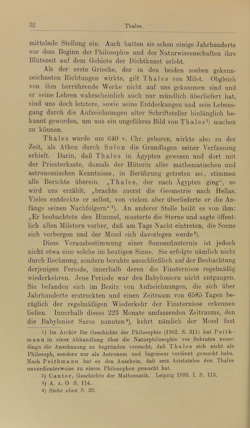 mittelnde btellung ein. Auch hatten sie schon einige Jahrhunderte vor dem Beginn der Philosophie und der Naturwissenschaften ihre Blütezeit auf dem Gebiete der Dichtkunst erlebt. Als der erste Grieche, der in den beiden soeben gekenn- zeichneten Richtungen wirkte, gilt Thaies von Milet. Obgleich von ihm herriihrende Werke nicht auf uns gekommen sind und er seine Lehren wahrscheinlich auch nur mündlich überliefert hat, sind uns doch letztere, sowie seine Entdeckungen und sein Lebens- gang durch die Aufzeichnungen alter Schriftsteller hinlänglich be- kannt geworden, um uns ein ungefähres Bild von Thaies^) machen zu können. Thaies wurde um 640 v. dir. geboren, wirkte also zu der Zeit, als Athen durch So Ion die Grundlagen seiner Verfassung erhielt. Darin, daß Thaies in Ägypten gewesen und dort mit der Priesterkaste, damals der Hüterin aller mathematischen und astronomischen Kenntnisse, in Berührung getreten sei, stimmen alle Berichte überein. „Thaies, der nach Ägypten ging“, so wird uns erzählt, „brachte zuerst die Geometrie nach Hellas. Vieles entdeckte er selbst, von vielem aber überlieferte er die An- fänge seinen Nachfolgern“^). An anderer Stelle heißt es von ihm: „Er beobachtete den Himmel, musterte die Sterne und sagte öffent- lich allen Miletern vorher, daß am Tage Nacht eintreten, die Sonne sich verbergen und der Mond sich davorlegen werde**). Diese Vorausbestimmung einer Sonnenfinsternis ist jedoch nicht etwa eine solche im heutigen Sinne. Sie erfolgte nämlich nicht durch Rechnung, sondern beruhte ausschließlich auf der Beobachtung derjenigen Periode, innerhalb deren die Finsternisse regelmäßig wiederkehren. Jene Periode war den Babyloniern nicht entgangen. Sie befanden sich im Besitz von Aufzeichnungen, die sich über Jahrhunderte erstreckten und einen Zeitraum von 6585 Tagen be- züglich der regelmäßigen Wiederkehr der Finsternisse erkennen ließen. Innerhalb dieses 223 Monate umfassenden Zeitraums, den die Babylonier Saros nannten *), kehrt nämlich der Mond fast 1) Im Archiv für Geschichte der Philosophie (1902. S. 311) hat Peith- mann in einer Abhandlung über die Naturphilosophie vor Sokrates neuer- dings die Anschauung zu begründen versucht, daß Thaies sich nicht als Philosoph, sondern nur als Astronom und Ingenieur verdient gemacht habe. Nach Peithmann hat es den Anschein, daß erst Aristoteles den Thaies unverdienterweise zu einem Philosophen gemacht hat. 2) Cantor, Geschichte der Mathematik. Leipzig 1880. I. S. 113. 3) A. a. 0 S. 114. 4) Siehe oben S. 20.