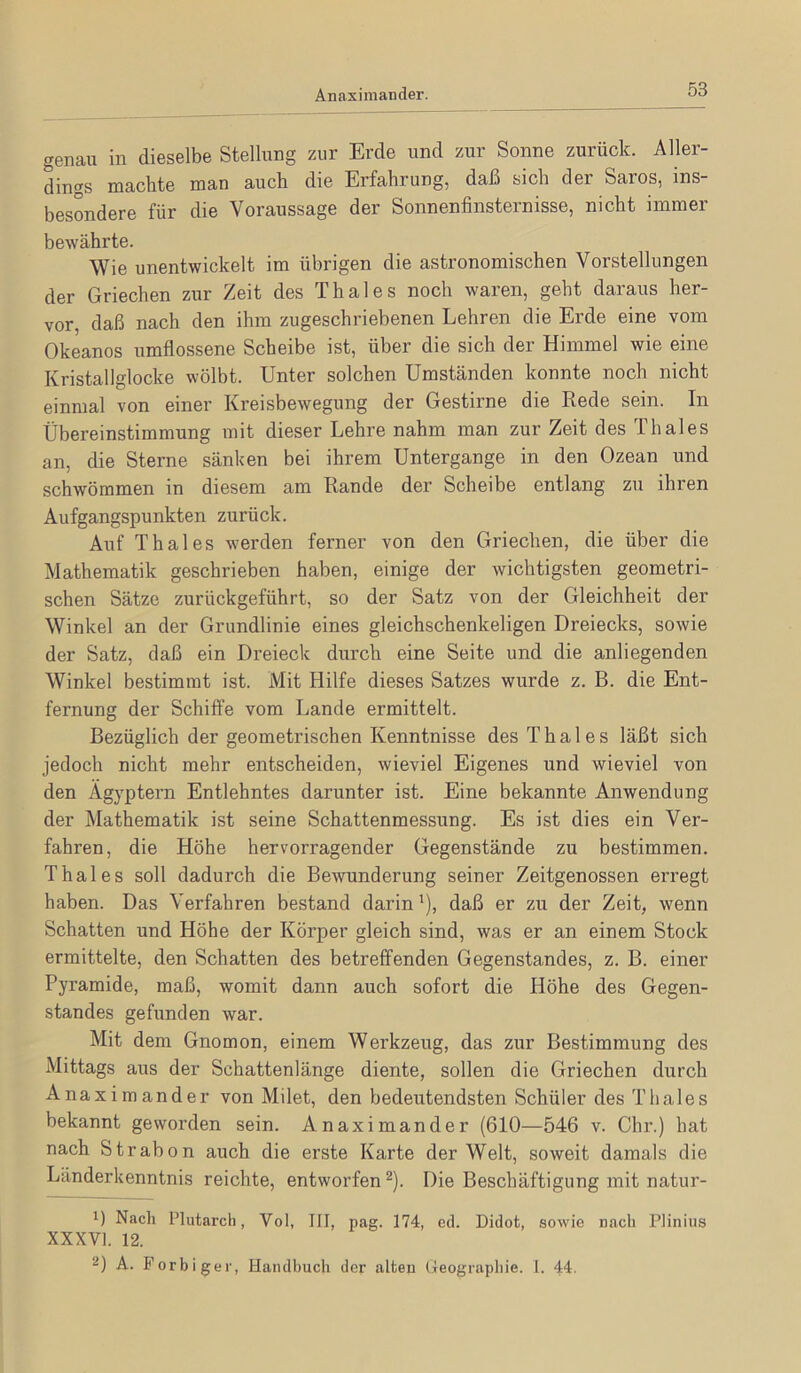 Anaximander. genau in dieselbe Stellung zur Erde und zur Sonne zurück. Aller- dings machte man auch die Erfahrung, daß sich der Saros, ins- besondere für die Voraussage der Sonnenfinsternisse, nicht immer bewährte. Wie unentwickelt im übrigen die astronomischen Vorstellungen der Griechen zur Zeit des Thaies noch waren, geht daraus her- vor, daß nach den ihm zugeschriebenen Lehren die Erde eine vom Okeanos umflossene Scheibe ist, über die sich der Himmel wie eine Kristallglocke wölbt. Unter solchen Umständen konnte noch nicht einmal von einer Kreisbewegung der Gestirne die Rede sein. In Übereinstimmung mit dieser Lehre nahm man zur Zeit des Thaies an, die Sterne sänken bei ihrem Untergange in den Ozean und schwömmen in diesem am Rande der Scheibe entlang zu ihren Aufgangspunkten zurück. Auf Thaies werden ferner von den Griechen, die über die Mathematik geschrieben haben, einige der wichtigsten geometri- schen Sätze zurückgeführt, so der Satz von der Gleichheit der Winkel an der Grundlinie eines gleichschenkeligen Dreiecks, sowie der Satz, daß ein Dreieck durch eine Seite und die anliegenden Winkel bestimmt ist. Mit Hilfe dieses Satzes wurde z. B. die Ent- fernung der Schiffe vom Lande ermittelt. Bezüglich der geometrischen Kenntnisse des Thaies läßt sich jedoch nicht mehr entscheiden, wieviel Eigenes und wieviel von den Ägyptern Entlehntes darunter ist. Eine bekannte Anwendung der Mathematik ist seine Schattenmessung. Es ist dies ein Ver- fahren, die Höhe hervorragender Gegenstände zu bestimmen. Thaies soll dadurch die Bewunderung seiner Zeitgenossen erregt haben. Das Verfahren bestand darin'), daß er zu der Zeit, wenn Schatten und Höhe der Körper gleich sind, was er an einem Stock ermittelte, den Schatten des betreffenden Gegenstandes, z. B. einer Pyramide, maß, womit dann auch sofort die Höhe des Gegen- standes gefunden war. Mit dem Gnomon, einem Werkzeug, das zur Bestimmung des Mittags aus der Schattenlänge diente, sollen die Griechen durch Anaximander von Milet, den bedeutendsten Schüler des Thaies bekannt geworden sein. Anaximander (610—546 v. Chr.) hat nach Strabon auch die erste Karte der Welt, soweit damals die Länderkenntnis reichte, entworfen ^). Die Beschäftigung mit natur- 1) Nach Plutarch, Vol, III, nag. 174, ed. Didot, sowie nach Plinius XXXVI. 12. 2) A. Forbiger, Handbuch der alten Geographie, l. 4i.