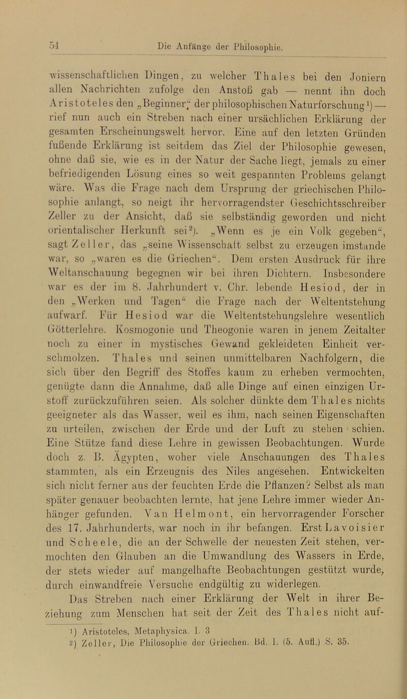 5-1 Die Anfänge der Philosophie. wissenschaftliclien Dingen, zu welcher Thaies bei den -Ioniern allen Nachrichten zufolge den Anstoß gab — nennt ihn doch Aristoteles den „Beginner“ der^diilosophischenNaturforschung— rief nun auch ein Streben nach einer ursächlichen Erklärung der gesamten Erscheinungswelt hervor. Eine auf den letzten Gründen fußende Erklärung ist seitdem das Ziel der Philosophie gewesen, ohne daß sie, wie es in der Natur der Sache liegt, jemals zu einer befriedigenden Lösung eines so weit gespannten Problems gelangt wäre. Was die Frage nach dem Ursprung der griechischen Philo- sophie anlangt, so neigt ihr hervorragendster Geschichtsschreiber Zeller zu der Ansicht, daß sie selbständig geworden und nicht orientalischer Herkunft sei-). „Wenn es je ein Volk gegeben“, sagt Zeller, das „seine Wissenschaft selbst zu erzeugen imstande war, so „waren es die Griechen“. Dem ersten Ausdiaick für ihre Weltanschauung begegnen wir bei ihren Dichtern. Insbesondere war es der im 8. -lahrhundert v. dir. lebende Hesiod, der in den „Werken und Tagen“ die Frage nach der Weltentstehung aufwarf. Für Hesiod war die Weltentstehungslehre wesentlich Gütterlehre. Ivosmogonie und Theogonie Avaren in jenem Zeitalter noch zu einer in mystisches (ieAvand gekleideten Einheit ver- schmolzen. Thaies und seinen unmittelbaren Nachfolgern, die sich über den Begriff des Stoffes kaum zu erheben vermochten, genügte dann die Annahme, daß alle Dinge auf einen einzigen Ur- stoff zurückzuführen seien. Als solcher dünkte dem Thaies nichts geeigneter als das Wasser, Aveil es ihm, nach seinen Eigenschaften zu urteilen, zwischen der Erde und der Luft zu stehen ' schien. Eine Stütze fand diese Lehre in geAvissen Beobachtungen. Wurde doch z. B. Ägypten, Avoher viele Anschauungen des Thaies stammten, als ein Erzeugnis des Niles angesehen. Entwickelten sich nicht ferner aus der feuchten Erde die PHanzenV Selbst als man später genauer beobachten lernte, hat jene Lehre immer Avieder An- hänger gefunden. Van Helmont, ein hervorragender Forscher des 17. Jahrhunderts, Avar noch in ihr befangen. Erst Lavoisier und Scheele, die an der SchAvelle der neuesten Zeit stehen, ver- mochten den Glauben an die Umwandlung des Wassers in Erde, der stets Avieder auf mangelhafte Beobachtungen gestützt Avui'de, durch einwandfreie Versuche endgültig zu Aviderlegen. Das Streben nach einer Erklärung der Welt in ihrer Be- ziehung zum Menschen hat seit der Zeit des Thaies nicht auf- 1) Aristoteles, Metapliysica. 1. 3 ü) Zellei', Die Philosophie der Griechen. Hd. l. (5. Auil.) S. 35.