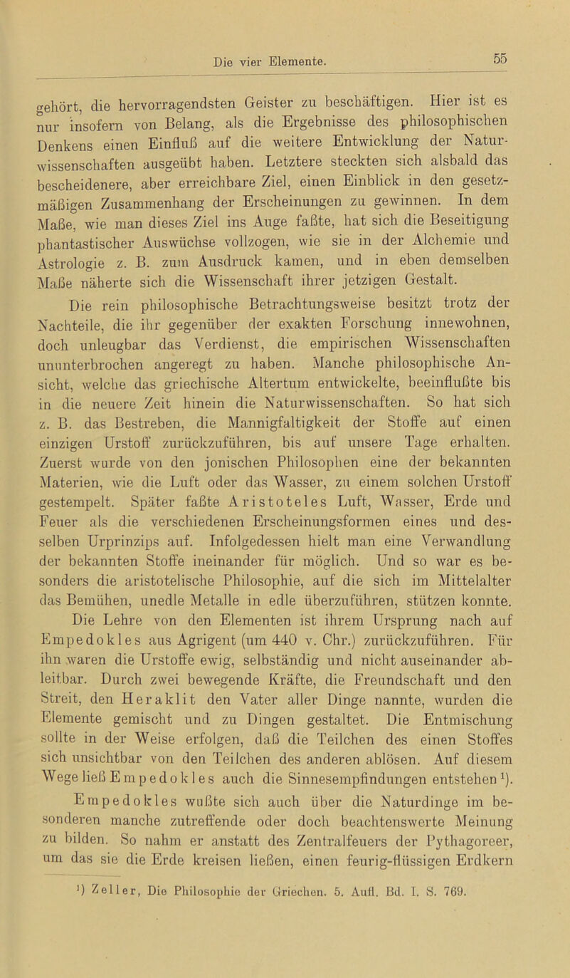 Die vier Elemente gehört, die hervorragendsten Geister zu beschäftigen. Hier ist es nur insofern von Belang, als die Ergebnisse des philosophischen Denkens einen Einfluß auf die weitere Entwicklung der Natur- wissenschaften ausgeübt haben. Letztere steckten sich alsbald das bescheidenere, aber erreichbare Ziel, einen Einblick in den gesetz- mäßigen Zusammenhang der Erscheinungen za gewinnen. In dem Maße, wie man dieses Ziel ins Auge faßte, hat sich die Beseitigung phantastischer Auswüchse vollzogen, wie sie in der Alchemie und Astrologie z. B. zum Ausdruck kamen, und in eben demselben Maße näherte sich die Wissenschaft ihrer jetzigen Gestalt. Die rein philosophische Betrachtungsweise besitzt trotz der Nachteile, die ihr gegenüber der exakten Forschung innewohnen, doch unleugbar das Verdienst, die empirischen Wissenschaften ununterbrochen angeregt zu haben. Manche philosophische An- sicht, welche das griechische Altertum entwickelte, beeinflußte bis in die neuere Zeit hinein die Naturwissenschaften. So hat sich z. B. das Bestreben, die Mannigfaltigkeit der Stoffe auf einen einzigen Urstoft’ zurückzuführen, bis arif unsere Tage erhalten. Zuerst wurde von den jonischen Philosophen eine der bekannten Materien, wie die Luft oder das W'^asser, zu einem solchen Urstoff gestempelt. Später faßte Aristoteles Luft, Wasser, Erde und Feuer als die verschiedenen Erscheinungsformen eines und des- selben ürprinzips auf. Infolgedessen hielt man eine Verwandlung der bekannten Stoffe ineinander für möglich. Und so war es be- sonders die aristotelische Philosophie, auf die sich im Mittelalter das Bemühen, unedle Metalle in edle überzuführen, stützen konnte. Die Lehre von den Elementen ist ihrem Ursprung nach auf Empedokles aus Agrigent (um 440 v. Chr.) zurückzuführen. Für ihn waren die Urstoffe ewig, selbständig und nicht auseinander ab- leitbar. Durch zwei bewegende Kräfte, die Freundschaft und den Streit, den Heraklit den Vater aller Dinge nannte, wurden die Elemente gemischt und zu Dingen gestaltet. Die Entmischung sollte in der Weise erfolgen, daß die Teilchen des einen Stoffes sich unsichtbar von den Teilchen des anderen ablösen. Auf diesem Wege ließ Empedokles auch die Sinnesempfindungen entstehen ^). Empedokles wußte sich auch über die Naturdinge im be- sonderen manche zutreffende oder doch beachtenswerte Meinung zu bilden. So nahm er anstatt des Zentralfeuers der Pythagoreer, um das sie die Erde kreisen ließen, einen feurig-flüssigen Erdkern