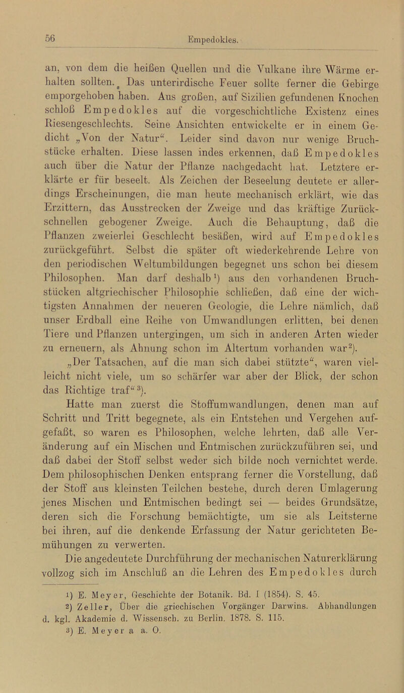 Empedokles. an, von dem die heißen Quellen und die Vulkane ihre Wärme er- halten sollten.^ Das unterirdische Feuer sollte ferner die Gebirge emporgehoben haben. Aus großen, auf Sizilien gefundenen Knochen schloß Empedokles auf die vorgeschichtliche Existenz eines Riesengeschlechts. Seine Ansichten entwickelte er in einem Ge- dicht „\on der Xatur“. Leider sind davon nur wenige Bruch- stücke erhalten. Diese lassen indes erkennen, daß Empedokles auch über die Natur der Pflanze nachgedacht hat. Letztere er- kläi’te er für beseelt. Als Zeichen der Beseelung deutete er aller- dings Erscheinungen, die man heute mechanisch erklärt, wie das Erzittern, das Ausstrecken der Zweige und das kräftige Zurück- schnellen gebogener Zweige. Auch die Behauptung, daß die Pflanzen zweierlei Geschlecht besäßen, wird auf Empedokles zurückgeführt. Selbst die später oft wiederkehrende Lehre von den periodischen Weltumbildungen begegnet uns schon bei diesem Philosophen. Man darf deshalb *) aus den vorhandenen Bruch- stücken altgriechischer Philosophie schließen, daß eine der wich- tigsten Annahmen der neueren Geologie, die Lehre nämlich, daß unser Erdball eine Reihe von Umwandlungen erlitten, bei denen Tiere und Pflanzen untergingen, um sich in anderen Arten wieder zu erneuern, als Ahnung schon im Altertum vorhanden war^). „Der Tatsachen, auf die man sich dabei stützte“, waren viel- leicht nicht viele, um so schärfer war aber der Blick, der schon das Richtige traf“^). Hatte man zuerst die Stolfumwandlungen, denen man auf Schritt und Tritt begegnete, als ein Entstehen und Vergehen auf- gefaßt, so waren es Philosophen, welche lehrten, daß alle Ver- änderung auf ein Mischen und Entmischen zurückzuführen sei, und daß dabei der Stoff selbst weder sich bilde noch vernichtet werde. Dem philosophischen Denken entsprang ferner die Vorstellung, daß der Stoff aus kleinsten Teilchen bestehe, durch deren ümlagerung jenes Mischen und Entmischen bedingt sei — beides Grundsätze, deren sich die Forschung bemächtigte, um sie als Leitsterne bei ihren, auf die denkende Erfassung der Natur gerichteten Be- mühungen zu verwerten. Die angedeutete Durchführung der mechanischen Naturerklärung vollzog sich im Anschluß an die Lehren des Empedokles durch 1) E. Meyer, Geschichte der Botanik. Bd. I (1854). S. 45. 2) Zeller, Über die griechischen Vorgänger Darwins. Abhandlungen d. kgl. Akademie d. Wisseusch, zu Berlin. 1878. S. 115. 3) E. Meyer a a. 0.