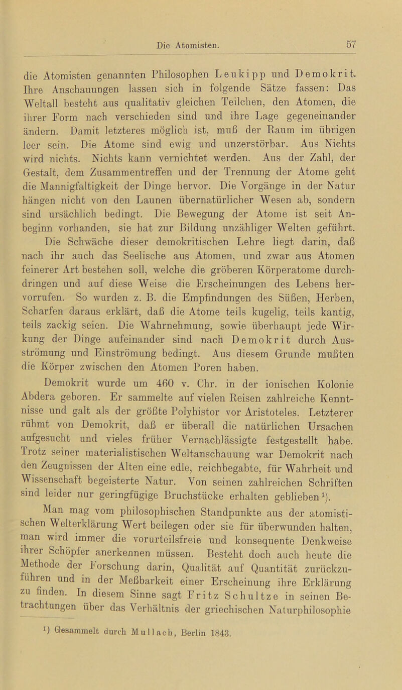 die Atomisten genannten Philosophen Leukipp und Demokrit. Ihre Anschauungen lassen sich in folgende Sätze fassen: Das Weltall besteht aus qualitativ gleichen Teilchen, den Atomen, die ihrer Form nach verschieden sind und ihre Lage gegeneinander ändern. Damit letzteres möglich ist, muß der Kaum im übrigen leer sein. Die Atome sind ewig und unzerstörbar. Aus Nichts wird nichts. Nichts kann vernichtet werden. Aus der Zahl, der Gestalt, dem Zusammentreffen und der Trennung der Atome geht die Mannigfaltigkeit der Dinge hervor. Die Vorgänge in der Natur hängen nicht von den Launen übernatürlicher Wesen ab, sondern sind ursächlich bedingt. Die Bewegung der Atome ist seit An- beginn vorhanden, sie hat zur Bildung unzähliger Welten geführt. Die Schwäche dieser demokritischen Lehre liegt darin, daß nach ihr auch das Seelische aus Atomen, und zwar aus Atomen feinerer Art bestehen soll, welche die gröberen Körperatome durch- dringen und auf diese Weise die Erscheinungen des Lebens her- vorrufen. So wurden z. B. die Empfindungen des Süßen, Herben, Scharfen daraus erklärt, daß die Atome teils kugelig, teils kantig, teils zackig seien. Die Wahrnehmung, sowie überhaupt jede Wir- kung der Dinge aufeinander sind nach Demokrit durch Aus- strömung und Einströmung bedingt. Aus diesem Grunde mußten die Körper zwischen den Atomen Poren haben. Demokrit wurde um 460 v. Ohr. in der ionischen Kolonie Abdera geboren. Er sammelte auf vielen Reisen zahlreiche Kennt- nisse und galt als der größte Polyhistor vor Aristoteles. Letzterer rühmt von Demokrit, daß er überall die natürlichen Ursachen aufgesucht und vieles früher Vernachlässigte festgestellt habe. Trotz seiner materialistischen Weltanschauung war Demokrit nach den Zeugnissen der Alten eine edle, reichbegabte, für Wahrheit und Wissenschaft begeisterte Natur. Von seinen zahlreichen Schriften sind leider nur geringfügige Bruchstücke erhalten geblieben ^). Man mag vom philosophischen Standpunkte aus der atomisti- schen Welterklärung Wert beilegen oder sie für überwunden halten, man wird immer die vorurteilsfreie und konsequente Denkweise ihrer Schöpfer anerkennen müssen. Besteht doch auch heute die Methode der Forschung darin, Qualität auf Quantität zurückzu- führen und in der Meßbarkeit einer Erscheinung ihre Erklärung zu finden. In diesem Sinne sagt Fritz Schnitze in seinen Be- trachtungen über das Verhältnis der griechischen Naturphilosophie D Gesammelt durch Mul lach, Berlin 1843.