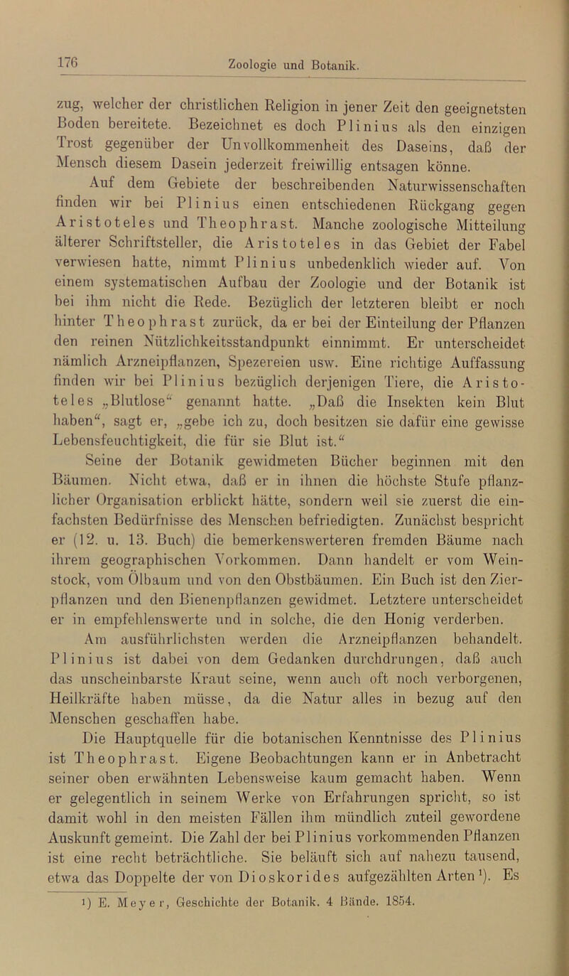 Zoologie und Botanik. /ug, welchsr clor christlichen Religion in jener Zeit den geeignetsten Boden bereitete. Bezeichnet es doch Plinius als den einzigen Ti’ost gegenüber der Unvollkommenheit des Daseins, daß der Mensch diesem Dasein jederzeit freiwillig entsagen könne. Auf dem Gebiete der beschreibenden Naturwissenschaften finden wir bei Plinius einen entschiedenen Rückgang gegen Aristoteles und Theophrast. Manche zoologische Mitteilung älterer Schriftsteller, die Aristoteles in das Gebiet der Fabel verwiesen hatte, nimmt Plinius unbedenklich wieder auf. Von einem systematischen Aufbau der Zoologie und der Botanik ist bei ihm nicht die Rede. Bezüglich der letzteren bleibt er noch hinter Theophrast zurück, da er bei der Einteilung der Pflanzen den reinen Nützlichkeitsstandpunkt einnimmt. Er unterscheidet nämlich Arzneipflanzen, Spezereien usw. Eine richtige Auffassung finden wir bei Plinius bezüglich derjenigen Tiere, die Aristo- teles „Blutlose“ genannt hatte. „Daß die Insekten kein Blut haben“, sagt er, „gebe ich zu, doch besitzen sie dafür eine gewisse Lebensfeuchtigkeit, die für sie Blut ist.“ Seine der Botanik gewidmeten Bücher beginnen mit den Bäumen. Nicht etwa, daß er in ihnen die höchste Stufe pflanz- licher Organisation erblickt hätte, sondern weil sie zuerst die ein- fachsten Bedürfnisse des Menschen befriedigten. Zunächst bespricht er (12. u. 13. Buch) die bemerkenswerteren fremden Bäume nach ihrem geographischen Vorkommen. Dann handelt er vom Wein- stock, vom Olbaum und von den Obstbäumen. Ein Buch ist den Zier- pflanzen und den Bienenptianzen gewidmet. Letztere unterscheidet er in empfehlenswerte und in solche, die den Honig verderben. Am ausführlichsten werden die Arzneipflanzen behandelt. Plinius ist dabei von dem Gedanken durchdrungen, daß auch das unscheinbarste Kraut seine, wenn auch oft noch verborgenen, Heilkräfte haben müsse, da die Natur alles in bezug auf den Menschen geschaffen habe. Die Hauptquelle für die botanischen Kenntnisse des Plinius ist Theophrast. Eigene Beobachtungen kann er in Anbetracht seiner oben erwähnten Lebensweise kaum gemacht haben. Wenn er gelegentlich in seinem Werke von Erfahrungen spricht, so ist damit wohl in den meisten Fällen ihm mündlich zuteil gewordene Auskunft gemeint. Die Zahl der bei Plinius vorkommenden Pflanzen ist eine recht beträchtliche. Sie beläuft sich auf nahezu tausend, etwa das Doppelte der von Dioskorides aufgezählten Arten’). Es 1) E. Meyer, Geschichte der Botanik. 4 Bände. 1854.