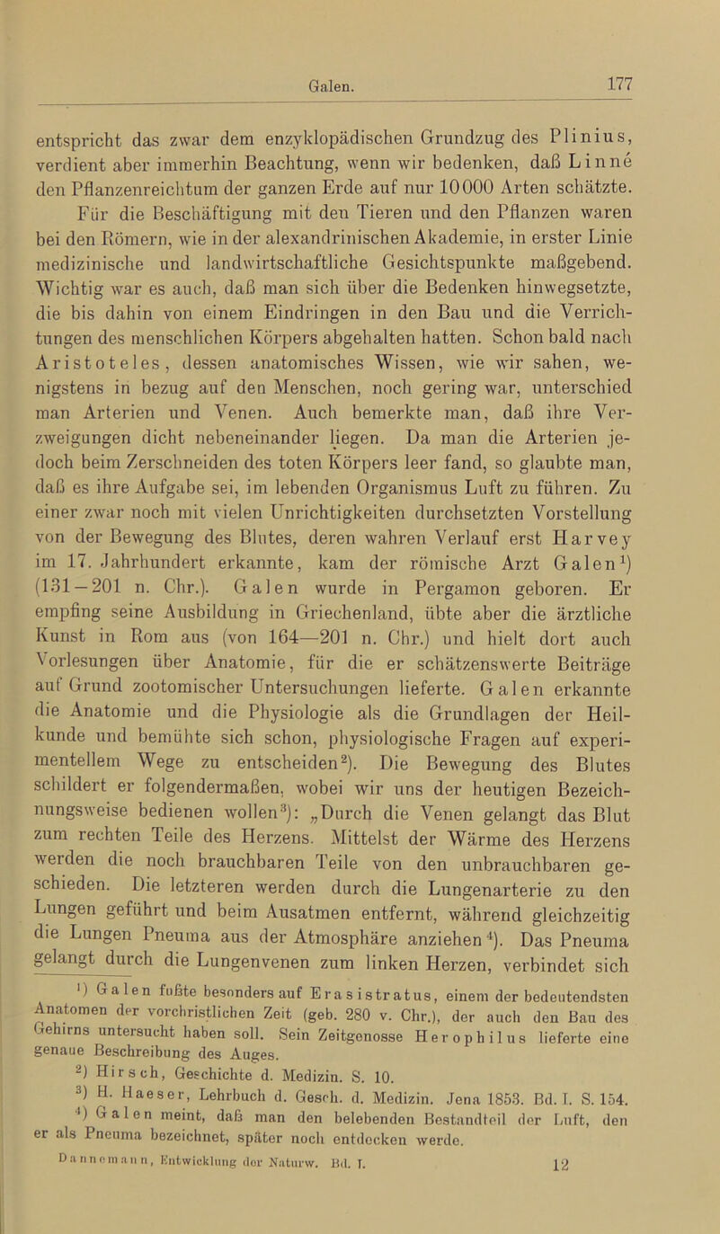 entspricht das zwar dem enzyklopädischen Grundzug des Plinius, verdient aber immerhin Beachtung, wenn wir bedenken, daß Linne den Pflanzenreichtum der ganzen Erde auf nur 10000 Arten schätzte. Für die Beschäftigung mit den Tieren und den Pflanzen waren bei den Piömern, wie in der alexandrinischen Akademie, in erster Linie medizinische und landwirtschaftliche Gesichtspunkte maßgebend. Wichtig war es auch, daß man sich über die Bedenken hinwegsetzte, die bis dahin von einem Eindringen in den Bau und die Verrich- tungen des menschlichen Körpers abgehalten hatten. Schon bald nach Aristoteles, dessen anatomisches Wissen, wie wir sahen, we- nigstens in bezug auf den Menschen, noch gering war, unterschied man Arterien und Venen. Auch bemerkte man, daß ihre Ver- zweigungen dicht nebeneinander Hegen. Da man die Arterien je- doch beim Zerschneiden des toten Körpers leer fand, so glaubte man, daß es ihre Aufgabe sei, im lebenden Organismus Luft zu führen. Zu einer zwar noch mit vielen Unrichtigkeiten durchsetzten Vorstellung von der Bewegung des Blutes, deren wahren Verlauf erst Harvey im 17. Jahrhundert erkannte, kam der römische Arzt Galen (1.31 — 201 n. Chr.). Galen wurde in Pergamon geboren. Er empfing seine Ausbildung in Griechenland, übte aber die ärztliche Kunst in Rom aus (von 164—201 n. Chr.) und hielt dort auch Vorlesungen über Anatomie, für die er schätzenswerte Beiträge auf Grund zootomischer Untersuchungen lieferte. Galen erkannte die Anatomie und die Physiologie als die Grundlagen der Heil- kunde und bemühte sich schon, physiologische Fragen auf experi- mentellem Wege zu entscheiden^). Die Bewegung des Blutes schildert er folgendermaßen, wobei wir uns der heutigen Bezeich- nungsweise bedienen wollen^): „Durch die Venen gelangt das Blut zum rechten Teile des Herzens. Mittelst der Wärme des Herzens werden die noch brauchbaren Teile von den unbrauchbaren ge- schieden. Die letzteren werden durch die Lungenarterie zu den Lungen geführt und beim Ausatmen entfernt, während gleichzeitig die Lungen Pneuma aus der Atmosphäre anziehen “^). Das Pneuma gelangt durch die Lungenvenen zum linken Herzen, verbindet sich ■) Galen fußte besondersauf Eras istratus, einem der bedeutendsten Anatomen der vorcbristlichen Zeit (geb. 280 v. Chr.), der auch den Ban des jehirns untersucht haben soll. Sein Zeitgenosse Herophilus lieferteeine göHcUie ßoscbreibung des Au^gs. 2) Hirsch, Geschichte d. Medizin. S. 10. 3) H. Haeser, Lehrbuch d. Gesdi. d. Medizin. Jena 1853. Bd. T. S. 154. 0 Galen meint, daß man den belebenden Bcstandleil der Luft, den er als Pneuma bezeichnet, später nocli entdecken werde. D.aniinm.aiin, Hiitwickluiig dor Niiturw. Bd. I. 12