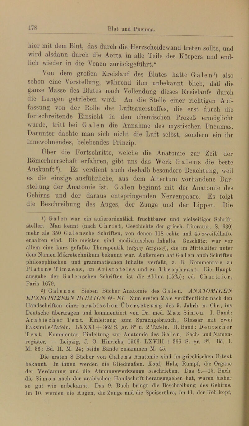 Blut und Pneuma. hier mit dem Blut, das durch die Herzscheidewand treten sollte, und wild alsdann durch die Aorta in alle Teile des Körpers und end- lich wieder in die Venen zurückgeführt.“ Von dem großen Kreislauf des Blutes hatte GaleiH) also schon eine Vorstellung, während ihm unbekannt blieb, daß die ganze Masse des Blutes nach Vollendung dieses Kreislaufs durch die Lungen getrieben wird. An die Stelle einer richtigen Auf- fassung von der Rolle des Luftsauerstoffes, die erst durch die fortschreitende Linsicht in den chemischen Prozeß ermöglicht wurde, tritt bei Galen die Annahme des mystischen Pneiimas. Darunter dachte man sich nicht die Luft selbst, sondern ein ihr innewohnendes, belebendes Prinzip. Über die Fortschritte, welche die Anatomie zur Zeit der Römerherrschaft erfahren, gibt uns das Werk Galens die beste Auskunft®). Es verdient auch deshalb besondere Beachtung, weil es die einzige ausführliche, aus dem Altertum vorhandene Dar- stellung der Anatomie ist. Galen beginnt mit der Anatomie des Gehirns und der daraus entspringenden Nervenpaare. Es folgt die Beschreibung des Auges, der Zunge und der Lippen. Die •) Galen war ein außerordentlich fruchtbarer und vielseitiger Schrift- steller. Man kennt (nach Christ, Geschichte der griech. Literatur, S. 630) mehr als 350 Galensche Schriften, von denen 118 echte und 45 zweifelhafte erhalten sind. Die meisten sind medizinischen Inhalts. Geschätzt war vor allem eine kurz gefaßte Therapeutik (jiy^vri laxQLv.ri), die im Mittelalter unter dem Namen Mikrotechnikum bekannt war. Außerdem hat Ga len auch Schriften philosophischen und grammatischen Inhalts verfaßt, z. B. Kommentare zu Platons Timaeos, zu Aristoteles und zu Theophrast. Die Haupt- ausgabe der Galenschen Schriften ist die Aldina (1525); ed. Chartrier, Paris 1679. 2) Galenos. Sieben Bücher Anatomie des Galen. ANATOMIKQN ErXEIPH2E.QN BIBAION 6- Wl. Zum ersten Male veröffentlicht nach den Handschriften einer arabischen Übersetzung des 9. Jahrh. n. Chr., ins Deutsche übertragen und kommentiert von Dr. med. Max Simon. I. Band; Arabischer Text. Einleitung zum Sprachgebrauch, Glossar mit zwei Faksimile-Tafeln. LXXXI-(-362 S. gr. 8° u. 2 Tafeln. II. Band: Deutscher Text. Kommentar, Einleitung zur Anatomie des Galen. Sach- und Namen- register. — Leipzig, J. 0. Hinrichs, 1906. LXVHI -f 366 S. gr. 8“. Bd. I. M. 36; Bd. II. M. 24; beide Bände zusammen M. 45. Die ersten 8 Bücher von Galens Anatomie sind im griechischen Urtext bekannt. In ihnen werden die Gliedmaßen, Kopf, Hals, Rumpf, die Organe der Verdauung und die Atmungswerkzeuge beschrieben. Das 9.—15. Buch, die Simon nach der arabischen Handschrift herausgegeben hat, waren bisher so gut wie unbekannt. Das 9. Buch bringt die Beschreibung des Gehirns. Iin 10. werden die Augen, die Zunge und die Speiseröhre, iin 11. der Kehlkopf,