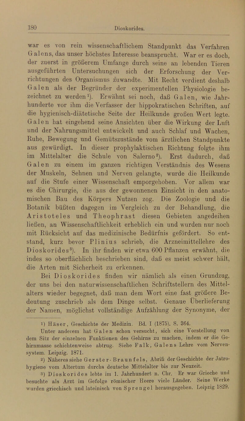 war es von rein wissenschaftlichem Standpunkt das Verfahren Galens, das unser höchstes Interesse beansprucht. War er es doch, der zuerst in größerem Umfange durch seine an lebenden Tieren ausgeführten Untersuchungen sich der Erforschung der Ver- richtungen des Organismus zuwandte. Mit Recht verdient deshalb Galen als der Begründer der experimentellen Physiologie be- zeichnet zu werden 1). Erwähnt sei noch, daß Galen, wie Jahr- hunderte vor ihm die Verfasser der hippokratischen Schriften, auf die hygienisch-diätetische Seite der Heilkunde großen Wert legte. Galen hat eingehend seine Ansichten über die Wirkung der Luft und der Nahrungsmittel entwickelt und auch Schlaf und Wachen, Ruhe, Bewegung und Gemütszustände vom ärztlichen Standpunkte aus gewürdigt. In dieser prophylaktischen Richtung folgte ihm im Mittelalter die Schule von Salerno®). Erst dadurch, daß Galen zu einem im ganzen richtigen Verständnis des Wesens der Muskeln, Sehnen und Nerven gelangte, wurde die Heilkunde auf die Stufe einer Wissenschaft emporgehoben. Vor allem war es die Chirurgie, die aus der gewonnenen Einsicht in den anato- mischen Bau des Körpers Nutzen zog. Die Zoologie und die Botanik büßten dagegen im Vergleich zu der Behandlung, die Aristoteles und Theophrast diesen Gebieten angedeihen ließen, an Wissenschaftlichkeit erheblich ein und wurden nur noch mit Rücksicht auf das medizinische Bedürfnis gefördert. So ent- stand, kurz bevor P1 i n i u s schrieb, die Arzneimittellehre des Dioskorides®). In ihr finden wir etwa 600 Pflanzen erwähnt, die indes so oberflächlich beschrieben sind, daß es meist schwer hält, die Arten mit Sicherheit zu erkennen. Bei Dioskorides finden wir nämlich als einen Grundzug, der uns bei den naturwissenschaftlichen Schriftstellern des Mittel- alters wieder begegnet, daß man dem Wort eine fast größere Be- deutung zuschrieb als dem Dinge selbst. Genaue Überlieferung der Namen, möglichst vollständige Aufzählung der Synonyme, der 1) Häser, Geschichte der Medizin. Bd. I (1875). S. 364. Unter anderem hat Galen schon versucht, sich eine Vorstellung von dem Sitz der einzelnen Funktionen des Gehirns zu machen, indem er die Ge- hirnmasse schichtenweise abtrug. Siehe Falk, Galens Lelire vom Nerven- system. Leipzig. 1871. 2) Näheres siehe G er st e r-Br aun f eis, Abriß der Geschichte der Jatro- hygiene vom Altertum durchs deutsche Mittelalter bis zur Neuzeit. 3) Dioskorides lebte im 1. Jahrhundert n. Chr. Er war Grieche und besuchte als Arzt im Gefolge römischer Beere viele Länder. Seine Werke wurden griechisch und lateinisch von Sprengel herausgegeben. Leipzig 1829.