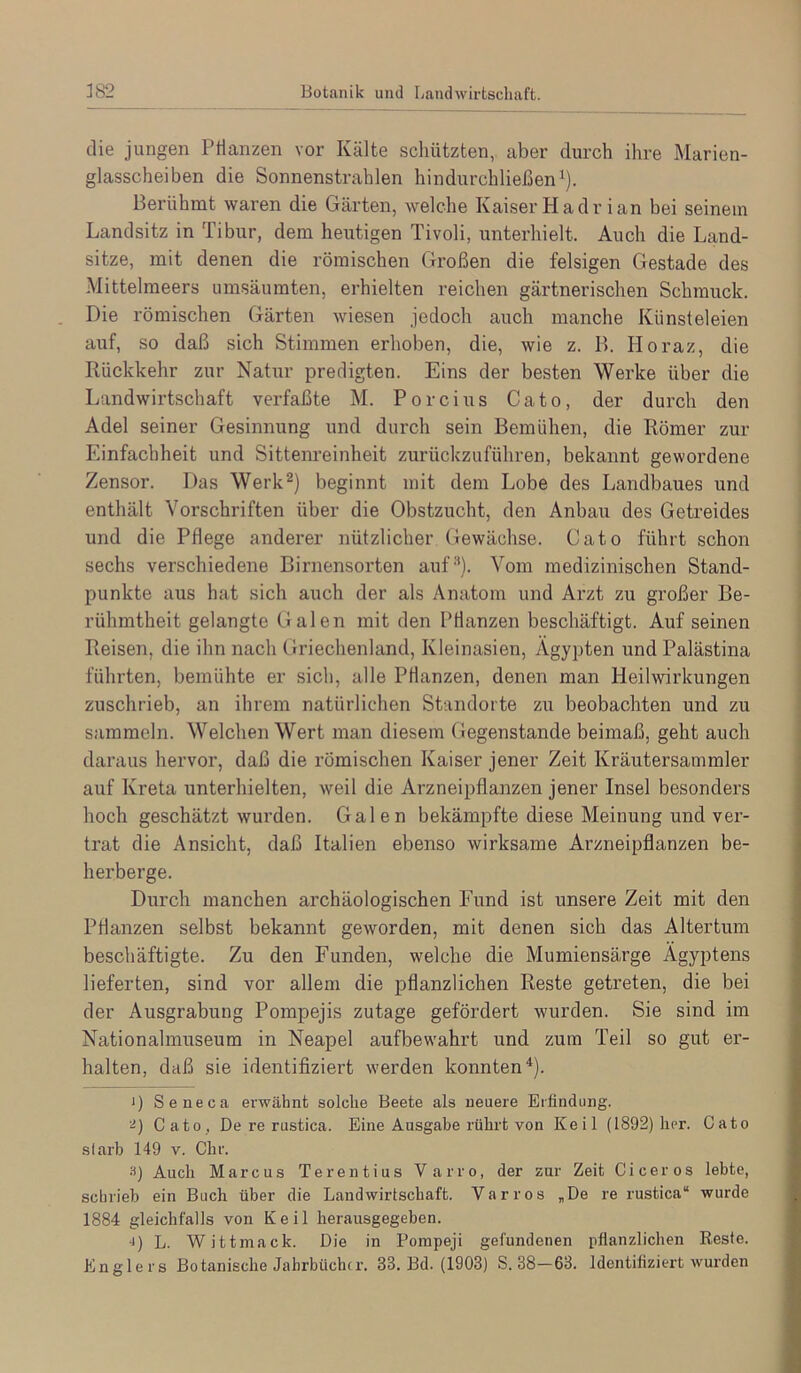 382 Botanik und Landwirtschaft. die jungen Pflanzen vor Kälte schützten, aber durch ihre Marien- glasscheiben die Sonnenstrahlen hindurchließen^). Berühmt waren die Gärten, welche Kaiser Hadr ian bei seinem Landsitz in Tibur, dem heutigen Tivoli, unterhielt. Auch die Land- sitze, mit denen die römischen Großen die felsigen Gestade des Mittelmeers umsäumten, erhielten reichen gärtnerischen Schmuck. Die römischen Gärten wiesen jedoch auch manche Künsteleien auf, so daß sich Stimmen erhoben, die, wie z. B. Horaz, die Rückkehr zur Natur predigten. Eins der besten Werke über die Landwirtschaft verfaßte M. Porcius Cato, der durch den Adel seiner Gesinnung und durch sein Bemühen, die Römer zur Einfachheit und Sittenreinheit zurückzuführen, bekannt gewordene Zensor. Das Werk^) beginnt mit dem Lobe des Landbaues und enthält Vorschriften über die Obstzucht, den Anbau des Getreides und die Pflege anderer nützlicher (iewächse. Cato führt schon sechs verschiedene Birnensorten auf''*). Vom medizinischen Stand- punkte aus hat sich auch der als Anatom und Arzt zu großer Be- rühmtheit gelangte Galen mit den Pflanzen beschäftigt. Auf seinen Reisen, die ihn nach Griechenland, Kleinasien, Ägypten und Palästina führten, bemühte er sich, alle Pflanzen, denen man Heilwirkungen zuschrieb, an ihrem natürlichen Standorte zu beobachten und zu sammeln. Welchen Wert man diesem Gegenstände beimaß, geht auch daraus hervor, daß die römischen Kaiser jener Zeit Kräutersammler auf Kreta iinterhielten, weil die Arzneipflanzen jener Insel besonders hoch geschätzt wurden. Galen bekämpfte diese Meinung und ver- trat die Ansicht, daß Italien ebenso wirksame Arzneipflanzen be- herberge. Durch manchen archäologischen Fund ist unsere Zeit mit den Pflanzen selbst bekannt geworden, mit denen sich das Altertum beschäftigte. Zu den Funden, welche die Mumiensärge Ägyptens lieferten, sind vor allem die pflanzlichen Reste getreten, die bei der Ausgrabung Pompejis zutage gefördert wurden. Sie sind im Nationalmuseum in Neapel aufbewahrt und zum Teil so gut er- halten, daß sie identifiziert werden konnten*). 1) Seneca erwähnt solche Beete als neuere Erfindung. Cato, De re rustica. Eine Ausgabe rührt von Keil (1892) her. Cato slarb 149 v. Chr. 3) Auch Marcus Terentius Varro, der zur Zeit Ci cer os lebte, schrieb ein Buch über die Landwirtschaft. Var ros „De re rustica“ wurde 1884 gleichfalls von Keil herausgegeben. •1) L. Wittmack. Die in Pompeji gefundenen pflanzlichen Reste. Englers Botanische Jahrbücher. 33. Bd. (1903) S. 38—63. Identifiziert wurden