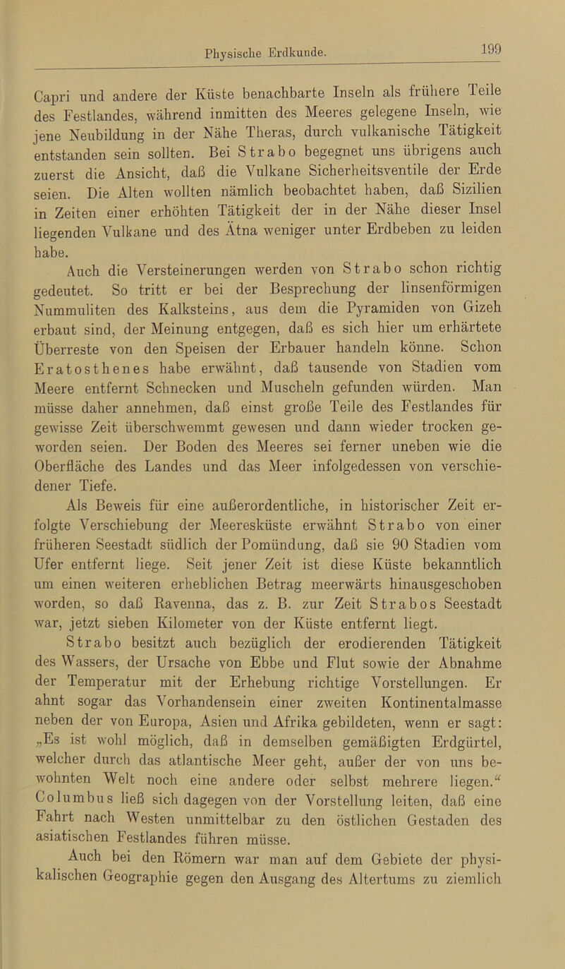 Capri und andere der Küste benachbarte Inseln als frühere Teile des Festlandes, während inmitten des Meeres gelegene Inseln, wie jene Neubildung in der Nähe Theras, durch vulkanische Tätigkeit entstanden sein sollten. Bei Strabo begegnet uns übrigens auch zuerst die Ansicht, daß die Vulkane Sicherheitsventile der Erde seien. Die Alten wollten nämlich beobachtet haben, daß Sizilien in Zeiten einer erhöhten Tätigkeit der in der Nähe dieser Insel liegenden Vulkane und des Ätna weniger unter Erdbeben zu leiden habe. Auch die Versteinerungen werden von Strabo schon richtig gedeutet. So tritt er bei der Besprechung der linsenförmigen Nummuliten des Kalksteins, aus dem die Pyramiden von Gizeh erbaut sind, der Meinung entgegen, daß es sich hier um erhärtete Überreste von den Speisen der Erbauer handeln könne. Schon Eratosthenes habe erwähnt, daß tausende von Stadien vom Meere entfernt Schnecken und Muscheln gefunden würden. Man müsse daher annehmen, daß einst große Teile des Festlandes für gewisse Zeit überschwemmt gewesen und dann wieder trocken ge- worden seien. Der Boden des Meeres sei ferner uneben wie die Oberfläche des Landes und das Meer infolgedessen von verschie- dener Tiefe. Als Beweis für eine außerordentliche, in historischer Zeit er- folgte Verschiebung der Meeresküste erwähnt Strabo von einer früheren Seestadt südlich der Pomündung, daß sie 90 Stadien vom Ufer entfernt liege. Seit jener Zeit ist diese Küste bekanntlich um einen weiteren erheblichen Betrag meerwärts hinausgeschoben worden, so daß Ravenna, das z. B. zur Zeit Strabos Seestadt war, jetzt sieben Kilometer von der Küste entfernt liegt. Strabo besitzt auch bezüglich der erodierenden Tätigkeit des Wassers, der Ursache von Ebbe und Flut sowie der Abnahme der Temperatur mit der Erhebung richtige Vorstellungen. Er ahnt sogar das Vorhandensein einer zweiten Kontinentalmasse neben der von Europa, Asien und Afrika gebildeten, wenn er sagt: „Es ist wohl möglich, daß in demselben gemäßigten Erdgürtel, welcher durch das atlantische Meer geht, außer der von ims be- wohnten Welt noch eine andere oder selbst mehrere liegen.'^ Columbus ließ sich dagegen von der Vorstellung leiten, daß eine Fahrt nach Westen unmittelbar zu den östlichen Gestaden des asiatischen Festlandes führen müsse. Auch bei den Römern war man auf dem Gebiete der physi- kalischen Geographie gegen den Ausgang des Altertums zu ziemlich