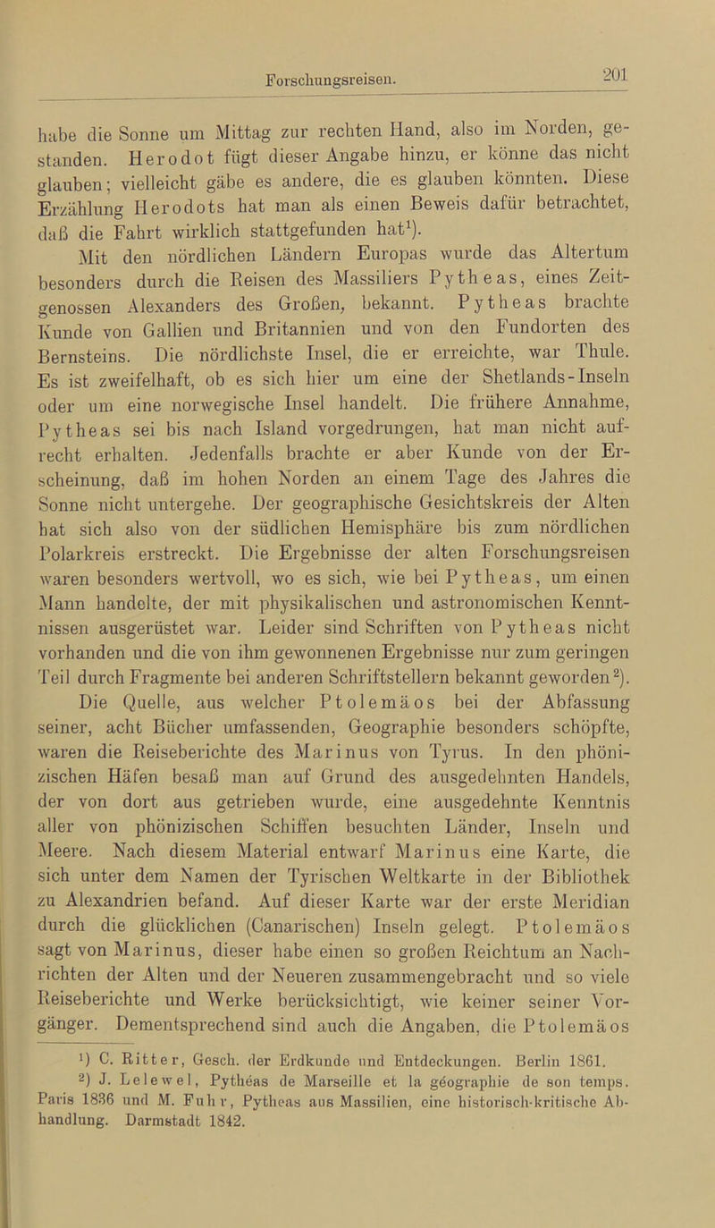 Forscliungsreisen. habe die Sonne um Mittag zur rechten Hand, also iin Noiden, ge- standen. Herodot fügt dieser Angabe hinzu, ei könne das nicht glauben; vielleicht gäbe es andere, die es glaiiben könnten. Diese Erzählung Herodots hat man als einen Beweis dafür betrachtet, daß die Fahrt wirklich stattgefunden hat^). Mit den nördlichen Ländern Europas wurde das Altertum besonders durch die Reisen des Massiliers Pytheas, eines Zeit- genossen Alexanders des Großen, bekannt. Pytheas brachte Kunde von Gallien und Britannien und von den Fundorten des Bernsteins. Die nördlichste Insel, die er erreichte, war Thule. Es ist zweifelhaft, ob es sich hier um eine der Shetlands - Inseln oder um eine norwegische Insel handelt. Die frühere Annahme, Pytheas sei bis nach Island vorgedrungen, hat man nicht auf- recht erhalten. Jedenfalls brachte er aber Kunde von der Er- scheinung, daß im hohen Norden an einem Tage des Jahres die Sonne nicht untergehe. Der geographische Gesichtskreis der Alten hat sich also von der südlichen Hemisphäre bis zum nördlichen Polarkreis erstreckt. Die Ergebnisse der alten Forschungsreisen waren besonders wertvoll, wo es sich, wie bei Pytheas, um einen Mann handelte, der mit physikalischen und astronomischen Kennt- nissen ausgerüstet war. Leider sind Schriften von Pytheas nicht vorhanden und die von ihm gewonnenen Ergebnisse nur zum geringen Teil durch Fragmente bei anderen Schriftstellern bekannt geworden^). Die Quelle, aus welcher Ptolemäos bei der Abfassung seiner, acht Bücher umfassenden, Geographie besonders schöpfte, waren die Reiseberichte des Marinus von Tyrus. In den phöni- zischen Häfen besaß man auf Grund des ausgedehnten Handels, der von dort aus getrieben wurde, eine ausgedehnte Kenntnis aller von phönizischen Schiffen besuchten Länder, Inseln und Meere. Nach diesem Material entwarf Marinus eine Karte, die sich unter dem Namen der Tyrischen Weltkarte in der Bibliothek zu Alexandrien befand. Auf dieser Karte war der erste Meridian durch die glücklichen (Canarischen) Inseln gelegt. Ptolemäos sagt von Marinus, dieser habe einen so großen Reichtum an Nach- richten der Alten und der Neueren zusammengebracht und so viele Reiseberichte und Werke berücksichtigt, wie keiner seiner Vor- gänger. Dementsprechend sind auch die Angaben, die Ptolemäos ') C. Ritter, Gesch, der Erdkunde und Entdeckungen. Berlin 1861. 2) J. Lelewel, Pytheas de Marseille et la gdographie de son temps. Paris 1836 und M. Fuhr, Pytheas aus Massilien, eine historisch-kritische Ab- handlung. Darmstadt 1842.