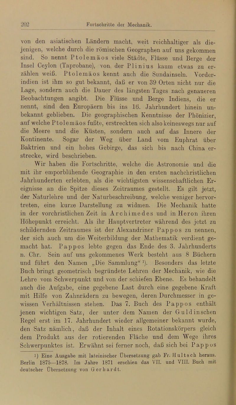 von den asiatischen Ländern macht, weit reichhaltiger als die- jenigen, welche durch die römischen Geographen auf uns gekommen sind. So nennt Ptolemäos viele Städte, Flüsse und Berge der Insel Ceylon (Taprobane), von der Plinius kaum etwas zu er- zählen weiß. Ptolemäos kennt auch die Sundainseln. Vorder- indien ist ihm so gut bekannt, daß er von 39 Orten nicht nur die Lage, sondern auch die Dauer des längsten Tages nach genaueren Beobachtungen angibt. Die Flüsse und Berge Indiens, die er nennt, sind den Europäern bis ins 16. Jahrhundert hinein un- bekannt geblieben. Die geographischen Kenntnisse der Phönizier, auf welche Ptolemäos fußte, erstreckten sich also keineswegs nur auf die Meere und die Küsten, sondern auch auf das Innere der Kontinente. Sogar der Weg über Land vom Euphrat über Baktrien und ein hohes Gebirge, das sich bis nach China er- strecke, wird beschrieben. Wir haben die I-'ortschritte, welche die Astronomie und die mit ihr emporblühende Geographie in den ersten nachchristlichen Jahrhunderten erlebten, als die wichtigsten wissenschaftlichen Er- eignisse an die Spitze dieses Zeitraumes gestellt. Es gilt jetzt, der Naturlehre und der Naturbeschreibung, welche weniger hervor- treten, eine kurze Darstellung zu widmen. Die Mechanik hatte in der vorchristlichen Zeit in Archimedes und in Heron ihren Höhepunkt erreicht. Als ihr Hauptvertreter während des jetzt zu schildernden Zeitraumes ist der Alexandriner Pappos zu nennen, der sich auch um die Weiterbildung der Mathematik verdient ge- macht hat. Pappos lebte gegen das Ende des 3. Jahrhunderts n. Chr. Sein auf uns gekommenes Werk besteht aus 8 Büchern und führt den Namen „Die Sammlung“^). Besonders das letzte Buch bringt geometrisch begründete Lehren der Mechanik, wie die Lehre vom Schwerpunkt und von der schiefen Ebene. Es behandelt auch die Aufgabe, eine gegebene Last durch eine gegebene Kraft mit Hilfe von Zahnrädern zu bewegen, deren Durchmesser in ge- wissen Verhältnissen stehen. Das 7. Buch des Pappos enthält jenen wichtigen Satz, der unter dem Namen der Gu Id in sehen Regel erst im 17. Jahrhundert wieder allgemeiner bekannt wurde, den Satz nämlich, daß der Inhalt eines Rotationskörpers gleich dem Produkt aus der rotierenden Fläche und dem Wege ihres Schwerpunktes ist. Erwähnt sei ferner noch, daß sich bei Pappos 1) Eine Ausgabe mit lateinischer Übersetzung gab Fr. H ult sch heraus. Berlin 1875—1878. Im Jahre 1871 erschien das VII. und VIII. Buch mit deutscher Übersetzung von Gerhardt.