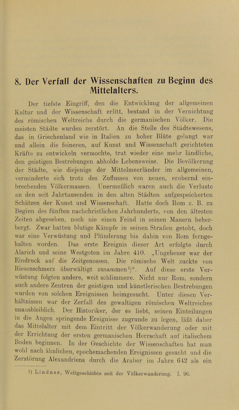 Mittelalters. Der tiefste Eingrift', den die Entwicklung der allgemeinen Kultur und der Wissenschaft erlitt, bestand in der Vernichtung des römischen Weltreichs durch die germanischen Völker. Die meisten Städte wurden zerstört. An die Stelle des Städtewesens, das in Griechenland wie in Italien zu hoher Blüte gelangt war und allein die feineren, auf Kunst und Wissenschaft gerichteten Kräfte zu entwickeln vermochte, trat wieder eine mehr ländliche, den geistigen Bestrebungen abholde Lebensweise. Die Bevölkerung der Städte, wie diejenige der Mittelmeerländer im allgemeinen, verminderte sich trotz des Zuflusses von neuen, erobernd ein- brechenden Völkermassen. Unermeßlich waren auch die Verluste an den seit Jahrtausenden in den alten Städten aufgespeicherten Schätzen der Kunst und Wissenschaft. Hatte doch Rom z. B. zu Beginn des fünften nachchristlichen Jahrhunderts, von den ältesten Zeiten abgesehen, noch nie einen Feind in seinen Mauern beher- bergt. Zwar hatten blutige Kämpfe in seinen Straßen getobt, doch war eine Verwüstung und Plünderung bis dahin von Rom fernge- halten worden. Das erste Ereignis dieser Art erfolgte durch Alarich und seine Westgoten im Jahre 410. „Ungeheuer war der Eindruck auf die Zeitgenossen. Die römische Welt zuckte von Kiesenschmerz überwältigt zusammen^)“. Auf diese erste Ver- wüstung folgten andere, weit schlimmere. Nicht nur Rom, sondern auch andere Zentren der geistigen und künstlerischen Bestrebungen wurden von solchen Ereignissen heimgesucht. Unter diesen Ver- hältnissen war der Zerfall des gewaltigen römischen Weltreiches unausbleiblich. Der Historiker, der es liebt, seinen Einteilungen in die Augen springende Ereignisse zugrunde zu legen, läßt daher das Mittelalter mit dem Eintritt der Völkerwanderung oder mit der Errichtung der ersten germanischen Herrschaft auf italischem Boden beginnen. In der Geschichte der Wissenschaften hat man wohl nach ähnlichen, epochemachenden Ereignissen gesucht und die Zerstörung Alexandriens durch die Araber im Jahre 612 als ein P Lindner, Weltgeschichte seit der Völkerwanderung. 1. 9ö.