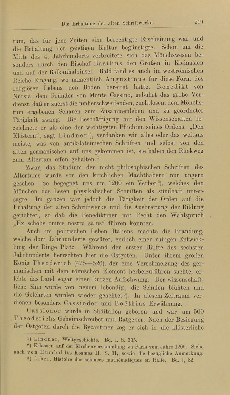 Die Erhaltung der alten Schriftwerke, tum, das für jene Zeiten eine berechtigte Erscheinung war und die Erhaltung der geistigen Kultur begünstigte. Schon um die Mitte des 4. Jahrhunderts verbreitete sich das Mönchswesen be- sonders durch den Bischof Basilius den Großen in Kleinasien und auf der Balkanhalbinsel. Bald fand es auch im weströmischen Reiche Eingang, wo namentlich Augustinus für diese Form des religiösen Lebens den Boden bereitet hatte. Benedikt von Nursia, dem Gründer von Monte Cassino, gebührt das große Ver- dienst, daß er zuerst die umherschweifenden, zuchtlosen, dem Mönchs- tum ergebenen Scharen zum Zusammenleben und zu geordneter Tätigkeit zwang. Die Beschäftigung mit den Wissenschaften be- zeichnete er als eine der wichtigsten Pflichten seines Ordens. „Den Klöstern“, sagt Lindner^), verdanken wir alles oder das weitaus meiste, was von antik-lateinischen Schriften und selbst von den alten germanischen auf uns gekommen ist, sie haben den Rückweg zum Altertum offen gehalten.“ Zwar, das Studium der nicht philosophischen Schriften des Altertums wurde von den kirchlichen Machthabern nur ungern gesehen. So begegnet uns um 1200 ein Verbot“), welches den Mönchen das Lesen physikalischer Schriften als sündhaft unter- sagte. Im ganzen war jedoch die Tätigkeit der Orden auf die Erhaltung der alten Schriftwerke und die Ausbreitung der Bildung gerichtet, so daß die Benediktiner mit Recht den Wahlspruch „Ex scholis omnis nostra salus“ führen konnten. Auch im politischen Leben Italiens machte die Brandung, welche dort Jahrhunderte gewütet, endlich einer ruhigen Entwick- lung der Dinge Platz. Während der ersten Hälfte des sechsten Jahrhunderts herrschten hier die Ostgoten. Unter ihrem großen König The oder ich (475—526), der eine Verschmelzung des ger- manischen mit dem römischen Element herbeizuführen suchte, er- lebte das Land sogar einen kurzen Aufschwung. Der wissenschaft- liche Sinn wurde von neuem lebendig, die Schulen blühten und die Gelehrten wurden wieder geachtet^). In diesem Zeitraum ver- dienen besonders Cassiodor und Boethius Erwähnung. Cassiodor wurde in Süditalien geboren und war um 500 Theuderichs Geheimschreiber und Ratgeber. Nach der Besiegung der Ostgoten durch die Byzantiner zog er sich in die klösterliche 1) Lindner, Weltgeschichte. Bd. I. S. 305. 2) Erlassen auf der Kirchenversammlung zu Paris vom Jahre 1209. Siehe auch von Humboldts Kosmos 11. S. 31, sowie die bezügliche Anmerkung. 3) Libri, Histoire des Sciences mathematiques en Italie. Bd. T, 82.