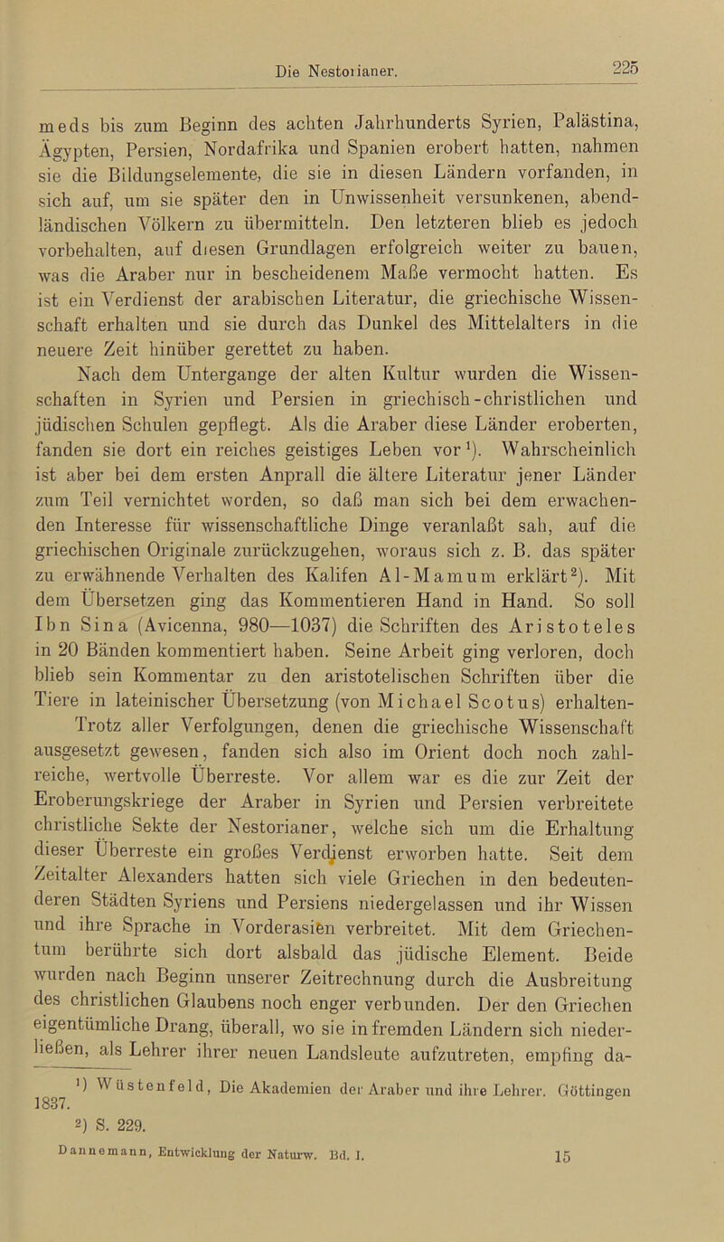 Die Nestoiianer. meds bis zum Beginn des achten Jahrhunderts Syrien, Palästina, Ägypten, Persien, Nordafrika und Spanien ei’obert hatten, nahmen sie die Bildungselemente, die sie in diesen Ländern vorfanden, in sich auf, um sie später den in Unwissenheit versunkenen, abend- ländischen Völkern zu übermitteln. Den letzteren blieb es jedoch Vorbehalten, auf diesen Grundlagen erfolgreich weiter zu bauen, was die Araber nur in bescheidenem Maße vermocht hatten. Es ist ein Verdienst der arabischen Literatur, die griechische Wissen- schaft erhalten und sie durch das Dunkel des Mittelalters in die neuere Zeit hinüber gerettet zu haben. Nach dem Untergange der alten Kultur wurden die Wissen- schaften in Syrien und Persien in griechisch-christlichen und jüdischen Schulen gepflegt. Als die Araber diese Länder eroberten, fanden sie dort ein reiches geistiges Leben vor^). Wahrscheinlich ist aber bei dem ersten Anprall die ältere Literatur jener Länder zum Teil vernichtet worden, so daß man sich bei dem erwachen- den Interesse für wissenschaftliche Dinge veranlaßt sah, auf die griechischen Originale zurückzugehen, woraus sich z. B. das später zu erwähnende Verhalten des Kalifen Al-Mamum erklärt^). Mit dem Übersetzen ging das Kommentieren Hand in Hand. So soll Ibn Sina (Avicenna, 980—1037) die Schriften des Aristoteles in 20 Bänden kommentiert haben. Seine Arbeit ging verloren, doch blieb sein Kommentar zu den aristotelischen Schriften über die Tiere in lateinischer Übersetzung (von Michael Scotus) erhalten- Trotz aller Verfolgungen, denen die griechische Wissenschaft ausgesetzt gewesen, fanden sich also im Orient doch noch zahl- reiche, wertvolle Überreste. Vor allem war es die zur Zeit der Eroberungskriege der Araber in Syrien und Persien verbreitete christliche Sekte der Nestorianer, welche sich um die Erhaltung dieser Überreste ein großes Verdienst erworben hatte. Seit dem Zeitalter Alexanders hatten sich viele Griechen in den bedeuten- deren Städten Syriens und Persiens niedergelassen und ihr Wissen und ihre Sprache in Vorderasifen verbreitet. Mit dem Griechen- tum berührte sich dort alsbald das jüdische Element. Beide wurden nach Beginn unserer Zeitrechnung durch die Ausbreitung des christlichen Glaubens noch enger verbunden. Der den Griechen eigentümliche Drang, überall, wo sie in fremden Ländern sich nieder- ließen, als Lehrer ihrer neuen Landsleute aufzutreten, empfing da- ') Wüstenfeld, Die Akademien der Araber und ihre Lehrer. Göttineen 1837. ^ 2) S. 229. Dannemann, Entwicklung der Katurw. Bd. I. 15