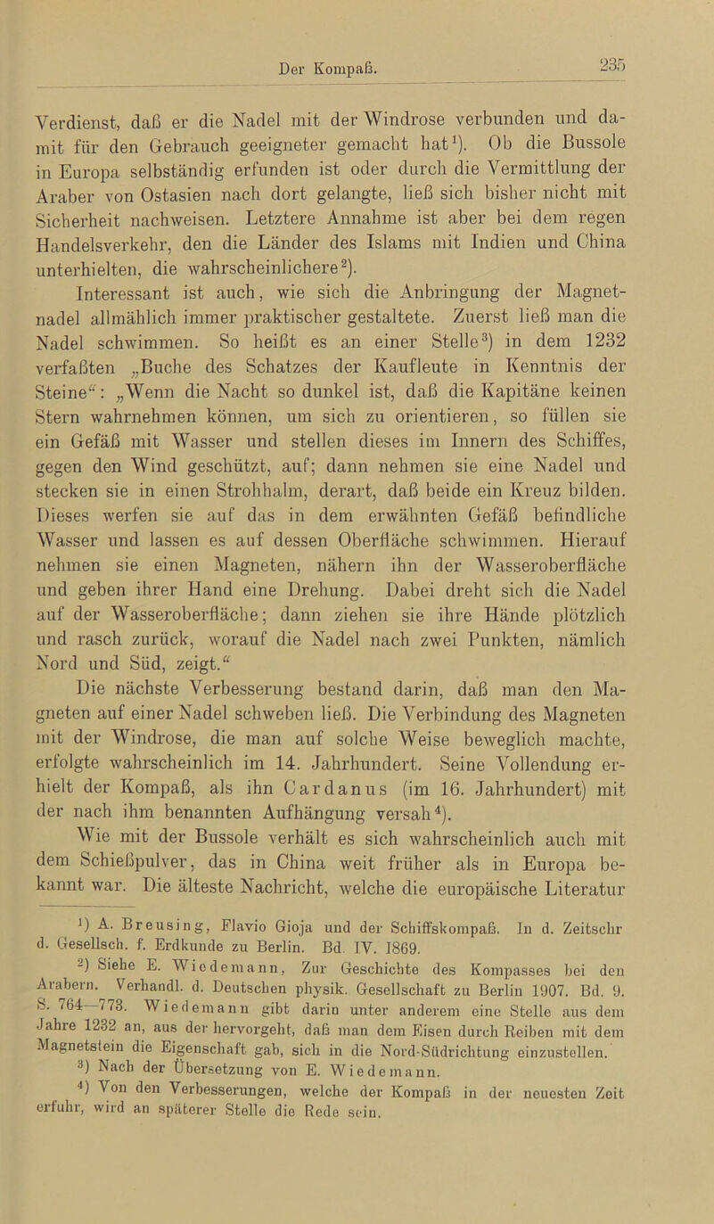 Der Kompaß. Verdienst, daß er die Nadel mit der Windrose verbunden und da- mit für den Gebrauch geeigneter gemacht hat^). Ob die Bussole in Europa selbständig erfunden ist oder durch die Vermittlung der Araber von Ostasien nach dort gelangte, ließ sich bisher nicht mit Sicherheit nachweisen. Letztere Annahme ist aber bei dem regen Handelsverkehr, den die Länder des Islams mit Indien und China unterhielten, die wahrscheinlichere®). Interessant ist auch, wie sich die Anbringung der Magnet- nadel allmählich immer praktischer gestaltete. Zuerst ließ man die Nadel schwimmen. So heißt es an einer Stelle^) in dem 1232 verfaßten „Buche des Schatzes der Kaufleute in Kenntnis der Steine'O „Wenn die Nacht so dunkel ist, daß die Kapitäne keinen Stern wahrnehmen können, um sich zu orientieren, so füllen sie ein Gefäß mit Wasser und stellen dieses im Innern des Schiffes, gegen den Wind geschützt, auf; dann nehmen sie eine Nadel und stecken sie in einen Strohhalm, derart, daß beide ein Kreuz bilden. Dieses werfen sie auf das in dem erwähnten Gefäß befindliche Wasser und lassen es auf dessen Oberfläche schwimmen. Hierauf nehmen sie einen Magneten, nähern ihn der Wasseroberfläche und geben ihrer Hand eine Drehung. Dabei dreht sich die Nadel auf der Wasseroberfläche; dann ziehen sie ihre Hände plötzlich und i’asch zurück, worauf die Nadel nach zwei Punkten, nämlich Nord und Süd, zeigt.“ Die nächste Verbesserung bestand darin, daß man den Ma- gneten auf einer Nadel schweben ließ. Die Verbindung des Magneten mit der Windrose, die man auf solche Weise beweglich machte, erfolgte wahrscheinlich im 14. Jahrhundert. Seine Vollendung er- hielt der Kompaß, als ihn Cardanus (im 16. Jahrhundert) mit der nach ihm benannten Aufhängung versah^). Wie mit der Bussole verhält es sich wahrscheinlich auch mit dem Schießpulver, das in China weit früher als in Europa be- kannt war. Die älteste Nachricht, welche die europäische Literatur D A. Breusing, Flavio Gioja und der Schiffskompaß, In d. Zeitsclir d. Gesellsch. f. Erdkunde zu Berlin. Bd. IV. 1869. -) Siebe E. Wiodeinann, Zur Geschichte des Kompasses bei den Arabern.^ Verhandl. d. Deutschen physik. Gesellschaft zu Berlin 1907. Bd. 9. S. 764 /73. Wie dem an n gibt darin unter anderem eine Stelle aus dem Jahre 1232 an, aus der hervorgeht, daß man dem Eisen durch Reiben mit dem Magnetstein die Eigenschaft gab, sich in die Nord-Südrichtung einzustellen. 3) Nach der Übersetzung von E. Wiede mann. Von den Verbesserungen, welche der Kompaß in der neuesten Zeit ertuhi, wird an .spaterer Stolle die Rede sein.