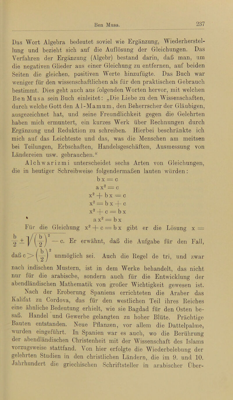 Das Wort Algebra bedeutet soviel wie Ergänzung, Wiederherstel- lung und bezieht sich auf die Auflösung der Gleichungen. Das Verfahren der Ergänzung (Algebr) bestand darin, daß man, um die negativen Glieder aus einer Gleichung zu entfernen, auf beiden Seiten die gleichen, positiven Werte hinzufügte. Das Buch war weniger für den wissenschaftlichen als für den praktischen Gebrauch bestimmt. Dies geht auch aus folgenden Worten hervor, mit welchen Ben Musa sein Buch einleitet: „Die Liebe zu den Wissenschaften, durch welche Gott den Al-Mamum, den Beherrscher der Gläubigen, ausgezeichnet hat, und seine Freundlichkeit gegen die Gelehrten haben mich ermuntert, ein kurzes Werk über Rechnungen durch Ergänzung und Reduktion zu schreiben. Hierbei beschränkte ich mich auf das Leichteste und das, was die Menschen am meitsen bei Teilungen, Erbschaften, Handelsgeschäften, Ausmessung von Ländereien usw. gebrauchen.“ Alchwarizmi unterscheidet sechs Arten von Gleichungen, die in heutiger Schreibweise folgendermaßen lauten würden: b X = c ax^ = c x^ -j- b X = c x^ = b X -f- c X® -|- c = b X Für die Gleichung x^ + c —bx gibt er die Lösung x = daßc>^Yj unmöglich sei. Auch die Regel de tri, und zwar nach indischen Mustern, ist in dem Werke behandelt, das nicht nur für die arabische, sondern auch für die Entwicklung der abendländischen Mathematik von großer Wichtigkeit gewesen ist. Nach der Eroberung Spaniens errichteten die Araber das Kalifat zu Cordova, das für den westlichen Teil ihres Reiches eine ähnliche Bedeutung erhielt, wie sie Bagdad für den Osten be- saß. Handel und Gewerbe gelangten zu hoher Blüte. Prächtige Bauten entstanden. Neue Pflanzen, vor allem die Dattelpalme, winden eingeführt. In Spanien war es auch, wo die Berührung der abendländischen Christenheit mit der Wissenschaft des Islams voizugsweise stattfand. Von hier erfolgte die Wiederbelebung der gelehrten Studien in den christlichen Ländern, die im 9. und 10. Jahrhundert die griechischen Schriftsteller in arabischer tlber- a X® = b X — c. Er erwähnt, daß die Aufgabe für den Fall,