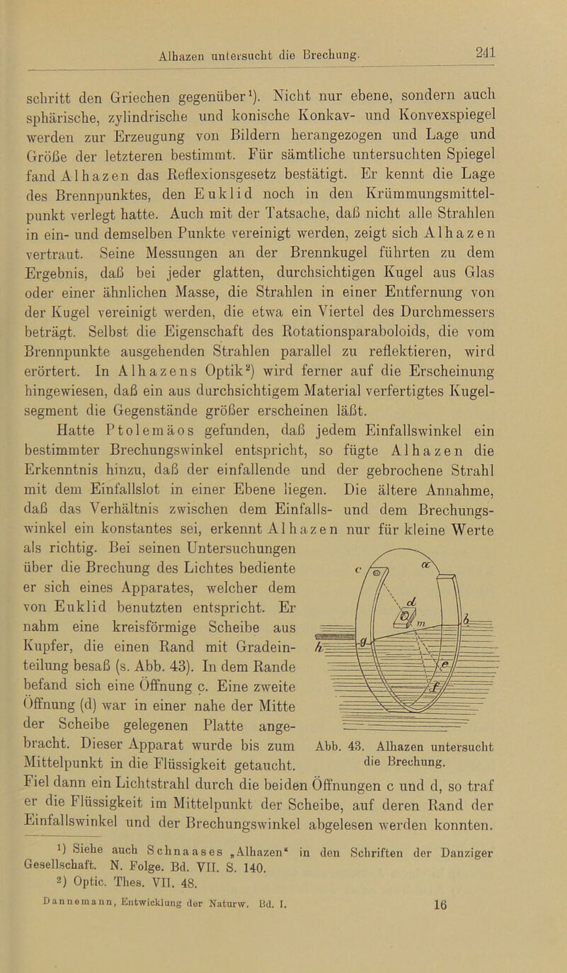 Alhazen unteisuclit die Brechung. schritt den Griechen gegenüber'). Nicht nur ebene, sondern auch sphärische, zylindrische und konische Konkav- und Konvexspiegel werden zur Erzeugung von Bildern herangezogen und Lage und Größe der letzteren bestimmt. Für sämtliche untersuchten Spiegel fand Alhazen das Reflexionsgesetz bestätigt. Er kennt die Lage des Brennpunktes, den Euklid noch in den Krümmungsmittel- punkt verlegt hatte. Auch mit der Tatsache, daß nicht alle Strahlen in ein- und demselben Punkte vereinigt werden, zeigt sich Alhazen vertraut. Seine Messungen an der Brennkugel führten zu dem Ergebnis, daß bei jeder glatten, durchsichtigen Kugel aus Glas oder einer ähnlichen Masse, die Strahlen in einer Entfernung von der Kugel vereinigt werden, die etwa ein Viertel des Durchmessers beträgt. Selbst die Eigenschaft des Rotationsparaboloids, die vom Brennpunkte ausgehenden Strahlen parallel zu reflektieren, wird erörtert. In Alhazens Optikwird ferner auf die Erscheinung hingewiesen, daß ein aus durchsichtigem Material verfertigtes Kugel- segment die Gegenstände größer erscheinen läßt. Hatte Ptolemäos gefunden, daß jedem Einfallswinkel ein bestimmter Brechungswinkel entspricht, so fügte Alhazen die Erkenntnis hinzu, daß der einfallende und der gebrochene Strahl mit dem Einfallslot in einer Ebene liegen. Die ältere Annahme, daß das Verhältnis zwischen dem Einfalls- und dem Brechungs- winkel ein konstantes sei, erkennt Al hazen nur für kleine Werte als richtig. Bei seinen Untersuchungen über die Brechung des Lichtes bediente <• er sich eines Apparates, welcher dem von Euklid benutzten entspricht. Er nahm eine kreisförmige Scheibe aus Kupfer, die einen Rand mit Gradein- teilung besaß (s. Abb. 43). In dem Rande befand sich eine Öffnung c. Eine zweite Öffnung (d) war in einer nahe der Mitte der Scheibe gelegenen Platte ange- bracht. Dieser Apparat wurde bis zum Abb. 43. Alhazen untersucht Mittelpunkt in die Flüssigkeit getaucht. Brechung. Fiel dann ein Lichtstrahl durch die beiden Öffnungen c und d, so traf er die Flüssigkeit im Mittelpunkt der Scheibe, auf deren Rand der Einfallswinkel und der Brechungswinkel abgelesen werden konnten. 1) Siehe auch Schnaases „Alhazen“ in den Schriften der Danziger Gesellschaft. N. Folge. Bd. VII. S. 140. 2) Optic. Thes. VII. 48. Dannemann, Entwicklung der N.aturw. Ild. I. 16