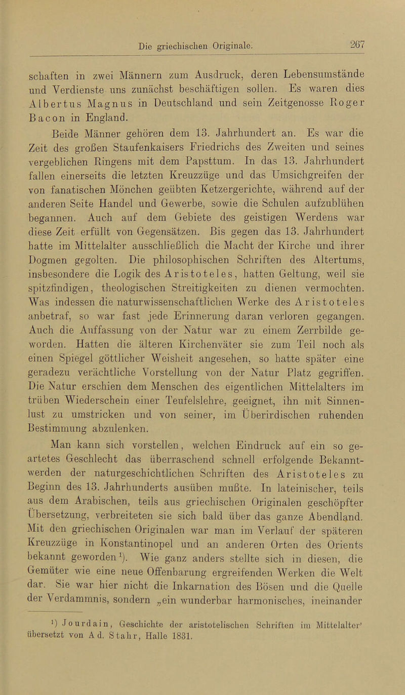 Die griechischen Originale. 2Ü7 Schäften in zwei Männern zum Auscli’uck, deren Lebensumstände und Verdienste uns zunächst beschäftigen sollen. Es waren dies Albertus Magnus in Deutschland und sein Zeitgenosse Roger Bacon in England. Beide Männer gehören dem 13. Jahrhundert an. Es war die Zeit des großen Staufenkaisers Friedrichs des Zweiten und seines vergeblichen Ringens mit dem Papsttum. In das 13. Jahrhundert fallen einerseits die letzten Kreuzzüge und das Umsichgreifen der von fanatischen Mönchen geübten Ketzergerichte, während auf der anderen Seite Handel und Gewerbe, sowie die Schulen aufzublühen begannen. Auch auf dem Gebiete des geistigen Werdens war diese Zeit erfüllt von Gegensätzen. Bis gegen das 13. Jahrhundert hatte im Mittelalter ausschließlich die Macht der Kirche und ihrer Dogmen gegolten. Die philosophischen Schriften des Altertums, insbesondere die Logik des Aristoteles, hatten Geltung, weil sie spitzfindigen, theologischen Streitigkeiten zu dienen vermochten. Was indessen die naturwissenschaftlichen Werke des Aristoteles anbetraf, so war fast jede Erinnerung daran verloren gegangen. Auch die Auffassung von der Natur war zu einem Zerrbilde ge- worden. Hatten die älteren Kirchenväter sie zum Teil noch als einen Spiegel göttlicher Weisheit angesehen, so hatte später eine geradezu verächtliche Vorstellung von der Natur Platz gegriffen. Die Natur erschien dem Menschen des eigentlichen Mittelalters im trüben Wiederschein einer Teufelslehre, geeignet, ihn mit Sinnen- lust zu umstricken und von seiner, im Überirdischen ruhenden Bestimmung abzulenken. Man kann sich vorstellen, welchen Eindruck auf ein so ge- artetes Geschlecht das überraschend schnell erfolgende Bekannt- werden der naturgeschichtlichen Schriften des Aristoteles zu Beginn des 13. Jahrhunderts ausüben mußte. In lateinischer, teils aus dem Arabischen, teils aus griechischen Originalen geschöpfter Übersetzung, verbreiteten sie sich bald über das ganze Abendland. Mit den griechischen Originalen war man im Verlauf der späteren Kreuzzüge in Konstantinopel und an anderen Orten des Orients bekannt geworden ü Wie ganz anders stellte sich in diesen, die Gemüter wie eine neue Offenbarung ergreifenden Werken die Welt dar. Sie war hier nicht die Inkarnation des Bösen und die Quelle der Verdammnis, sondern „ein wunderbar harmonisches, ineinander ') .Jourdain, Gescliiclite der aristotelischen Schriften im Mittelalter’ übersetzt von Ad. Stahr, Halle 1831.