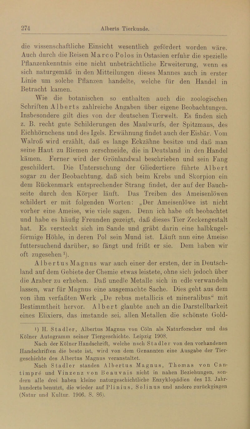 die wissenschaftliche Einsicht wesentlich gefördert worden wäre. Auch durch dieEeisen Marco Polos in Ostasien erfulir die spezielle Pflanzenkenntnis eine nicht unbeträchtliche Erweiterung, wenn es sich naturgemäß in den Mitteilungen dieses Mannes auch in erster Linie um solche Pflanzen handelte, welche für den Handel in Betracht kamen. Wie die botanischen so enthalten auch die zoologischen Schriften A1 berts zahlreiche Angaben über eigene Beobachtungen. Insbesondere gilt dies von der deutschen Tierwelt. Es finden sich z. B. recht gute Schilderungen des Maulwurfs, der Spitzmaus, des Eichhörnchens und des Igels. Erwähnung findet auch der Eisbär. Vom Walroß wird erzählt, daß es lange Eckzähne besitze und daß man seine Haut zu Riemen zerschneide, die in Deutsland in den Handel kämen. Ferner wird der Grönlandwal beschrieben und sein Fang geschildert. Die Untersuchung der Gliedertiere führte Albert sogar zu der Beobachtung, daß sich beim Krebs und Skorpion ein dem Rückenmark entsprechender Strang findet, der auf der Bauch- seite durch den Körper läuft. Das Treiben des Ameisenlöwen schildert er mit folgenden Worten; „Der Ameisenlöwe ist nicht vorher eine Ameise, wie viele sagen. Denn ich habe oft beobachtet und habe es häufig Freunden gezeigt, daß dieses Tier Zeckengestalt hat. Es versteckt sich im Sande und gräbt darin eine halbkugel- förmige Höhle, in deren Pol sein Mund ist. Läuft nun eine Ameise futtersuchend darüber, so fängt und frißt er sie. Dem haben wir oft zugesehen ^). Albertus Magnus war auch einer der ersten, der in Deutsch- land auf dem Gebiete der Chemie etwas leistete, ohne sich jedoch über die Araber zu erheben. Daß unedle Metalle sich in edle verwandeln lassen, war für Magnus eine ausgemachte Sache. Dies geht aus dem von ihm verfaßten Werk „De rebus metallicis et mineralibus“ mit Bestimmtheit hervor. Albert glaubte auch an die Darstellbarkeit eines Elixiers, das imstande sei, allen Metallen die schönste Gold- 1) H. Stadler, Albertus Magnus von Cöln als Naturforscher und das Kölner Autogramm seiner Tiergeschichte. Leipzig 1908. Nach der Kölner Handsclirift, welche nach Stadler von den vorhandenen Handschriften die beste ist, wird von dem Genannten eine Ausgabe der Tier- geschichte des Albertus Magnus veranstaltet. Nach Stadler standen Albertus Magnus, Thomas von Can- ti mprö und Vinzenz von Beauvais nicht in nahen Beziehungen, son- dern alle drei haben kleine naturgeschichtliche Enzyklopädien des 13. Jalir- hunderts benutzt, die wieder aufPlinius, Solinus und andere zurückgingen (Natur und Kultur. 1906. S. S6j.