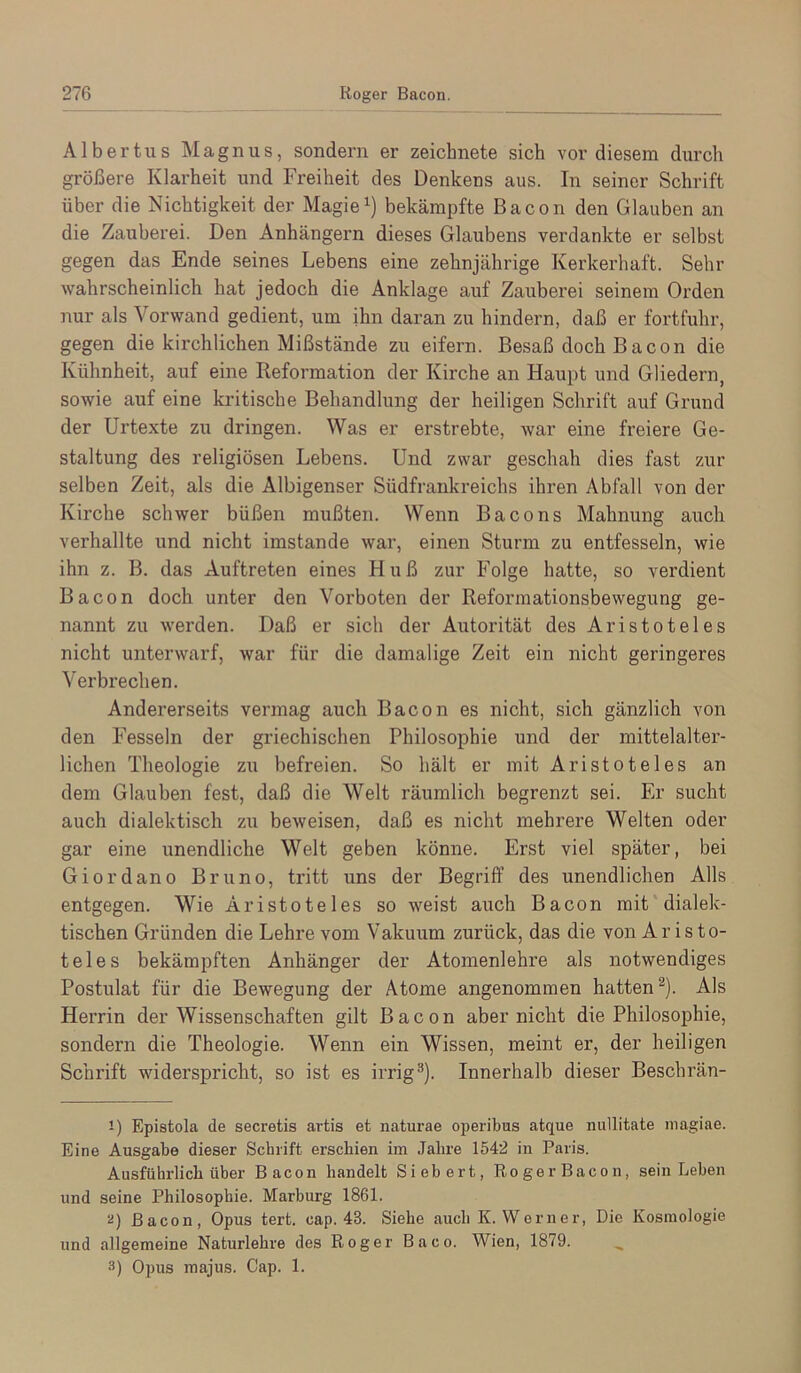 Albertus Magnus, sondern er zeichnete sich vor diesem durch größere Klarheit und Freiheit des Denkens aus. In seiner Schrift über die Nichtigkeit der Magiebekämpfte Bacon den Glauben an die Zauberei. Den Anhängern dieses Glaubens verdankte er selbst gegen das Ende seines Lebens eine zehnjährige Kerkerhaft. Sehr wahrscheinlich hat jedoch die Anklage auf Zauberei seinem Orden nur als Vorwand gedient, um ihn daran zu hindern, daß er fortfuhr, gegen die kirchlichen Mißstände zu eifern. Besaß doch Bacon die Kühnheit, auf eine Reformation der Kirche an Haupt und Gliedern, sowie auf eine kritische Behandlung der heiligen Schrift auf Grund der Urtexte zu dringen. Was er erstrebte, war eine freiere Ge- staltung des religiösen Lebens. Und zwar geschah dies fast zur selben Zeit, als die Albigenser Südfrankreichs ihren Abfall von der Kirche schwer büßen mußten. Wenn Bacons Mahnung auch verhallte und nicht imstande war, einen Sturm zu entfesseln, wie ihn z. B. das Auftreten eines Huß zur Folge hatte, so verdient Bacon doch unter den Vorboten der Reformationsbewegung ge- nannt zu werden. Daß er sich der Autorität des Aristoteles nicht unterwarf, war für die damalige Zeit ein nicht geringeres Verbrechen. Andererseits vermag auch Bacon es nicht, sich gänzlich von den Fesseln der griechischen Philosophie und der mittelalter- lichen Theologie zu befreien. So hält er mit Aristoteles an dem Glauben fest, daß die Welt räumlich begrenzt sei. Er sucht auch dialektisch zu beweisen, daß es nicht mehrere Welten oder gar eine i;nendliche Welt geben könne. Erst viel später, bei Giordano Bruno, tritt uns der Begriff des unendlichen Alls entgegen. Wie Aristoteles so weist auch Bacon mit dialek- tischen Gründen die Lehre vom Vakuum zurück, das die von Aristo- teles bekämpften Anhänger der Atomenlehre als notwendiges Postulat für die Bewegung der Atome angenommen hatten^). Als Herrin der Wissenschaften gilt Bacon aber nicht die Philosophie, sondern die Theologie. Wenn ein Wissen, meint er, der heiligen Schrift widerspricht, so ist es irrig®). Innerhalb dieser Beschrän- 1) Epistola de secretis artis et naturae operibus atque millitate niagiae. Eine Ausgabe dieser Schrift erschien im Jahre 1542 in Paris. Ausführlich über Bacon handelt Siebert, Roger Bacon, sein Leben und seine Philosophie. Marburg 1861. ü) Bacon, Opus tert. cap. 43. Siehe auch K. Werner, Die Kosmologie und allgemeine Naturlehre des Roger Baco. Wien, 1879. 3) Opus majus. Cap. 1.