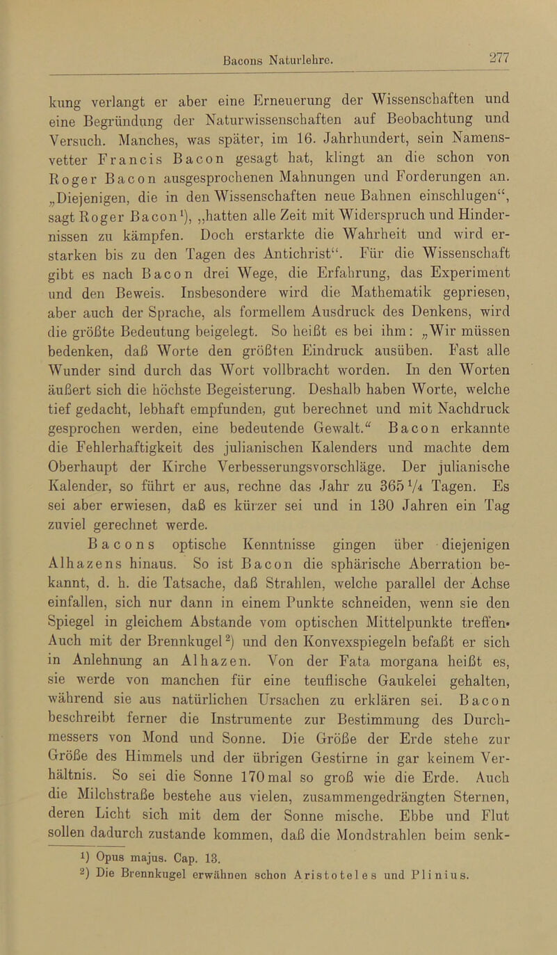 kung verlangt er aber eine Erneuerung der Wissenschaften und eine Begründung der Naturwissenschaften auf Beobachtung und Versuch. Manches, was später, im 16. Jahrhundert, sein Namens- vetter Francis Bacon gesagt hat, klingt an die schon von Roger Bacon ausgesprochenen Mahnungen und Forderungen an. „Diejenigen, die in den Wissenschaften neue Bahnen einschlugen“, sagt Roger Bacon‘), „hatten alle Zeit mit Widerspruch und Hinder- nissen zu kämpfen. Doch erstarkte die Wahrheit und wird er- starken bis zu den Tagen des Antichrist“. Für die Wissenschaft gibt es nach Bacon drei Wege, die Erfahrung, das Experiment und den Beweis. Insbesondere wird die Mathematik gepriesen, aber auch der Sprache, als formellem Ausdruck des Denkens, wird die größte Bedeutung beigelegt. So heißt es bei ihm: „Wir müssen bedenken, daß Worte den größten Eindruck ausüben. Fast alle Wunder sind durch das Wort vollbracht worden. In den Worten äußert sich die höchste Begeisterung. Deshalb haben Worte, welche tief gedacht, lebhaft empfunden, gut berechnet und mit Nachdruck gesprochen werden, eine bedeutende Gewalt.“ Bacon erkannte die Fehlerhaftigkeit des julianischen Kalenders und machte dem Oberhaupt der Kirche Verbesserungsvorschläge. Der julianische Kalender, so führt er aus, rechne das Jahr zu 365 ‘A Tagen. Es sei aber erwiesen, daß es kürzer sei und in 130 Jahren ein Tag zuviel gerechnet werde. Bacons optische Kenntnisse gingen über diejenigen Alhazens hinaus. So ist Bacon die sphärische Aberration be- kannt, d. h. die Tatsache, daß Strahlen, welche parallel der Achse einfallen, sich nur dann in einem Punkte schneiden, wenn sie den Spiegel in gleichem Abstande vom optischen Mittelpunkte treffen* Auch mit der Brennkugel und den Konvexspiegeln befaßt er sich in Anlehnung an Alhazen. Von der Fata morgana heißt es, sie werde von manchen für eine teuflische Gaukelei gehalten, während sie aus natürlichen Ursachen zu erklären sei. Bacon beschreibt ferner die Instrumente zur Bestimmung des Durch- messers von Mond und Sonne. Die Größe der Erde stehe zur Größe des Himmels und der übrigen Gestirne in gar keinem Ver- hältnis. So sei die Sonne 170 mal so groß wie die Erde. Auch die Milchstraße bestehe aus vielen, zusammengedrängten Sternen, deren Licht sich mit dem der Sonne mische. Ebbe und Flut sollen dadurch zustande kommen, daß die Monclstrahlen beim senk- 1) Opus majus. Cap. 13. 2) Die Brennkugel erwähnen schon Aristoteles und Plinius.