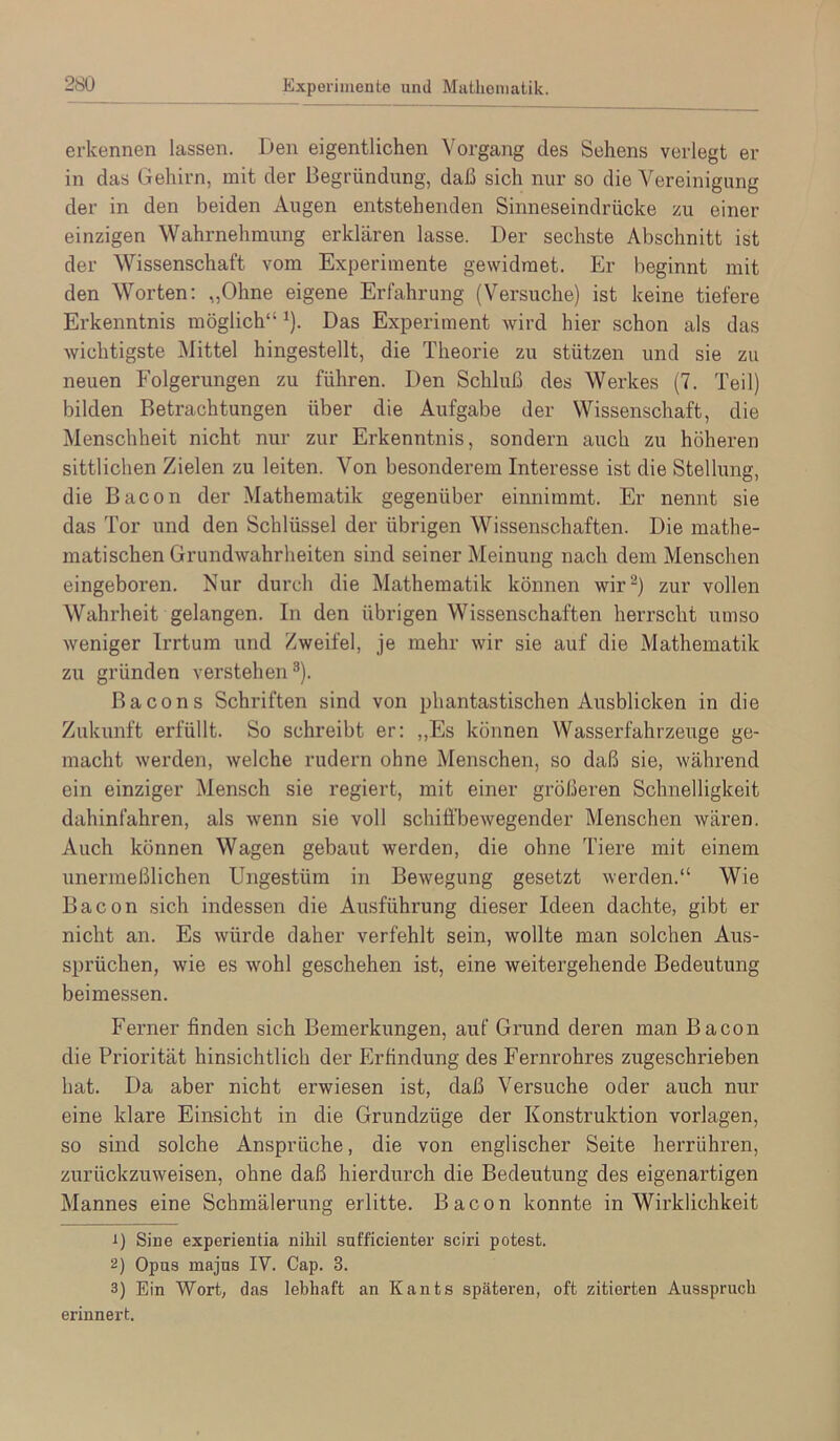 erkennen lassen. Den eigentlichen Vorgang des Sehens verlegt er in das Gehirn, mit der Begründung, daß sich nur so die Vereinigung der in den beiden Augen entstehenden Sinneseindrücke zu einer einzigen Wahrnehmung erklären lasse. Der sechste Abschnitt ist der Wissenschaft vom Experimente gewidmet. Er beginnt mit den Worten: „Ohne eigene Erfahrung (Versuche) ist keine tiefere Erkenntnis möglich“ ^). Das Experiment wird hier schon als das wichtigste Büttel hingestellt, die Theorie zu stützen und sie zu neuen Folgerungen zu führen. Den Schluß des Werkes (7. Teil) bilden Betrachtungen über die Aufgabe der Wissenschaft, die Menschheit nicht nur zur Erkenntnis, sondern auch zu höheren sittlichen Zielen zu leiten. Von besonderem Interesse ist die Stellung, die Bacon der Mathematik gegenüber einnimmt. Er nennt sie das Tor und den Schlüssel der übrigen Wissenschaften. Die mathe- matischen Grundwahrheiten sind seiner Meinung nach dem Menschen eingeboren. Nur durch die Mathematik können wir^) zur vollen Wahrheit gelangen. In den übrigen Wissenschaften herrscht umso weniger Irrtum und Zweifel, je mehr wir sie auf die Mathematik zu gründen verstehen®). Bacons Schriften sind von phantastischen Ausblicken in die Zukunft erfüllt. So schreibt er: ,,Es können Wasserfahrzeixge ge- macht werden, welche rudern ohne Menschen, so daß sie, während ein einziger Mensch sie regiert, mit einer größeren Schnelligkeit dahinfahren, als wenn sie voll schifi'bewegender Menschen wären. Auch können Wagen gebaut werden, die ohne Tiere mit einem unermeßlichen Ungestüm in Bewegung gesetzt werden.“ Wie Bacon sich indessen die Ausführung dieser Ideen dachte, gibt er nicht an. Es würde daher verfehlt sein, wollte man solchen Aus- sprüchen, wie es wohl geschehen ist, eine weitergehende Bedeutung beimessen. Ferner finden sich Bemerkungen, auf Grund deren man Bacon die Priorität hinsichtlich der Erfindung des Fernrohres zugeschrieben hat. Da aber nicht erwiesen ist, daß Versuche oder auch nur eine klare Einsicht in die Grundzüge der Konstruktion Vorlagen, so sind solche Ansprüche, die von englischer Seite herrühren, zurückzuweisen, ohne daß hierdurch die Bedeutung des eigenartigen Mannes eine Schmälerung erlitte. Bacon konnte in Wirklichkeit 1) Sine experientia nihil sufficienter sciri potest. 2) Opus majus IV. Cap. 3. 3) Ein Wort, das lebhaft an Kants späteren, oft zitierten Ausspruch erinnert.